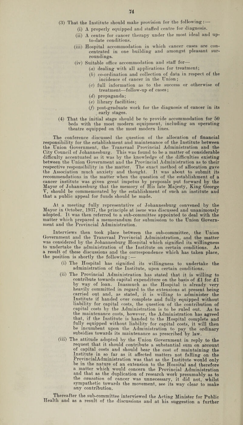 (3) That the Institute should make provision for the following: (i) A properly equipped and staffed centre for diagnosis. (ii) A centre for cancer therapy under the most ideal and up- to-date conditions. (iii) Hospital accommodation in which cancer cases are con¬ centrated in one building and amongst pleasant sur¬ roundings. (iv) Suitable office accommodation and staff for— (а) dealing with all applications for treatment; (б) co-ordination and collection of data in respect of the incidence of cancer in the Union; (c) full information as to the success or otherwise of treatment—follow-up of cases ; (d) propaganda; (e) library facilities; (/) post-graduate work for the diagnosis of cancer in its early stages. (4) That the initial stage should be to provide accommodation for 50 beds with the most modern equipment, including an operating- theatre equipped on the most modern lines. The conference discussed the question of the allocation of financial responsibility for the establishment and maintenance of the Institute between the Union Government, the Transvaal Provincial Administration and the City Council of Johannesburg. This was found to be a matter of considerable difficulty accentuated as it was by the knowledge of the difficulties existing between the Union Government and the Provincial Administration as to their respective responsibility in the matter. The exact method of allocation gave the Association much anxiety and thought. It was about to submit its recommendations in the matter when the question of the establishment of a cancer institute was given great impetus by proposals put forward by the Mayor of Johannesburg that the memory of His late Majesty, King George Y, should be commemorated by the establishment of such an institute and that a public appeal for funds should be made. At a meeting fully representative of Johannesburg convened by the Mayor in October, 1937, the principle at issue was discussed and unanimously adopted. It was then referred to a sub-committee appointed to deal with the matter which prepared a memorandum for submission to the Union Govern¬ ment and the Provincial Administration. Interviews then took place between the sub-committee, the Union Government and the Transvaal Provincial Administration, and the matter was considered by the Johannesburg Hospital which signified its willingness to undertake the administration of the Institute on certain conditions. As a result of these discussions and the correspondence which has taken place, the position is shortly the following : — (i) The Hospital has signified its willingness to undertake the administration of the Institute, upon certain conditions. (ii) The Provincial Administration has stated that it is willing to contribute towards capital expenditure on the basis of £1 for £1 by way of loan. Inasmuch as the Hospital is already very heavily committed in regard to the extensions at present being carried out and, as stated, it is willing to administer the Institute if handed over complete and fully equipped without liability for capital oosts, the question of the contribution of capital costs by the Administration is to be ruled out. As to the maintenance costs, however, the Administration has agreed that, if the Institute is handed to the Hospital complete and fully equipped without liability for capital costs, it will then be incumbent upon the Administration to pay the ordinary subsidies towards its maintenance as prescribed by law. (iii) The attitude adopted by the Union Government in reply to the request that it should contribute a substantial sum on account of capital. costs and should bear the cost of maintaining the Institute in so far as it affected matters not falling on the ProvincialAdministration was that as the Institute would only be in the nature of an extension to the Hosnital and therefore a matter which would concern the Provincial Administration and that as the duplication of research work presumably as to the causation of cancer was unnecessary, it did not, whilst sympathetic towards the movement, see its way clear to make any contribution. Thereafter the sub-committee interviewed the Acting Minister for Public Health and as a result of the discussions and at his suggestion a further