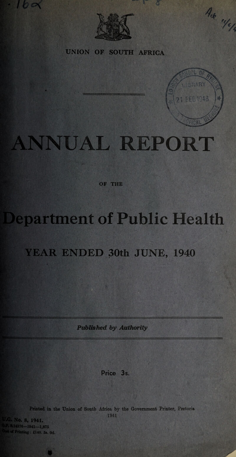 4a y% UNION OF SOUTH AFRICA yv. .NNUAL REPORT Ha?;*' / .. * OF THE epartment of Public Health YEAR ENDED 30th JUNE, 1940 Published by Authority Price 3s. Printed in the Union of South Africa by the Government Printer, Pretoria W K , 1941 No. 8, 1941. 8.14376—1941—1,875 of Printing: £140. 5s. Od. •G.