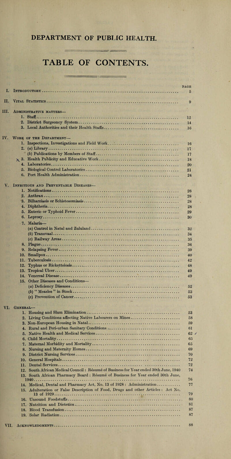 TABLE OF CONTENTS. PAGE I. Introductory. 5 II. Vital Statistics. 9 III. Administrative matters— 1. Staff. 12 2. District Surgeoncy System. 14 3. Local Authorities and their Health Staffs. 16 IV. Work of the Department— 1. Inspections, Investigations and Field Work... 16 2. (a) Library. 17 (6) Publications by Members ot Staff. 17 ^ 3. Health Publicity and Educative Work. 18 4. Laboratories. 20 5. Biological Control Laboratories. 21 6. Port Health Administration. 24 V. Infectious and Preventable Diseases— 1. Notifications. 26 2. Anthrax. 28 3. Bilharziasis or Schistosomiasis. 28 4. Diphtheria. 28 5. Enteric or Typhoid Fever. 29 6. Leprosy. 80 7. Malaria— (a) Control in Natal and Zululand. 32 (b) Transvaal. 34 (c) Railway Areas... 35 8. Plague. 36 9. Relapsing Fever. 39 10. Smallpox. 40 11. Tuberculosis. 42 12. Typhus or Rickettsiosis. 48 13. Tropical Ulcer. 49 14. Venereal Disease. 49 15. Other Diseases and Conditions— (a) Deficiency Diseases. 52 (b) “ Measles ” in Stock.. 53 (c) Prevention of Cancer. 53 VI. General— 1. Housing and Slum Elimination. 53 2. Living Conditions affecting Native Labourers on Mines. 58 3. Non-European Housing in Natal. 59 4. Rural and Peri-urban Sanitary Conditions. 61 5. Native Health and Medical Services. 62 / 6. Child Mortality. 65 7. Maternal Morbidity and Mortality. 65 8. Nursing and Maternity Homes. 69 9. District Nursing Services. 70 10. General Hospitals...... 72 11. Dental Services. 72 12. South African Medical Council: Resume of Business for Year ended 30th June, 1940 74 13. South African Pharmacy Board : Resume of Business for Year ended 30th June, 1940. 76 14. Medical, Dental and Pharmacy Act, No. 13 of 1928 : Administration. 77 15. Adulteration or False Description of Food, Drugs and other Articles : Act No. 13 of 1929. 79 16. Unsound Foodstuffs. 80 17. Nutrition and Dietetics. 81 18. Blood Transfusion. 87 19. Solar Radiation. 87 VII. Acknowledgments 88