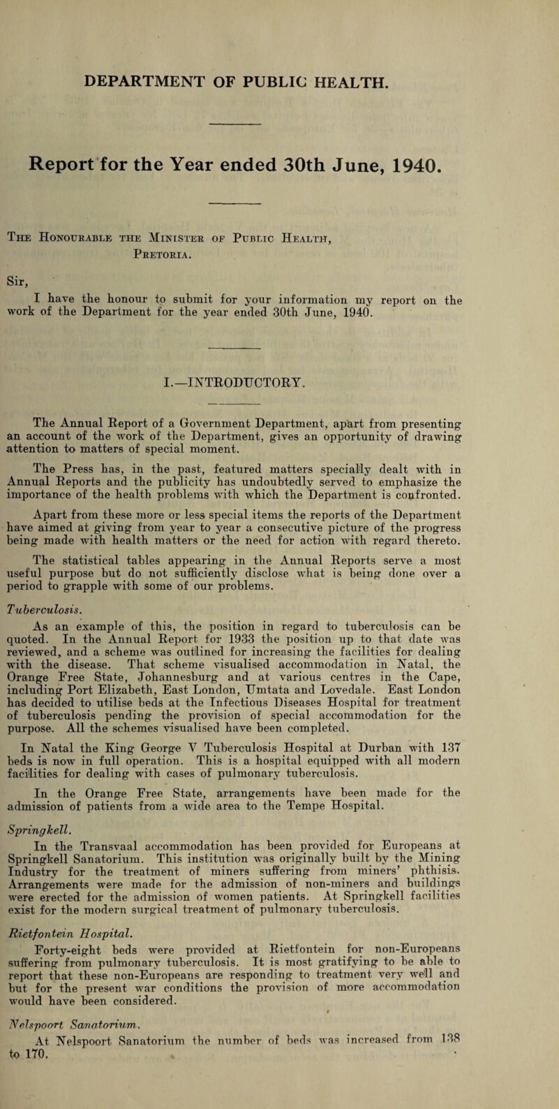 Report for the Year ended 30th June, 1940. The Honourable the Minister of Public Health, Pretoria. Sir, I have the honour to submit for your information my report on the work of the Department for the year ended 30th June, 1940. I.—INTRODUCTORY. The Annual Report of a Government Department, apart from presenting an account of the work of the Department, gives an opportunity of drawing attention to matters of special moment. The Press has, in the past, featured matters specially dealt with in Annual Reports and the publicity has undoubtedly served to emphasize the importance of the health problems with which the Department is confronted. Apart from these more or less special items the reports of the Department have aimed at giving from year to year a consecutive picture of the progress being made wfith health matters or the need for action with regard thereto. The statistical tables appearing in the Annual Reports serve a most useful purpose but do not sufficiently disclose what is being done over a period to grapple with some of our problems. Tuberculosis. As an example of this, the position in regard to tuberculosis can be quoted. In the Annual Report for 1933 the position up to that date was reviewed, and a scheme was outlined for increasing the facilities for dealing with the disease. That scheme visualised accommodation in Natal, the Orange Free State, Johannesburg and at various centres in the Cape, including Port Elizabeth, East London, TTmtata and Lovedale. East London has decided to utilise beds at the Infectious Diseases Hospital for treatment of tuberculosis pending the provision of special accommodation for the purpose. All the schemes visualised have been completed. In Natal the King George V Tuberculosis Hospital at Durban with 137 beds is now in full operation. This is a hospital equipped with all modern facilities for dealing with cases of pulmonary tuberculosis. In the Orange Eree State, arrangements have been made for the admission of patients from a wide area to the Tempe Hospital. Springkell. In the Transvaal accommodation has been provided for Europeans at Springkell Sanatorium. This institution was originally built by the Mining Industry for the treatment of miners suffering from miners’ phthisis. Arrangements were made for the admission of non-miners and buildings were erected for the admission of women patients. At Springkell facilities exist for the modern surgical treatment of pulmonary tuberculosis. Rietfontein Hospital. Forty-eight beds were provided at Rietfontein for non-Europeans suffering from pulmonary tuberculosis. It is most gratifying to be able to report that these non-Europeans are responding to treatment very well and but for the present war conditions the provision of more accommodation would have been considered. # Nelspoort Sanatorium. At Nelspoort Sanatorium the number of beds was increased from 138 to 170.
