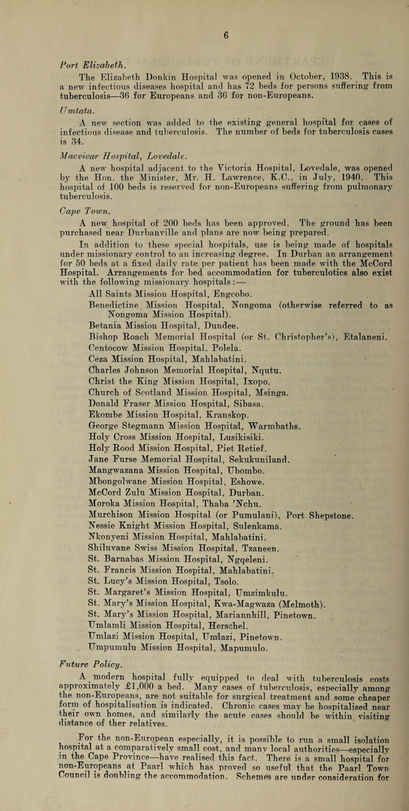 Port Elizabeth. The Elizabeth Donkin Hospital was opened in October, 1938. This is a new infectious diseases hospital and has 72 beds for persons suffering' from tuberculosis—36 for Europeans and 36 for non-Europeans. Umtata. A new section was added to the existing general hospital for cases of infectious disease and tuberculosis. The number of beds for tuberculosis cases is 34. Macvicar Hospital, Lovedale. A new hospital adjacent to the Victoria Hospital, Lovedale, was opened by the Hon. the Minister, Mr. H. Lawrence, K.C., in July, 1940. This hospital of 100 beds is reserved for non-Europeans suffering from pulmonary tuberculosis. Cape Town. A new hospital of 200 beds has been approved. The ground has been purchased near Durbanville and plans are now being prepared. In addition to these special hospitals, use is being made of hospitals under missionary control to an increasing degree. In Durban an arrangement for 50 beds at a fixed daily rate per patient has been made with the McCord Hospital. Arrangements for bed accommodation for tuberculotics also exist with the following missionary hospitals: — All Saints Mission Hospital, Engcobo. Benedictine Mission Hospital, Nongoma (otherwise referred to as Nongoma Mission Hospital). Betania Mission Hospital, Dundee. Bishop Roach Memorial Hospital (or St. Christopher’s), Etalaneni. Centocow Mission Hospital, Polela. Ceza Mission Hospital, Mahlabatini. Charles Johnson Memorial Hospital, Nqutu. Christ the King Mission Hospital, Ixopo. Church of Scotland Mission Hospital, Msinga. Donald Fraser Mission Hospital, Sibasa. Ekombe Mission Hospital, Kranskop. George Stegmann Mission Hospital, Warmbaths. Holy Cross Mission Hospital, Lusikisiki. Holy Rood Mission Hospital, Piet Retief. Jane Furse Memorial Hospital, Sekukuniland. Mangwazana Mission Hospital, Ubombo. Mbongolwane Mission Hospital, Eshowe. McCord Zulu Mission Hospital, Durban. Moroka Mission Hospital, Thaba ’Nchu. Murchison Mission Hospital (or Pumulani), Port Shepstone. Nessie Knight Mission Hospital, Sulenkama. Kkonyeni Mission Hospital, Mahlabatini. Shiluvane Swiss Mission Hospital, Tzaneen. St. Barnabas Mission Hospital, Ngqeleni. St. Francis Mission Hospital, Mahlabatini. St. Lucy’s Mission Hospital, Tsolo. St. Margaret’s Mission Hospital, TJmzimkulu. St. Mary’s Mission Hospital, Kwa-Magwaza (Melmoth). St. Mary’s Mission Hospital, Mariannhill, Pinetown. Hmlamli Mission Hospital, Herschel. Umlazi Mission Hospital, TJmlazi, Pinetown. Umpumulu Mission Hospital, Mapumulo. Future Policy. A _ modern hospital fully equipped to deal with tuberculosis costs approximately ,£1,000 a bed. Many cases of tuberculosis, especially among the non-Europeaps, are not suitable for surgical treatment and some cheaper form of hospitalisation is indicated. Chronic cases may be hospitalised near their own homes, and similarly the acute cases should be within visiting distance of ther relatives. For the non-European especially, it is possible to run a small isolation hospital at a comparatively small cost, and many local authorities—especially in the Cape Province—have realised this fact. There is a small hospital for non-Europeans at Paarl which has proved so useful that the Paarl Town Council is doubling the accommodation. Schemes are under consideration for