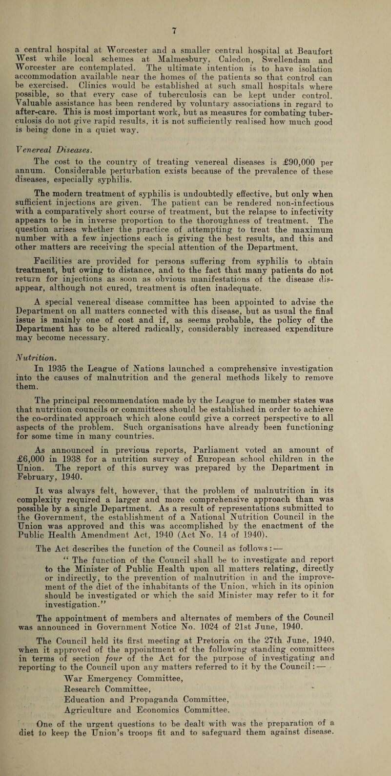 a central hospital at Worcester and a smaller central hospital at Beaufort West while local schemes at Malmesbury, Caledon, Swellendam and Worcester are contemplated. The ultimate intention is to have isolation accommodation available near the homes of the patients so that control can be exercised. Clinics would be established at such small hospitals where possible, so that every case of tuberculosis can be kept under control. Valuable assistance has been rendered by voluntary associations in regard to after-care. This is most important work, but as measures for combating tuber¬ culosis do not give rapid results, it is not sufficiently realised how much good is being done in a quiet way. Venereal Diseases. The cost to the country of treating venereal diseases is £90,000 per annum. Considerable perturbation exists because of the prevalence of these diseases, especially syphilis. The modern treatment of syphilis is undoubtedly effective, but only when sufficient injections are given. The patient can be rendered non-infectious with a comparatively short course of treatment, but the relapse to infectivity appears to be in inverse proportion to the thoroughness of treatment. The question arises whether the practice of attempting to treat the maximum number with a few injections each is giving the best results, and this and other matters are receiving the special attention of the Department. Facilities are provided for persons suffering from syphilis to obtain treatment, but owing to distance, and to the fact that many patients do not return for injections as soon as obvious manifestations of the disease dis¬ appear, although not cured, treatment is often inadequate. A special venereal disease committee has been appointed to advise the Department on all matters connected with this disease, but as usual the final issue is mainly one of cost and if, as seems probable, the policy of the Department has to be altered radically, considerably increased expenditure may become necessary. Nutrition. In 1935 the League of Nations launched a comprehensive investigation into the causes of malnutrition and the general methods likely to remove them. The principal recommendation made by the League to member states was that nutrition councils or committees should be established in order to achieve the co-ordinated approach which alone could give a correct perspective to all aspects of the problem. Such organisations have already been functioning for some time in many countries. As announced in previous reports, Parliament voted an amount of £6,000 in 1938 for a nutrition survey of European school children in the Union. The report of this survey was prepared by the Department in February, 1940. It was always felt, however, that the problem of malnutrition in its complexity required a larger and more comprehensive approach than was possible by a single Department. As a result of representations submitted to the Government, the establishment of a National Nutrition Council in the Union was approved and this was accomplished by the enactment of the Public Health Amendment Act, 1940 (Act No. 14 of 1940). The Act describes the function of the Council as follows : — “ The function of the Council shall be to investigate and report to the Minister of Public Health upon all matters relating, directly or indirectly, to the prevention of malnutrition in and the improve¬ ment of the diet, of the inhabitants of the Union, which in its opinion should be investigated or which the said Minister may refer to it for investigation.” The appointment of members and alternates of members of the Council was announced in Government Notice No. 1024 of 21st June, 1940. The Council held its first meeting at Pretoria on the 27th June, 1940, when it approved of the appointment of the following standing committees in terms of section four of the Act for the purpose of investigating and reporting to the Council upon any matters referred to it by the Council: — War Emergency Committee, Research Committee, Education and Propaganda Committee, Agriculture and Economics Committee. One of the urgent questions to be dealt with was the preparation of a diet to keep the Union’s troops fit and to safeguard them against disease.