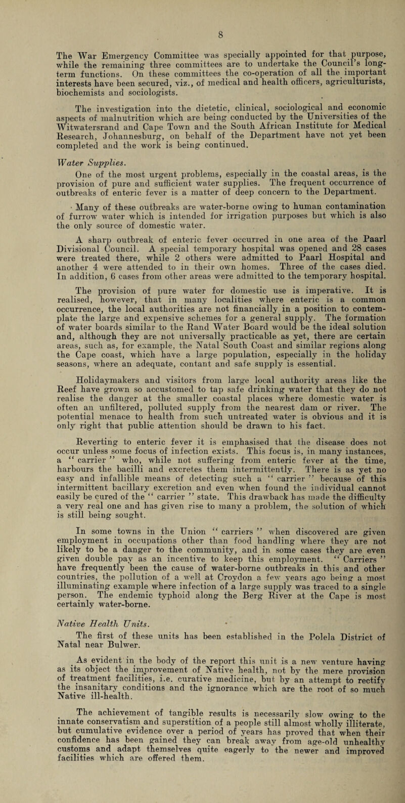 The War Emergency Committee was specially appointed for that purpose, while the remaining three committees are to undertake the Council s long¬ term functions. On these committees the co-operation of all the. important interests have been secured, viz., of medical and health officers, agriculturists, biochemists and sociologists. The investigation into the dietetic, clinical, sociological and economic aspects of malnutrition which are being conducted by the Universities of the WitwTatersrand and Cape Town and the South African Institute for Medical Research, Johannesburg, on behalf of the Department have not yet been completed and the work is being continued. Water Supplies. One of the most urgent problems, especially in the coastal areas, is the provision of pure and sufficient water supplies. The frequent occurrence of outbreaks of enteric fever is a matter of deep concern to the Department. ' Many of these outbreaks are water-borne owing to human contamination of furrow water which is intended for irrigation purposes but which is also the only source of domestic water. A sharp outbreak of enteric fever occurred in one area of the Paarl Divisional Council. A special temporary hospital was opened and 28 cases were treated there, while 2 others were admitted to Paarl Hospital and another 4 were attended to in their own homes. Three of the cases died. In addition, 6 cases from other areas were admitted to the temporary hospital. The provision of pure water for domestic use is imperative. It is realised, however, that in many localities wffiere enteric is a common occurrence, the local authorities are not financially in a position to contem¬ plate the large and expensive schemes for a general supply. The formation of water boards similar to the Rand Water Board would be the ideal solution and, although they are not universally practicable as yet, there are certain areas, such as, for example, the Natal South Coast and similar regions along the Cape coast, which have a large population, especially in the holiday seasons, where an adequate, contant and safe supply is essential. Holidaymakers and visitors from large local authority areas like the Reef have grown so accustomed to tap safe drinking water that they do not realise the danger at the smaller coastal places where domestic water is often an unfiltered, polluted supply from the nearest dam or river. The potential menace to health from such untreated water is obvious and it is only right that public attention should be drawn to his fact. Reverting to enteric fever it is emphasised that the disease does not occur unless some focus of infection exists. This focus is, in many instances, a “ carrier ” who, while not suffering from enteric fever at the time, harbours the bacilli and excretes them intermittently. There is as yet no easy and infallible means of detecting such a “ carrier ” because of this intermittent bacillary excretion and even when found the individual cannot easily be cured of the “ carrier ” state. This drawback has made the difficulty a very real one and has given rise to many a problem, the solution of which is still being sought. In some towns in the Union “ carriers ” when discovered are given employment in occupations other than food handling where they are not likely to be a danger to the community, and in some cases they are even given double pay as an incentive to keep this employment. “ Carriers ” have frequently been the cause of water-borne outbreaks in this and other countries, the pollution of a well at Croydon a few years ago being a most illuminating example where infection of a large supply was traced to a single person. The endemic typhoid along the Berg River at the Cape is most certainly water-borne. Native Health Units. The first of these units has been established in the Polela District of Natal near Bulwer. . As evident in the body of the report this unit is a new venture having as its object the improvement of Native health, not by the mere provision of treatment facilities, i.e. curative medicine, but by an attempt to rectify the insanitary conditions and the ignorance which are the root of so much Native ill-health. The achievement of tangible results is necessarily slow owing to the innate conservatism and superstition.of a people still almost wholly illiterate, but cumulative evidence over a period of years has proved that when their confidence has been gained they can break away from age-old unhealthy customs and adapt themselves quite eagerly to the newer and improved facilities which are offered them.