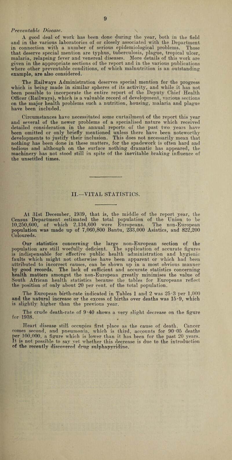 Preventable Disease. \ A good deal of work has been done during the year, both in the field and in the various laboratories of or closely associated with the Department in connection with a number of serious epidemiological problems. Those that deserve special mention are typhus, tuberculosis, plague, tropical ulcer, malaria, relapsing fever and venereal diseases. More details of this work are given in the appropriate sections of the report and in the various publications where other preventable conditions, of which malnutrition is an outstanding example, are also considered. The Railways Administration deserves special mention for the progress which is being made in similar spheres of its activity, and while it has not been possible to incorporate the entire report of the Deputy Chief Health Officer (Railways), which is a valuable record of development, various sections on the major health problems such a nutrition, housing, malaria and plague have been included. Circumstances have necessitated some curtailment of the report this year and several of the newer problems of a specialised nature which received detailed consideration in the annual reports of the past tAvo years have been omitted or only briefly mentioned unless there have been noteworthy developments to justify their inclusion. This does not necessarily mean that nothing has been done in these matters, for the spadework is often hard and tedious and although on the surface nothing dramatic has appeared, the machinery has not stood still in spite of the inevitable braking influence of the unsettled times. II.—VITAL STATISTICS. At 31st December, 1939, that is, the middle of the report year, the Census Department estimated the total population of the Union to be 10,250,600, of which 2,134,600 were Europeans. The non-European population was made up of 7,060,800 Bantu, 233,000 Asiatics, and 822,200 Coloureds. Our statistics concerning the large non-European section of the population are still woefully deficient. The application of accurate figures is indispensable for effective public health administration and hygienic faults which might not otherwise have been apparent or which had been attributed to incorrect causes, can be shown up in a most obvious manner by good records. The lack of sufficient and accurate statistics concerning health matters amongst the non-European greatly minimises the value of South African health statistics because the tables for Europeans reflect the position of only about 20 per cent, of the total population. The European birth-rate indicated in Tables 1 and 2 was 25-3 per 1,000 and the natural increase or the excess of births over deaths was 15 • 9, which is slightly higher than the previous year. The crude death-rate of 9-40 shows a verv slight decrease on the figure for 1938. Heart disease still, occupies first place as the cause of death. Cancer comes second, and pneumonia, which is third, accounts for 90-05 deaths per 100,000, a figure which is lower than it has been for the past 20 years. It is not possible to say yet whether this decrease is due to the introduction of the recently discovered drug sulphapyridiue.