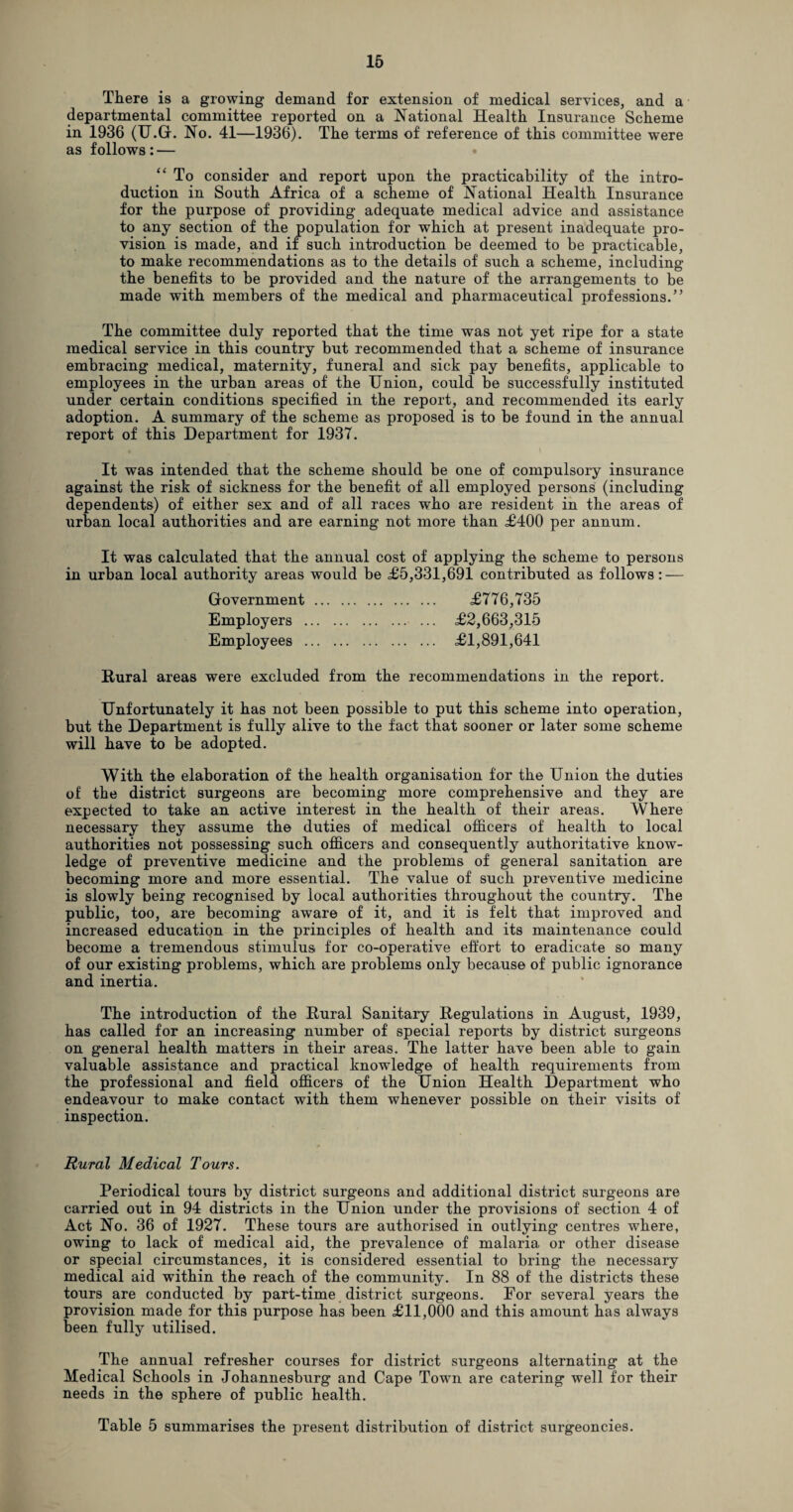 There is a growing demand for extension of medical services, and a departmental committee reported on a National Health Insurance Scheme in 1936 (TJ.GL No. 41—1936). The terms of reference of this committee were as follows: — “ To consider and report upon the practicability of the intro¬ duction in South Africa of a scheme of National Health Insurance for the purpose of providing adequate medical advice and assistance to any section of the population for which at present inadequate pro¬ vision is made, and if such introduction be deemed to be practicable, to make recommendations as to the details of such a scheme, including the benefits to be provided and the nature of the arrangements to be made with members of the medical and pharmaceutical professions.” The committee duly reported that the time was not yet ripe for a state medical service in this country but recommended that a scheme of insurance embracing medical, maternity, funeral and sick pay benefits, applicable to employees in the urban areas of the Union, could be successfully instituted under certain conditions specified in the report, and recommended its early adoption. A summary of the scheme as proposed is to be found in the annual report of this Department for 1937. It was intended that the scheme should be one of compulsory insurance against the risk of sickness for the benefit of all employed persons (including dependents) of either sex and of all races who are resident in the areas of urban local authorities and are earning not more than £400 per annum. It was calculated that the annual cost of applying the scheme to persons in urban local authority areas would be £5,331,691 contributed as follows: — Government. £776,735 Employers . £2,663,315 Employees . £1,891,641 Rural areas were excluded from the recommendations in the report. Unfortunately it has not been possible to put this scheme into operation, but the Department is fully alive to the fact that sooner or later some scheme will have to be adopted. With the elaboration of the health organisation for the Union the duties of the district surgeons are becoming more comprehensive and they are expected to take an active interest in the health of their areas. Where necessary they assume the duties of medical officers of health to local authorities not possessing such officers and consequently authoritative know¬ ledge of preventive medicine and the problems of general sanitation are becoming more and more essential. The value of such preventive medicine is slowly being recognised by local authorities throughout the country. The public, too, are becoming aware of it, and it is felt that improved and increased education in the principles of health and its maintenance could become a tremendous stimulus for co-operative effort to eradicate so many of our existing problems, which are problems only because of public ignorance and inertia. The introduction of the Rural Sanitary Regulations in August, 1939, has called for an increasing number of special reports by district surgeons on general health matters in their areas. The latter have been able to gain valuable assistance and practical knowledge of health requirements from the professional and field officers of the Union Health Department who endeavour to make contact with them whenever possible on their visits of inspection. Rural Medical Tours. Periodical tours by district surgeons and additional district surgeons are carried out in 94 districts in the Union under the provisions of section 4 of Act No. 36 of 1927. These tours are authorised in outlying centres where, owing to lack of medical aid, the prevalence of malaria or other disease or special circumstances, it is considered essential to bring the necessary medical aid within the reach of the community. In 88 of the districts these tours are conducted by part-time district surgeons. Eor several years the provision made for this purpose has been £11,000 and this amount has always been fully utilised. The annual refresher courses for district surgeons alternating at the Medical Schools in Johannesburg and Cape Town are catering well for their needs in the sphere of public health. Table 5 summarises the present distribution of district surgeoncies.