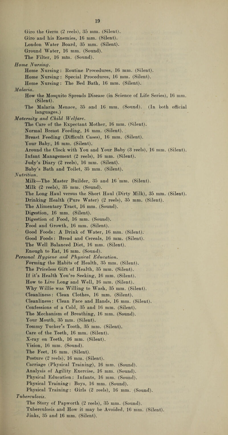 Giro the Germ (2 reels), 35 mm. (Silent). Giro and his Enemies, 16 mm. (Silent). London Water Board, 35 mm. (Silent). Ground Water, 16 mm. (Sound). The Filter, 16 min. (Sound). Home Nursing. Home Nursing: Routine Procedures, 16 mm. (Silent). Home Nursing: Special Procedures, 16 mm. (Silent). Home Nursing': The Bed Bath, 16 mm. (Silent). Malaria. How the Mosquito Spreads Disease (in Science of Life Series), 16 mm. (Silent). The Malaria Menace, 35 and 16 mm. (Sound). (In both official languages.) Maternity and Child. Welfare. The Care of the Expectant Mother, 16 mm. (Silent). Normal Breast Feeding, 16 mm. (Silent). Breast Feeding (Difficult Cases), 16 mm. (Silent). Your Baby, 16 mm, (Silent). Around the Clock with You and Your Baby (3 reels), 16 mm. (Silent). Infant Management (2 reels), 16 mm. (Silent). Judy’s Diary (2 reels), 16 mm. (Silent). Baby’s Bath and Toilet, 35 mm. (Silent). Nutrition. Milk—The Master Builder, 35 and 16 mm. (Silent). Milk (2 reels), 35 mm. (Sound). The Long Haul versus the Short Haul (Dirty Milk), 35 mm. (Silent). Drinking Health (Pure Water) (2 reels), 35 mm. (Silent). The Alimentary Tract, 16 mm. (Sound). Digestion, 16 mm. (Silent). Digestion of Food, 16 mm. (Sound). Food and Growth, 16 mm. (Silent). Good Foods: A Drink of Water, 16 mm. (Silent). Good Foods: Bread and Cereals, 16 mm. (Silent). The Well Balanced Diet, 16 mm. (Silent). Enough to Eat, 16 mm. (Sound). Personal Hygiene and Physical Education. Forming the Habits of Health, 35 mm. (Silent). The Priceless Gift of Health, 35 mm. (Silent). If it’s Health You’re Seeking, 16 mm. (Silent). How to Live Long and Well, 16 mm. (Silent). Why Willie was Willing to Wash, 35 mm. (Silent). Cleanliness: Clean Clothes, 16 mm. (Silent). Cleanliness: Clean Face and Hands, 16 mm. (Silent). Confessions of a Cold, 35 and 16 mm. (Silent). The Mechanism of Breathing, 16 mm. (Sound). Your Mouth, 35 mm. (Silent). Tommy Tucker’s Tooth, 35 mm. (Silent). Care of the Teeth, 16 mm. (Silent). N-ray on Teeth, 16 mm. (Silent). Vision, 16 mm. (Sound). The Feet, 16 mm. (Silent). Posture (2 reels), 16 mm. (Silent). Carriage (Physical Training), 16 mm. (Sound). Analysis of Agility Exercise, 16 mm. (Sound). Physical Education: Infants, 16 mm. (Sound). Physical Training: Boys, 16 mm. (Sound). Physical Training: Girls (2 reels), 16 mm. (Sound). Tuberculosis. The Story of Papworth (2 reels), 35 mm. (Sound). Tuberculosis and How it may be Avoided, 16 mm. (Silent). Jinks, 35 and 16 mm. (Silent).