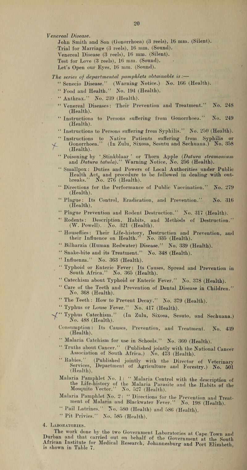 Venereal Disease. John Smith and Son (Gonorrhoea) (3 reels), 16 mm. (Silent). Trial for Marriage (3 reels), 16 mm. (Sound). Venereal Disease (3 reels), 16 mm. (Silent). Test for Love (3 reels), 16 mm. (Sound). The series of departmental pamphlets obtainable is:— “ Senecio Disease.” (Warning Notice.) No. 166 (Health). “ Food and Health.” No. 194 (Health). “ Anthrax.” No. 239 (Health). “Venereal Diseases: Their Prevention and Treatment.” No. 248 (Health). “ Instructions to Persons suffering from Gonorrhoea. No. 249 (Health). “ Instructions to Persons suffering from Syphilis.” No. 250 (Health). “ Instructions to Native Patients suffering from Syphilis or v/ Gonorrhoea.” (In Zulu, Sixosa, Sesutu and Seehuana.) No. 358 (Health). “ Poisoning by ‘Stinkblaar ’ or Thorn Apple (Datura stramonium and Datura tatula).” Warning Notice, No. 256 (Health). “ Smallpox: Duties and Powers of Local Authorities under Public Health Act, and procedure to be followed in dealing with out¬ breaks.” No. 276 (Health). “ Directions for the Performance of Public Vaccination.” No. 279 (Health). “Plague: Its Control, Eradication, and Prevention.” No. 316 (Health). Plague Prevention and Rodent Destruction.” No. 317 (Health). “Rodents: Description, Habits, and Methods of Destruction.” (W. Powell). No. 321 (Health). “Houseflies: Their Life-history, Destruction and Prevention, and their Influence on Health.” No. 335 (Health). Bilharzia (Human Redwater) Disease.” No. 339 (Health). Snake-bite and its Treatment.” No. 348 (Health). “ Influenza.” No. 363 (Health). “ Typhoid or Enteric Fever: Its Causes, Spread and Prevention in South Africa.” No. 365 (Health). Catechism about Typhoid or Enteric Fever.” No. 378 (Health). Care of the Teeth and Prevention of Dental Disease in Children.” No. 368 (Health). “ The Teeth: How to Prevent Decay.” No. 379 (Health). “ Typhus or Louse Fever.” No. 417 (Health). •V Typhus Catechism. (In Zulu, Sixosa, Sesuto, and Seehuana.) r No. 488 (Health). Consumption: Its Causes, Prevention, and Treatment. No. 43 (Health). Malaria Catchism for use in Schools.” No. 360 (Health). Truths about Cancer.’ (Published jointly with the National Canoe Association of South Africa.) No. 473 (Health). “ Rabies. (Published jointly with the Director of Veterinar Services, Department of Agriculture and Forestry.) No. 50 (Health). Malaria Pamphlet No. 1: Malaria Control with the description o the Life-history of the Malaria Parasite and the Habits of th Mosquito Vector.” No. 527 (Health). Malaria Pamphlet No. 2: “ Directions for the Prevention and Treaf ment of Malaria and Blaekwater Fever.” No. 198 (Health). “ Rail Latrines.” No. 580 (Health) and 586 (Health). Pit Privies.” No. 585 (Health). i i 4. Laboratories. The work dune by the two Government Laboratories at Cape Town and Durban and that carried out on behalf of the Government at the South African Institute for Medical Research, Johannesburg and Port Elizabeth, is shown m Table 7.