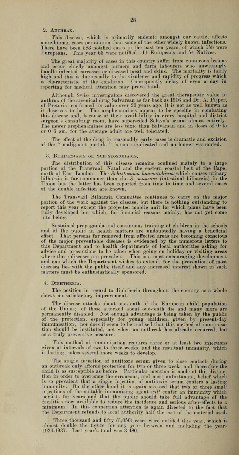 2. Anthrax. This disease, which is primarily endemic amongst our cattle, affects more human cases per annum than some of the other widely known infections. There have been 583 notified cases in the past ten years, of which 158 were Europeans. This year 65 were notified—11 Europeans and 54 Natives. The great majority of cases in this country suffer from cutaneous lesions and occur chiefly amongst farmers and farm labourers who unwittingly handle infected carcasses or diseased meat and skins. The mortality is fairly high and this is due usually to the virulence and rapidity of progress which is characteristic of the condition. Consequently delay of even a day in reporting for medical attention may prove fatal. Although Swiss investigators discovered the great therapeutic value in anthrax of the arsenical drug Salvarsap as far back as 1916 and Dr. A. Pijper, of Pretoria, confirmed its value over 20 years ago, it is not as well known as it deserves to be. The arsphenamines appear to be specific in combating this disease and, because of their availability in every hospital and district surgeon's consulting room, have superseded Sclavo’s serum almost entirely. The newrer arsphenamines are less toxic than Salvarsan and in doses of 0-45 or O'6 gm. for the average adult are well tolerated. The effect of the drug in reasonably early cases is dramatic and excision of the “ malignant pustule ” is contraindicated and no longer warranted. 3. Bii.harziasis or Schistosomiasis. The distribution of this disease remains confined mainly to a large portion of the Transvaal, Natal and the eastern coastal belt of the Cape, north of East London. The Schistosoma haematobium which causes urinary bilharzia is far commoner than the S. mansoni (intestinal bilharzia) in the Union but the latter has been reported from time to time and several cases of the double infection are known. The Transvaal Bilharzia Committee continues to carry on the major portion of the work against the disease, but there is nothing outstanding to report this year except the projected mobile unit for which plans have been fully developed but which, for financial reasons mainly, has not yet come into being. Sustained propaganda and continuous training of children in the schools and of the public in health matters are undoubtedly having a beneficial effect. That persons far removed from affected areas are becoming conscious of the major preventable diseases is evidenced by the numerous letters to this Department and to health departments of local authorities asking for advice and precautions to be taken when going on holiday or visiting areas where these diseases are prevalent. This is a most encouraging development and one which the Department wishes to extend, for the prevention of most diseases lies with the public itself and any increased interest shown in such matters must be enthusiastically sponsored. 4. Diphtheria. The position in regard to diphtheria throughout the country as a whole shows no satisfactory improvement. The disease attacks about one-tenth of the European child population of the Union; of those attacked about one-tenth die and many more are permanently disabled. Not enough advantage is being taken by the public of the protection, especially for young children, given by present-day immunisation; nor does it seem to be realised that this method of immunisa¬ tion should be instituted, not when an outbreak has already occurred, but as a truly preventive measure. This method of immunisation requires three or at least two injections given at intervals of two to three weeks, and the resultant immunity, which is lasting, takes several more wreeks to develop. The single injection of antitoxic serum given to close contacts during an outbreak only affords protection for two or three weeks and thereafter the child is as susceptible as before. Particular mention is made of this distinc¬ tion in order to overcome the erroneous, and most unfortunate, belief which is so prevalent that a single injection of antitoxic serum confers a lasting immunity. On the other hand it is again stressed that two or three small injections of the suitable immunising agent will confer an immunity which persists for years and that the public should take full advantage of the facilities now available to reduce the incidence and serious after-effects to a minimum. In this connection attention is again directed to the fact that the Department refunds to local authority half the cost of the material used. Three thousand and fifty (3,050) cases were notified this year, which is almost double the figure for any year between and including the vears 1930-1937. Last year’s, total was 3,480.
