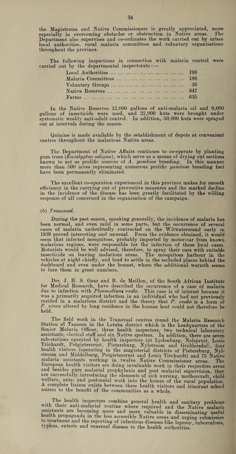 the Magistrates and Native Commissioners is greatly appreciated, more especially in overcoming obstacles or obstruction in Native areas. The Department also supervises and co-ordinates the work carried out by urban local authorities, rural malaria committees and voluntary organisations throughout the province. The following inspections in connection with malaria control were carried out by the departmental inspectorate: — Local Authorities. 198 Malaria Committees. 186 Voluntary Groups. 36 Native Reserves. 847 Farms. 635 In the Native Reserves 12,000 gallons of anti-malaria oil and 9,000 gallons of insecticide were used, and 22,000 huts were brought under systematic weekly anti-adult control. In addition, 50,000 huts were sprayed out at intervals during the season. Quinine is made available by the establishment of depots at convenient centres throughout the malarious Native areas. The Department of Native Affairs continues to co-operate by planting gum trees (Eucalyptus saligna), which serve as a means of drying out sections known to act as prolific sources of A. gambiae breeding. In this manner more than 500 acres representing numerous prolific gambiae breeding foci have been permanently eliminated. The excellent co-operation experienced in this province makes for smooth efficiency in the carrying out of preventive measures and the marked decline in the incidence of the disease has been greatly facilitated by the willing response of all concerned in the organisation of the campaign. (6) Transvaal. During the past season, speaking generally, the incidence of malaria has been normal, and even mild in some parts, but the occurrence of several cases of malaria undoubtedly contracted on the Witwratersrand early m 1939 proved interesting and unusual. From the evidence obtained, it would seem that infected mosquitoes, probably imported by motor-car from known malarious regions, were responsible for the infection of these local cases. Motorists would be well advised, therefore, to spray their cars with suitable insecticide on leaving malarious areas. The mosquitoes harbour in the vehicles at night chiefly, and tend to settle in the secluded places behind the dashboard and even under the bonnet, where the additional warmth seems to lure them in great numbers. Drs. J. H. S. Gear and B. de Meillon, of the South African Institute for Medical Research, have described the occurrence of a case of malaria due to infection with Plasmodium, ovale. This case is of interest because it was a primarily acquired infection in an individual who had not previously resided in a malarious district and the theory that P. ovale\ is a form of P. vivax altered by long residence in the human host could not therefore be held. The field work in the Transvaal centres round the Malaria Research Station at Tzaneen in the Letaba district which is the headquarters of the Senior Malaria Officer, three health inspectors, two technical laboratory assistants, clerical, staff and six Native spotters. In addition, there are seven sub-stations operated by health inspectors (at Lydenburg, Nelspruit, Louis Trichardt, Potgjetersrust, Pietersburg, Nylstroom and Groblersdal), four healtli visitors (operating* in the magisterial districts of Pietersburg, Nyl- stroom and Middelburg, Potgietersrust and Louis Tirchardt) and 75 Native malaria assistants working in twelve Native Commissioner areas. The Luiopean health visitors are doing invaluable work in their respective areas and besides pure malarial prophylaxis and post malarial supervision, they are successfully introducing the elements of sick nursing, mothercraft, child welfare, ante- and post-natal, work into the homes of the rural population. A complete liaison exists between these health visitors and itinerant school nurses to the benefit of the communities as a whole. . , .^ea^th inspectors combine general health and sanitary problems with their anti-malarial routine where required and the Native malaria assistants are becoming more and more valuable in disseminating useful ea propaganda m the less accessible Native areas and urging submission o treatment and the reporting of infectious diseases like leprosy, tuberculosis, typhus, enteric and venereal disease to the health authorities.