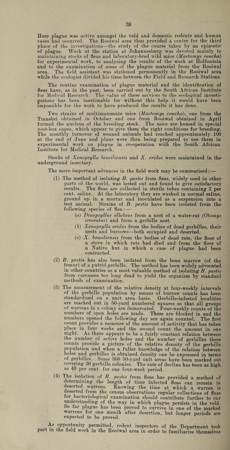 Here plague was active amongst the veld and domestic rodents and human cases had occurred. The Rooiwal area thus provided a centre for the third phase of the investigations—the study of the course taken by an epizootic of plague. Work at the station at Johannesburg was devoted mainly to maintaining stocks of fleas and laboratory-bred wild mice (Mastomys coucha) for experimental work, to analysing the results of the work at Holfontein and to the examination of some of the plague material from the Rooiwal area. The field assistant was stationed permanently in the Rooiwal area while the ecologist divided his time between the Field and Research Stations. The routine examination of plague material and the identification of fleas have, as in the past, been carried out by the South African Institute for Medical Research. The value of these services to the ecological investi¬ gations has been inestimable for without this help it would have been impossible for the work to have produced the results it has done. Two strains of multimammate mice (Mastomys coucha), one from the Transkei obtained in October and one from Rooiwal obtained in April formed the nucleus of the breeding stock. The mice are housed in special nest-box cages, which appear to give them the right conditions for breeding. The monthly turnover of weaned animals had reached approximately 100 at the end of June and plans were then being prepared to use them in experimental work on plague in co-operation with the South African Institute for Medical Research. Stocks of Xenopsylla hrasiliensis and X. eridos were maintained in the underground insectary. The more important advances in the field work may be summarised : — (1) The method of isolating B. pestis from fleas, widely used in other parts of the world, was tested out and found to give satisfactory results. The fleas are collected in sterile tubes containing 2 per cent, saline. At the laboratory they are washed in normal saline, ground up in a mortar and inoculated as a suspension into a test animal. Strains of B. pestis have been isolated from the following species of flea : — (a) Dinopsyllus ellobius from a nest of a water-rat (Otomys irroratus) and from a gerbille nest. (b) Xenopsylla eridos from the bodies of dead gerbilles, their nests and burrows—both occupied and deserted. (c) X. brasiliensis from the bodies of dead rats, the floor of a stove in which rats had died and from the floor of a Native hut in which a case of plague had been contracted. (2) B. pestis has also been isolated from the bone marrow (of the femur) of a putrid gerbille. The method has been widely advocated in other countries as a most valuable method of isolating B. pestis from carcasses too long dead to yield the organism by standard methods of examination. (3) The measurement of the relative density at four-weekly intervals of the gerbille population by means of burrow counts has been standardised on a unit area basis. Gerbille-infested localities are marked out in 50-yard numbered squares so that all groups of w7arrens in a colony are demarcated. Four-weekly counts of the numbers of open holes are made. These are blocked in and the numbers opened the following day are again counted. The first count provides a measure of the amount of activity that has taken place in four weeks and the second count the amount in one night. As there appears to be a fairly constant relation between the number of active holes and the number of gerbilles these counts provide a picture of the relative density of the gerbille population and when a fuller knowledge of the relation between holes and gerbilles is obtained density can be expressed in terms of gerbilles. Some 360 50-yard unit areas have been marked out covering 30 gerbille colonies. The rate of decline has been as high as 40 per cent, for one four-week period. (4) The isolation of B. jiestis from fleas has provided a method of detei mining the length of time infected fleas can remain in deserted warrens. Knowing the time at which a warren is deserted from the census observations regular collections of fleas tor bacteriological examination should contribute further to our understanding of the way in which plague persists in the veld. So far plague has been proved to survive in one of the marked wanens for one month after desertion, but longer periods are expected to be proved. As opportunity permitted, rodent inspectors of the Department took part m the held work in the Rooiwal area in order to familiarise themselves