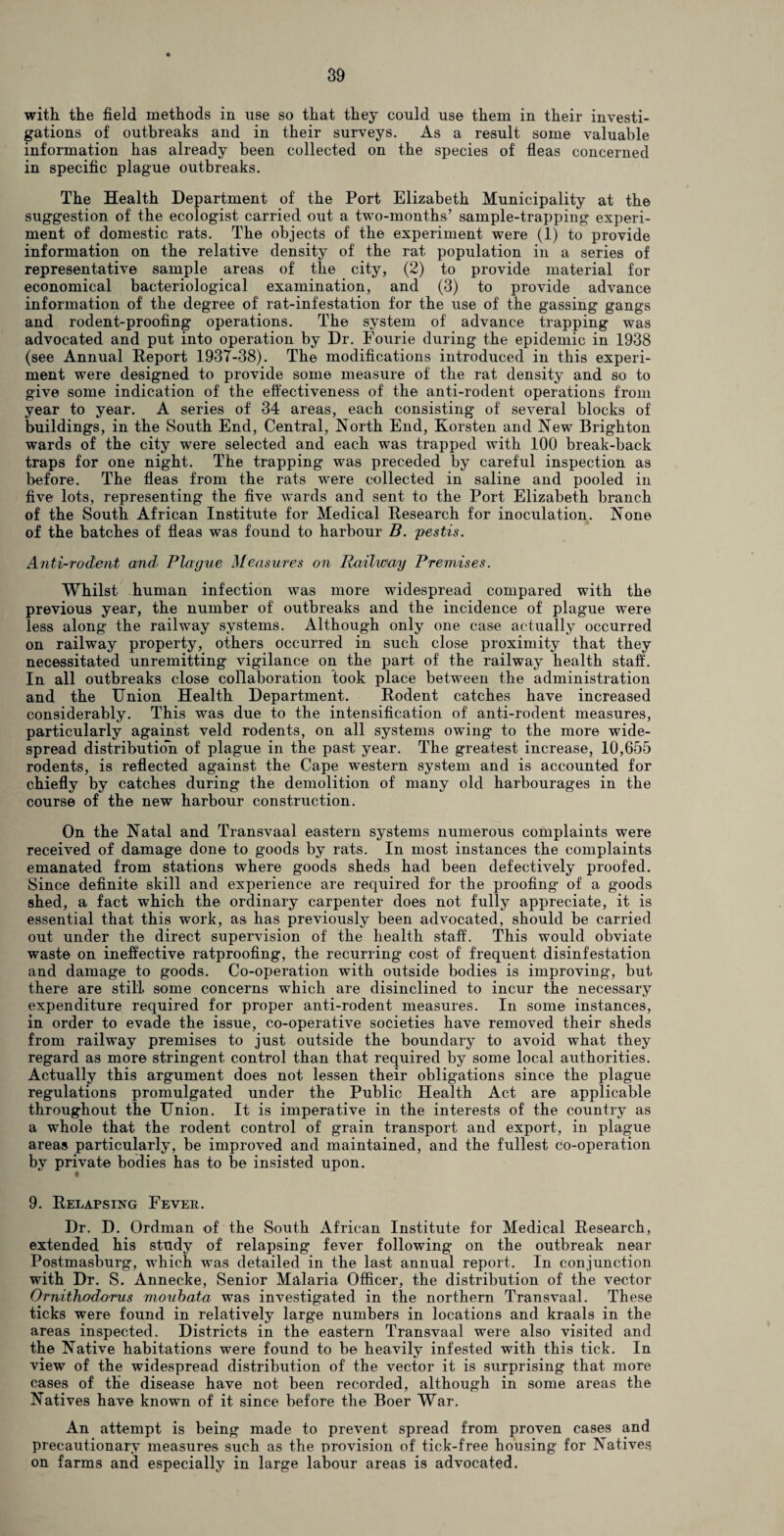with the field methods in use so that they could use them in their investi¬ gations of outbreaks and in their surveys. As a result some valuable information has already been collected on the species of fleas concerned in specific plague outbreaks. The Health Department of the Port Elizabeth Municipality at the suggestion of the ecologist carried out a two-months’ sample-trapping experi¬ ment of domestic rats. The objects of the experiment were (1) to provide information on the relative density of the rat population in a series of representative sample areas of the city, (2) to provide material for economical bacteriological examination, and (3) to provide advance information of the degree of rat-infestation for the use of the gassing gangs and rodent-proofing operations. The system of advance trapping was advocated and put into operation by Dr. Fourie during the epidemic in 1938 (see Annual Report 1937-38). The modifications introduced in this experi¬ ment were designed to provide some measure of the rat density and so to give some indication of the effectiveness of the anti-rodent operations from year to year. A series of 34 areas, each consisting of several blocks of buildings, in the South End, Central, North End, Korsten and New Brighton wards of the city were selected and each was trapped with 100 break-back traps for one night. The trapping was preceded by careful inspection as before. The fleas from the rats were collected in saline and pooled in five lots, representing the five wards and sent to the Port Elizabeth branch of the South African Institute for Medical Research for inoculation. None of the batches of fleas was found to harbour B. pestis. Anti-rodent and Plague Measures on Railway Premises. Whilst human infection was more widespread compared with the previous year, the number of outbreaks and the incidence of plague were less along the railway systems. Although only one case actually occurred on railway property, others occurred in such close proximity that they necessitated unremitting vigilance on the part of the railway health staff. In all outbreaks close collaboration took place between the administration and the Union Health Department. Rodent catches have increased considerably. This was due to the intensification of anti-rodent measures, particularly against veld rodents, on all systems owing to the more wide¬ spread distribution of plague in the past year. The greatest increase, 10,655 rodents, is reflected against the Cape western system and is accounted for chiefly by catches during the demolition of many old harbourages in the course of the new harbour construction. On the Natal and Transvaal eastern systems numerous complaints were received of damage done to goods by rats. In most instances the complaints emanated from stations where goods sheds had been defectively proofed. Since definite skill and experience are required for the proofing* of a goods shed, a fact which the ordinary carpenter does not fully appreciate, it is essential that this work, as has previously been advocated, should be carried out under the direct supervision of the health staff. This would obviate waste on ineffective ratproofing, the recurring cost of frequent disinfestation and damage to goods. Co-operation with outside bodies is improving, but there are still some concerns which are disinclined to incur the necessary expenditure required for proper anti-rodent measures. In some instances, in order to evade the issue, co-operative societies have removed their sheds from railway premises to just outside the boundary to avoid what they regard as more stringent control than that required by some local authorities. Actually this argument does not lessen their obligations since the plague regulations promulgated under the Public Health Act are applicable throughout the Union. It is imperative in the interests of the country as a whole that the rodent control of grain transport and export, in plague areas particularly, be improved and maintained, and the fullest co-operation by private bodies has to be insisted upon. 9. Relapsing Fever. Dr. D. Ordman of the South African Institute for Medical Research, extended his study of relapsing fever following on the outbreak near Postmasburg, which was detailed in the last annual report. In conjunction with Dr. S. Annecke, Senior Malaria Officer, the distribution of the vector Ornithod-orus moubata was investigated in the northern Transvaal. These ticks were found in relatively large numbers in locations and kraals in the areas inspected. Districts in the eastern Transvaal were also visited and the Native habitations were found to be heavily infested with this tick. In view of the widespread distribution of the vector it is surprising that more cases of the disease have not been recorded, although in some areas the Natives have known of it since before the Boer War. An attempt is being made to prevent spread from proven cases and precautionary measures such as the provision of tick-free housing for Natives on farms and especially in large labour areas is advocated.