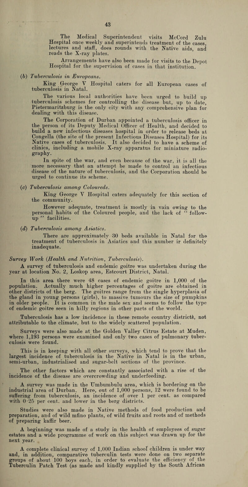 The Medical Superintendent visits McCord Zulu Hospital once weekly and superintends treatment of the cases, lectures and staff, does rounds with the Native aids, and reads the X-ray plates. Arrangements have also been made for visits to the Depot Hospital for the supervision of cases in that institution. (6) Tuberculosis in Europeans. King George V Hospital caters for all European cases of tuberculosis in Natal. The various local authorities have been urged to build up tuberculosis schemes for controlling the disease but, up to date, Pietermaritzburg is the only city with any comprehensive plan for dealing with this disease. The Corporation of Durban appointed a tuberculosis officer in the person of its Deputy Medical Officer of Health, and decided to build a new infectious diseases hospital in order to release beds at Congella (the site of the present Infectious Diseases Hospital) for its Native cases of tuberculosis. It also decided to have a scheme of clinics, including a mobile X-ray apparatus for miniature radio¬ graphy. In spite of the war, and even because of the war, it is all the more necessary that an attempt be made to control an infectious disease of the nature of tuberculosis, and the Corporation should be urged to continue its scheme. (c) Tuberculosis among Coloureds. King George V Hospital caters adequately for this section of the community. However adequate, treatment is mostly in vain owing to the personal habits of the Coloured people, and the lack of “ follow¬ up ” facilities. (d) Tuberculosis among Asiatics. There are approximately 30 beds available in Natal for the treatment of tuberculosis in Asiatics and this number ir definitely inadequate. Survey Work (Health and Nutrition, Tuberculosis). A survey of tuberculosis and endemic goitre was undertaken during the year at location No. 2, Loskop area, Estcourt District, Natal. In this area there were 48 cases of endemic goitre in 1,000 of the population. Actually much higher percentages of goitre are obtained in other districts of the berg. The goitres range from the single hyperplasia of the gland in young persons (girls), to massive tumours the size of pumpkins in older people. It is common in the male sex and seems to follow the type of endemic goitre seen in hilly regions in other parts of the world. Tuberculosis has a low incidence in these remote country districts, not attributable to the climate, but to the widely scattered population. Surveys were also made at the Golden Valley Citrus Estate at Muden, where 1,193 persons were examined and only two cases of pulmonary tuber¬ culosis were found. This is in keeping with all other surveys, which tend to prove that the largest incidence of tuberculosis in the Native in Natal is in the urban, semi-urban, industrialised and sugar-belt sections of the province. The other factors which are constantly associated with a rise of the incidence of the disease are overcrowding and underfeeding. A survey was made in the Umbumbulu area, which is bordering on the industrial area of Durban. Here, out of 1,000 persons, 12 were found to be suffering from tuberculosis, an incidence of over 1 per cent, as compared with 0-25 per cent, and lower in the berg districts. Studies were also made in Native methods of food production and preparation, and of wild mfino plants, of wild fruits and roots and of methods of preparing kaffir beer. A beginning was made of a study in the health of employees of sugar estates and a wide programme of work on this subject was drawn up for the next year. A complete clinical survey of 1,000 Indian school children is under way and, in addition, comparative tuberculin tests were done on two separate groups of about 100 boys each, in order to evaluate the efficiency of the Tuberculin Patch Test (as made and kindly supplied by the South African