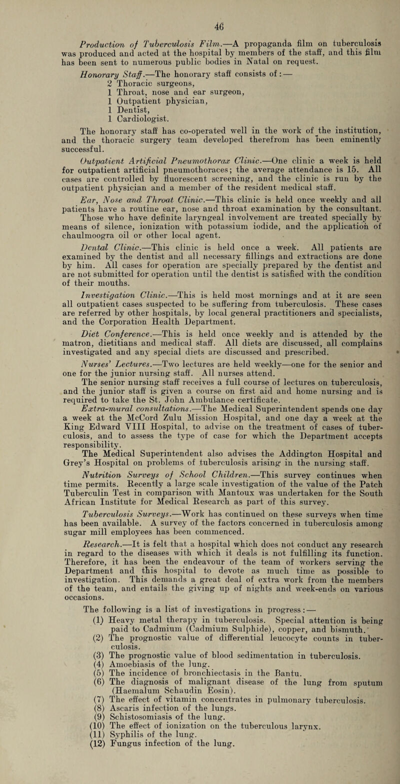 Production of Tuberculosis Film.—A propaganda film on tuberculosis was produced and acted at the hospital by members of the staff, and this film has been sent to numerous public bodies in Natal on request. Honorary Staff.—The honorary staff consists of: — 2 Thoracic surgeons, 1 Throat, nose and ear surgeon, 1 Outpatient physician, 1 Dentist, 1 Cardiologist. The honorary staff has co-operated well in the work of the institution, and the thoracic surgery team developed therefrom has been eminently successful. Outpatient Artificial Pneumothorax Clinic.—One clinic a week is held for outpatient artificial pneumothoraces; the average attendance is 15. All cases are controlled by fluorescent screening, and the clinic is run by the outpatient physician and a member of the resident medical staff. Ear, Nose and. Throat Clinic.—This clinic is held once weekly and all patients have a routine ear, nose and throat examination by the consultant. Those who have definite laryngeal involvement are treated specially by means of silence, ionization with potassium iodide, and the application of chaulmoogra oil or other local agent. Dental Clinic.—This clinic is held once a week. All patients are examined by the dentist and all necessary fillings and extractions are done by him. All cases for operation are specially prepared by the dentist and are not submitted for operation until the dentist is satisfied with the condition of their mouths. Investigation Clinic.—This is held most mornings and at it are seen all outpatient cases suspected to be suffering from tuberculosis. These cases are referred by other hospitals, by local general practitioners and specialists, and the Corporation Health Department. Diet Conference.—This is held once weekly and is attended by the matron, dietitians and medical staff. All diets are discussed, all complains investigated and any special diets are discussed and prescribed. Nurses’ Lectures.—Two lectures are held weekly—one for the senior and one for the junior nursing staff. All nurses attend. The senior nursing staff receives a full course of lectures on tuberculosis, and the junior staff is given a course on first aid and home nursing and is required to take the St. John Ambulance certificate. Extra-mural consultations.—The Medical Superintendent spends one day a week at the McCord Zulu Mission Hospital, and one day a week at the King Edward VIII Hospital, to advise on the treatment of cases of tuber¬ culosis, and to assess the type of case for which the Department accepts responsibility. The Medical Superintendent also advises the Addington Hospital and Grey’s Hospital on problems of tuberculosis arising in the nursing staff. Nutrition Surveys of School Children.—This survey continues when time permits. Recently a large scale investigation of the value of the Patch Tuberculin Test in comparison with Mantoux was undertaken for the South African Institute for Medical Research as part of this survey. Tuberculosis Surveys.—Work has continued on these surveys when time has been available. A survey of the factors concerned in tuberculosis among sugar mill employees has been commenced. Research.—It is felt that a hospital which does not conduct any research in regard to the diseases with which it deals is not fulfilling its function. Therefore, it has been the endeavour of the team of workers serving the Department and this hospital to devote as much time as possible to investigation. This demands a great deal of extra work from the members of the team, and entails the giving up of nights and week-ends on various occasions. The following is a list of investigations in progress : — (1) Heavy metal therapy in tuberculosis. Special attention is being paid to Cadmium (Cadmium Sulphide), copper, and bismuth. (2) The prognostic value of differential leucocyte counts in tuber¬ culosis. (3) The prognostic value of blood sedimentation in tuberculosis. (4) Amoebiasis of the lung. (5) The incidence of bronchiectasis in the Bantu. (6) The diagnosis of malignant disease of the lung from sputum (Haemalum Schaudin Eosin). (7) The effect of vitamin concentrates in pulmonary tuberculosis. (8) Ascaris infection of the lungs. (9) Schistosomiasis of the lung. (10) The effect of ionization on the tuberculous larynx. (11) Syphilis of the lung. (12) Fungus infection of the lung.