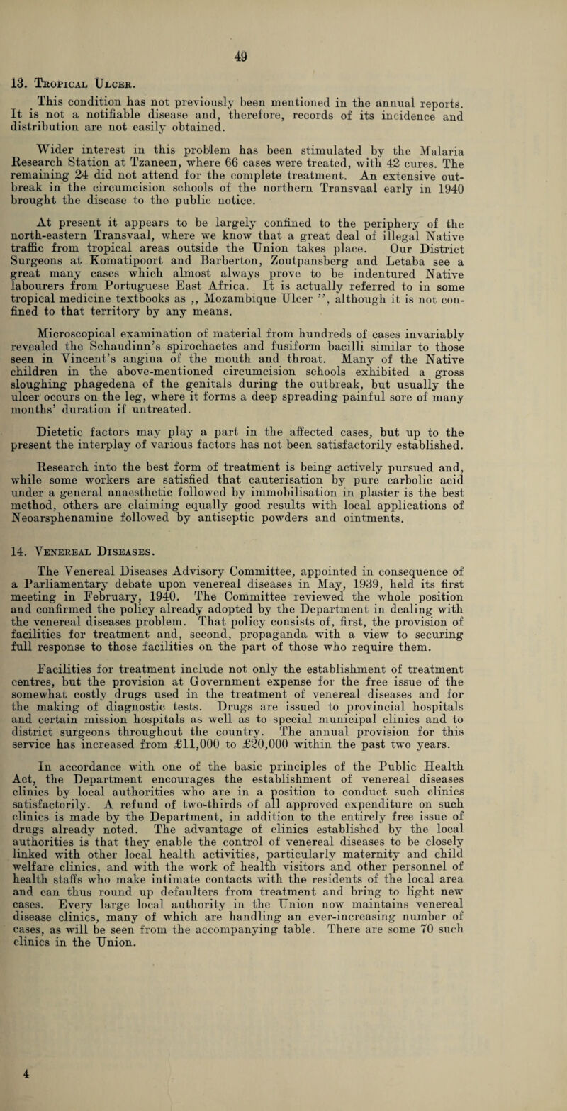 13. Tropical Ulcer. This condition has not previously been mentioned in the annual reports. It is not a notifiable disease and, therefore, records of its incidence and distribution are not easily obtained. Wider interest in this problem has been stimulated by the Malaria Research Station at Tzaneen, where 66 cases wpre treated, with 42 cures. The remaining 24 did not attend for the complete treatment. An extensive out¬ break in the circumcision schools of the northern Transvaal early in 1940 brought the disease to the public notice. At present it appears to be largely confined to the periphery of the north-eastern Transvaal, where we know that a great deal of illegal Native traffic from tropical areas outside the Union takes place. Our District Surgeons at Komatipoort and Barberton, Zoutpansberg and Letaba see a great many cases which almost always prove to be indentured Native labourers from Portuguese East Africa. It is actually referred to in some tropical medicine textbooks as ,, Mozambique Ulcer ”, although it is not con¬ fined to that territory by any means. Microscopical examination of material from hundreds of cases invariably revealed the Schaudinn’s spirochaetes and fusiform bacilli similar to those seen in Vincent’s angina of the mouth and throat. Many of the Native children in the above-mentioned circumcision schools exhibited a gross sloughing phagedena of the genitals during the outbreak, but usually the ulcer occurs on the leg, where it forms a deep spreading painful sore of many months’ duration if untreated. Dietetic factors may play a part in the affected cases, but up to the present the interplay of various factors has not been satisfactorily established. Research into the best form of treatment is being actively pursued and, while some workers are satisfied that cauterisation by pure carbolic acid under a general anaesthetic followed by immobilisation in plaster is the best method, others are claiming equally good results with local applications of Neoarsphenamine followed by antiseptic powders and ointments. 14. Venereal Diseases. The Venereal Diseases Advisory Committee, appointed in consequence of a Parliamentary debate upon venereal diseases in May, 1939, held its first meeting in February, 1940. The Committee reviewed the whole position and confirmed the policy already adopted by the Department in dealing with the venereal diseases problem. That policy consists of, first, the provision of facilities for treatment and, second, propaganda with a view to securing full response to those facilities on the part of those who require them. Facilities for treatment include not only the establishment of treatment centres, but the provision at Government expense for the free issue of the somewhat costly drugs used in the treatment of venereal diseases and for the making of diagnostic tests. Drugs are issued to provincial hospitals and certain mission hospitals as well as to special municipal clinics and to district surgeons throughout the country. The annual provision for this service has increased from £11,000 to £20,000 within the past two years. In accordance with one of the basic principles of the Public Health Act, the Department encourages the establishment of venereal diseases clinics by local authorities who are in a position to conduct such clinics satisfactorily. A refund of two-thirds of all approved expenditure on such clinics is made by the Department, in addition to the entirely free issue of drugs already noted. The advantage of clinics established by the local authorities is that they enable the control of venereal diseases to be closely linked with other local health activities, particularly maternity and child welfare clinics, and with the work of health visitors and other personnel of health staffs who make intimate contacts with the residents of the local area and can thus round up defaulters from treatment and bring to light new cases. Every large local authority in the Union now maintains venereal disease clinics, many of which are handling an ever-increasing number of cases, as will be seen from the accompanying table. There are some 70 such clinics in the Union. 4