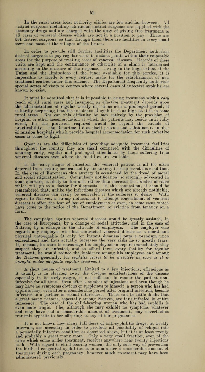 In the rural areas local authority clinics are few and far between. All district surgeons including additional district surgeons are supplied with the necessary drugs and are charged with the duty of giving free treatment to all cases of venereal disease which are not in a position to pay. There are 381 district surgeons, so that through them there are facilities in every small town and most of the villages of the Union. In order to provide still further facilities the Department authorises district surgeons to pay regular visits to distant points within their respective areas for the purpose of treating cases of venereal diseases. Records of these visits are kept and the continuance or otherwise of a clinic is determined according to the measure of the response. Owing to the huge extent of the Union and the limitations of the funds available for this service, it is impossible to accede to every request made for the establishment of new treatment centres under this scheme. The Department frequently authorises special series of visits to centres where several cases of infective syphilis are known to exist. It must be admitted that it is impossible to bring* treatment within easy reach of all rural cases and inasmuch as effective treatment depends upon the administration of regular weekly injections over a prolonged period, it is hardly surprising that the incidence of syphilis is as high as it is in some rural areas. Nor can this difficulty be met entirely by the provision of hospital or other accommodation at which the patients may reside until fully cured, for the provision required would be beyond the bounds of practicability. The Department does itself provide and subsidises a number of mission hospitals which provide hospital accommodation for such infective cases as come to light. Great as are the difficulties of providing adequate treatment facilities throughout the country they are small compared with the difficulties of securing early, regular and prolonged attendance by those suffering from venereal diseases even where the facilities are available. In the early stages of infection the venereal patient is all too often deterred from seeking medical aid by his anxiety to keep secret his condition. In the case of Europeans this anxiety is occasioned by the dread of moral and social stigmatisation. Compulsory notification, so strongly advocated in some quarters, is likely to diminish rather than increase the number of cases which will go to a doctor for diagnosis. In this connection, it should be remembered that, unlike the infectious diseases which are already notifiable, venereal diseases can easily be concealed if the sufferers so desire. With regard to Natives, a strong inducement to attempt concealment of venereal diseases is often the fear of loss of employment or even, in some cases which have come to the notice of the Department, of eviction from tenancy on a farm. The campaign against venereal diseases would be greatly assisted, in the case of Europeans, by a change of social attitudes, and in the case of Natives, by a change in the attitude of employers. The employer who regards any employee who has contracted venereal disease as a moral and physical untouchable fit only for instant dismissal puts a premium upon concealment and thus actually increases the very risks he so greatly fears. If, instead, he were to encourage his employees to report immediately they suspect they are infected, and to afford them every facility for regular treatment, he would reduce the .incidence among his employees and among the Natives generally, for syphilis ceases to be infective as soon as it is brought under adequate regular treatment. A short course of treatment, limited to a few injections, efficacious as it usually is in clearing away the obvious manifestations of the disease especially in its early stages, is not sufficient to render the patient non- inf ective for all time. Even after a number of injections and even though he may have no symptoms obvious or suspicious to himself, a person who has had syphilis may, even after a considerable period after original infection, become infective to a partner in sexual intercourse. There can be little doubt that a great many persons, especially among Natives, are thus infected in entire innocence. The case of the child-bearing* woman who has had syphilis is even more tragic. She, although she may exhibit no symptoms whatever and may have had a considerable amount of treatment, may nevertheless transmit syphilis to her offspring at any of her pregnancies. It is not known how many full doses of anti-syphilitic drugs, at weekly intervals, are necessary in order to preclude all possibility of relapse into a potentially infective condition as described above, but it is at least twenty and probably a great many more. Only a very small fraction, even of the cases which come under treatment, receives anywhere near twenty injections each. With regard to child-bearing women, the only sure way of preventing the birth of congenital syphilitics is to administer a considerable amount of treatment during each pregnancy, however much treatment may have been administered previously.