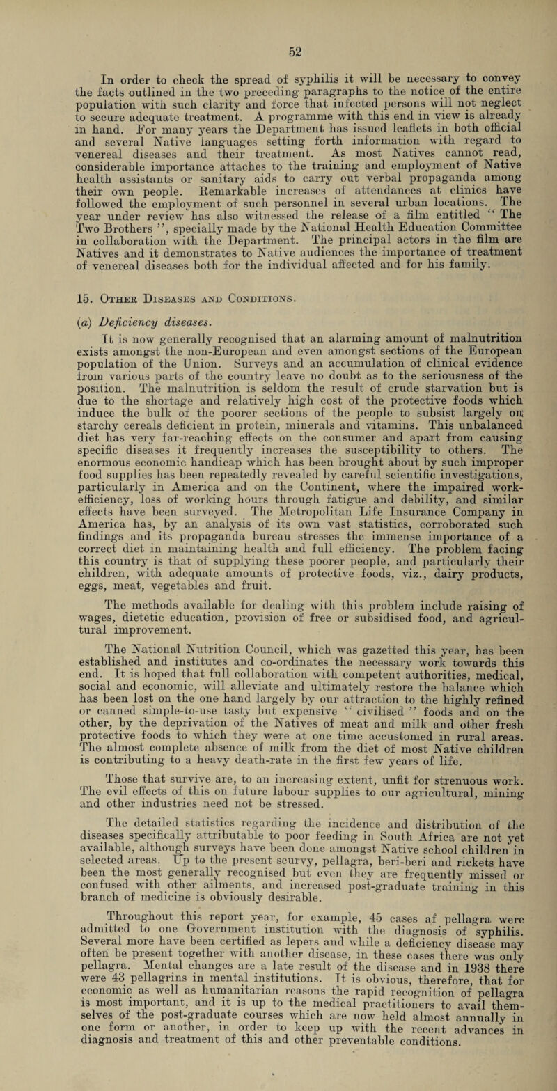 In order to check the spread of syphilis it will be necessary to convey the facts outlined in the two preceding' paragraphs to the notice of the entire population with such clarity and force that infected persons will not neglect to secure adequate treatment. A programme with this end in view is already in hand. For many years the Department has issued leaflets in both official and several Native languages setting forth information wTith regard to venereal diseases and their treatment. As most Natives cannot read, considerable importance attaches to the training and employment of Native health assistants or sanitary aids to carry out verbal propaganda among their own people. Remarkable increases of attendances at clinics have followed the employment of such personnel in several urban locations. The year under review has also witnessed the release of a film entitled “ The Two Brothers ”, specially made by the National Health Education Committee in collaboration with the Department. The principal actors in the film are Natives and it demonstrates to Native audiences the importance of treatment of venereal diseases both for the individual affected and for his family. 15. Other Diseases and Conditions. (a) Deficiency diseases. It is now generally recognised that an alarming amount of malnutrition exists amongst the non-European and even amongst sections of the European population of the Union. Surveys and an accumulation of clinical evidence from various parts of the country leave no doubt as to the seriousness of the posifion. The malnutrition is seldom the result of crude starvation but is due to the shortage and relatively high cost of the protective foods which induce the bulk of the poorer sections of the people to subsist largely on starchy cereals deficient in protein, minerals and vitamins. This unbalanced diet has very far-reaching effects on the consumer and apart from causing specific diseases it frequently increases the susceptibility to others. The enormous economic handicap which has been brought about by such improper food supplies has been repeatedly revealed by careful scientific investigations, particularly in America and on the Continent, wrhere the impaired wmrk- efficiency, loss of working hours through fatigue and debility, and similar effects have been surveyed. The Metropolitan Life Insurance Company in America has, by an analysis of its own vast statistics, corroborated such findings and its propaganda bureau stresses the immense importance of a correct diet in maintaining health and full efficiency. The problem facing this country is that of supplying* these poorer people, and particularly their children, with adequate amounts of protective foods, viz., dairy products, eggs, meat, vegetables and fruit. The methods available for dealing writh this problem include raising of wages, dietetic education, provision of free or subsidised food, and agricul¬ tural improvement. The National Nutrition Council, which was gazetted this year, has been established and institutes and co-ordinates the necessary work towards this end. It is hoped that full collaboration with competent authorities, medical, social and economic, will alleviate and ultimately restore the balance which has been lost on the one hand largely by our attraction to the highly refined or canned simple-tp-use tasty but expensive “ civilised ” foods and on the other, by the deprivation of the Natives of meat and milk and other fresh protective foods to which they were at one time accustomed in rural areas. The almost complete absence of milk from the diet of most Native children is contributing to a heavy death-rate in the first few years of life. Those that survive are, to an increasing extent, unfit for strenuous work. The evil effects of this on future labour supplies to our agricultural, mining and other industries need not be stressed. The detailed statistics regarding the incidence and distribution of the diseases specifically attributable to poor feeding in South Africa are not yet available, although surveys have been done amongst Native school children in selected areas. Up to the present scurvy, pellagra, beri-beri and rickets have been the most generally recognised but even they are frequently missed or confused with other ailments, and increased post-graduate training in this branch of medicine is obviously desirable. Throughout this report year, for example, 45 cases af pellagra were admitted to one Government institution with the diagnosis of syphilis. Several more have been certified as lepers and while a deficiency disease mav often be present together with another disease, in these cases there was only pellagra. Mental changes are a late result of the disease and in 1938 there were 43 pellagrins in mental institutions. It is obvious, therefore, that for economic as well as humanitarian reasons the rapid recognition of pellagra is most important, and it is up to the medical practitioners to avail them¬ selves of the post-graduate courses which are now held almost annually in one form or another, in order to keep up with the recent advances in diagnosis and treatment of this and other preventable conditions.