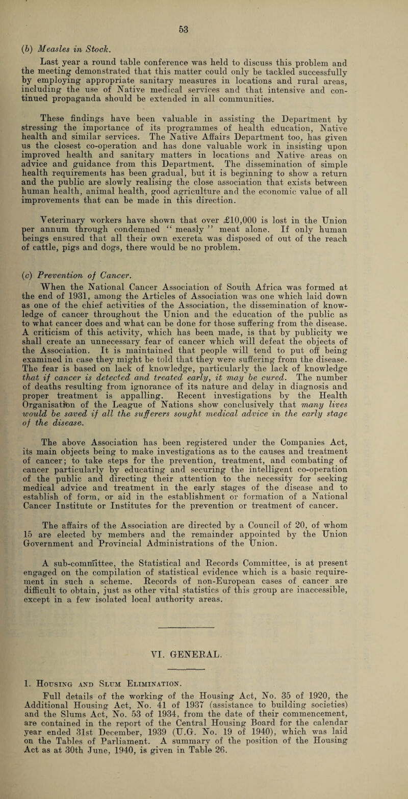 (6) Measles in Stock. Last year a round table conference was held to discuss this problem and the meeting demonstrated that this matter could only be tackled successfully by employing appropriate sanitary measures in locations and rural areas, including the use of Native medical services and that intensive and con¬ tinued propaganda should be extended in all communities. These findings have been valuable in assisting the Department by stressing the importance of its programmes of health education, Native health and similar services. The Native Affairs Department too, has given us the closest co-operation and has done valuable work in insisting upon improved health and sanitary matters in locations and Native areas on advice and guidance from this Department. The dissemination of simple health requirements has been gradual, but it is beginning to show a return and the public are slowly realising the close association that exists between human health, animal health, good agriculture and the economic value of all improvements that can be made in this direction. Veterinary workers have shown that over £10,000 is lost in the Union per annum through condemned “ measly ” meat alone. If only human beings ensured that all their own excreta was disposed of out of the reach of cattle, pigs and dogs, there would be no problem. (c) Prevention of Cancer. When the National Cancer Association of South Africa was formed at the end of 1931, among the Articles of Association was one which laid down as one of the chief activities of the Association, the dissemination of know¬ ledge of cancer throughout the Union and the education of the public as to what cancer does and what can be done for those suffering from the disease. A criticism of this activity, which has been made, is that by publicity we shall create an unnecessary fear of cancer which will defeat the objects of the Association. It is maintained that people will tend to put off being examined in case they might be told that they were suffering from the disease. The fear is based on lack of knowledge, particularly the lack of knowledge that if cancer is detected and treated early, it may be cured. The number of deaths resulting from ignorance of its nature and delay in diagnosis and proper treatment is appalling. Recent investigations by the Health Organisation of the League of Nations show conclusively that many lives would be saved if all the sufferers sought medical advice in the early stage of the disease. The above Association has been registered under the Companies Act, its main objects being to make investigations as to the causes and treatment of cancer; to take steps for the prevention, treatment, and combating of cancer particularly by educating and securing the intelligent co-operation of the public and directing their attention to the necessity for seeking medical advice and treatment in the early stages of the disease and to establish of form, or aid in the establishment or formation of a National Cancer Institute or Institutes for the prevention or treatment of cancer. The affairs of the Association are directed by a Council of 20, of whom 15 are elected by members and the remainder appointed by the Union Government and Provincial Administrations of the Union. A sub-committee, the Statistical and Records Committee, is at present engaged on the compilation of statistical evidence which is a basic require¬ ment in such a scheme. Records of non-European cases of cancer are difficult to obtain, just as other vital statistics of this group are inaccessible, except in a few isolated local authority areas. VI. GENERAL. 1. Housing and Slum Elimination. Full details of the working of the Housing Act, No. 35 of 1920, the Additional Housing Act, No. 41 of 1937 (assistance to building societies) and the Slums Act, No. 53 of 1934, from the date of their commencement, are contained in the report of the Central Housing Board for the calendar year ended 31st December, 1939 (U.G. No. 19 of 1940), which was laid on the Tables of Parliament. A summary of the position of the Housing Act as at 30th June, 1940, is given in Table 26.