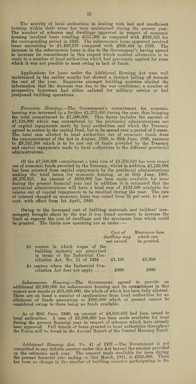 Tlie activity of local authorities in dealing with bad and insufficient housing within their areas has been maintained during the present year. The number of schemes and dwellings approved in respect of economic housing involved loans totalling £557,306 as compared with £636,522 for the corresponding period in 1939. The subeconomic loans approved involved loans amounting to £1,460,279 compared with £846,484 in 1939. The increase in the subeconomic loans is due to the Government’s having agreed to increase its commitment in this respect which enabled allotments to be made to a number of local authorities which had previously applied for sums which it was not possible to meet owing to lack of funds. Applications for loans under the Additional Housing Act were well maintained in the earlier months but showed a distinct falling off towards the end of the year. Enquiries amongst building societies elicited the information that the decrease was due to the war conditions; a number of prospective borrowers had either enlisted for military service or had postponed building operations. Economic Housing.—The Government’s commitment for economic housing was increased by a further £1,372,000 during the year, thus bringing the total commitment to £7,500,000. This figure includes the amount of £1,128,000 which was surrendered by the provincial administrations out of capital repayments made by local authorities and which the Treasury agreed to restore to the capital fund, but to be spread over a period of 5 years. The total sum allotted to local authorities out of economic funds from the commencement of the Act in August, 1920, to 30th June, 1940, amounts to £8,242,388 which is to be met out of funds provided by the Treasury and capital repayments made by local authorities to the different provincial administrations. Of the £7,500,000 commitment a total sum of £4,256,649 has been issued out of economic funds provided by the Treasury, whilst in addition £2,120,004 has been reissued from capital repayments by the provincial administrations making the total issues for economic housing, as at 30th June, 1940, £6,376,653. An amount of £650,000 has been made available for issue during the present financial year and in addition it is estimated that the provincial administrations will have a total sum of £133,500 available for reissue out of capital repayments to be received during the year. The rate of interest charged on economic loans was raised from 34 per cent, to 4 per cent, with effect from 1st April, 1940. Owing to the increased cost of building materials and builders’ iron¬ mongery brought about by the war it was found necessary to increase the limit as regards the cost of dwellings and the maximum loan which could be granted. The limits now operating are as under: — Cost of dwelling may not exceed. At centres in which wages of the building industry are prescribed in terms of the Industrial Con¬ ciliation Act, Ho. 11 of 1924 ... £1,100 At centres where the Industrial Con¬ ciliation Act does not apply. £990 Maximum loan which can he granted. £1,050 £880 Subeconomic Housing.—The Government agreed to provide an additional £2,500,000 for subeconomic housing and its commitment in this respect now stands at £15,500,000, the whole of which has been fully allotted. There are on hand a number of applications from local authorities for an allotment of funds amounting to £866,000 which at present cannot be considered owing to there being no funds available. As at 30th June, 1940, an amount of £4,610,833 had been issued to local authorities. A sum of £2,000,000 has been made available for issue during the present financial year in respect of schemes which have already been approved. Full details of loans granted to local authorities throughout the Union will be found in the Annual Report of the Central Housing Board. Additional Housing Act, No. 41 of 1937.—The Government is not committed to any definite amount under this Act beyond the amount provided on the estimates each year. The amount made available for issue during the present financial year ending on 31st March, 1941, is £250,000. There has been no change in .the number of building societies participating in the