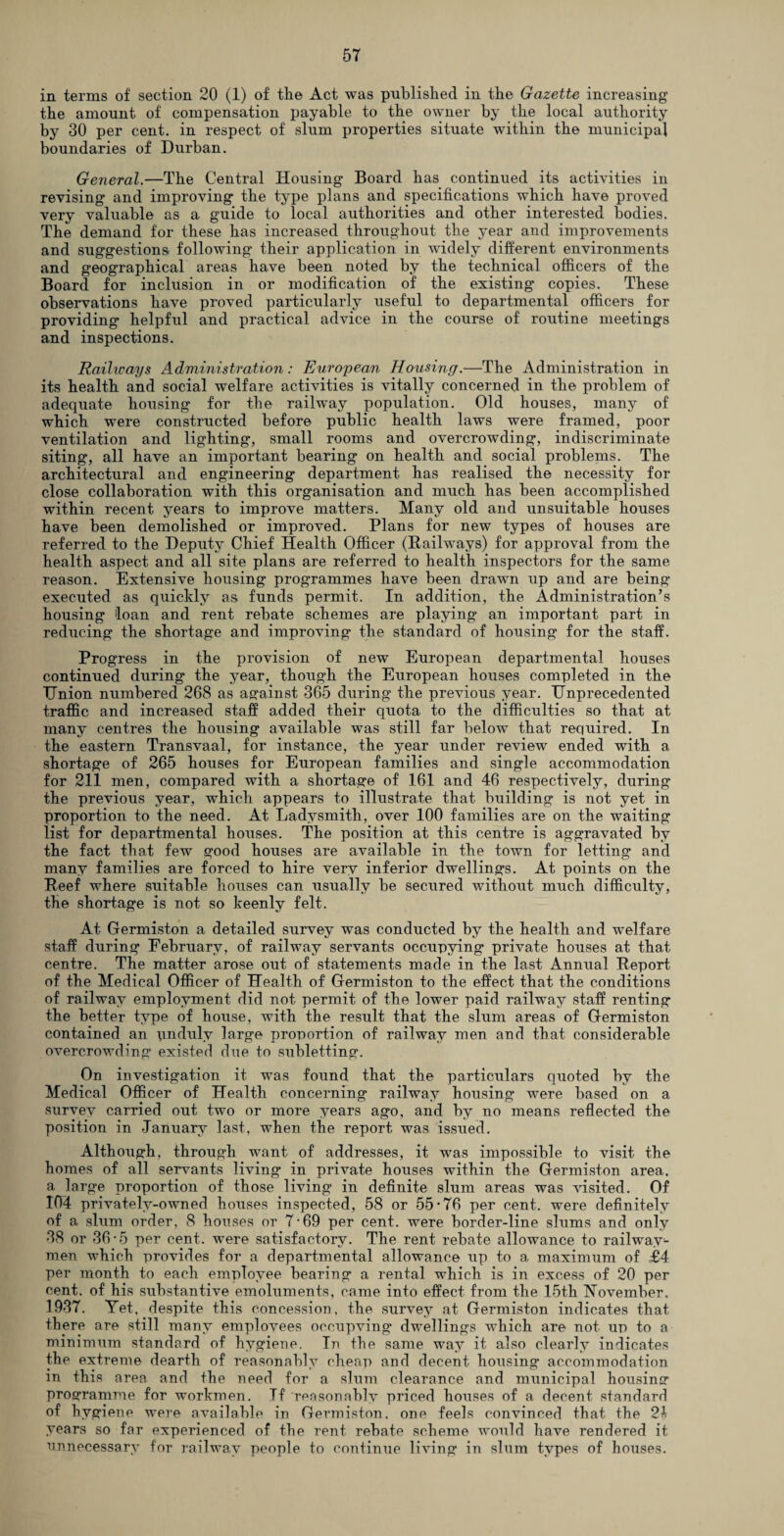 in terms of section 20 (1) of the Act was published in the Gazette increasing the amount of compensation payable to the owner by the local authority by 30 per cent, in respect of slum properties situate within the municipal boundaries of Durban. General.—The Central Housing Board has continued its activities in revising and improving the type plans and specifications which have proved very valuable as a guide to local authorities and other interested bodies. The demand for these has increased throughout the year and improvements and suggestions following their application in widely different environments and geographical areas have been noted by the technical officers of the Board for inclusion in or modification of the existing copies. These observations have proved particularly useful to departmental officers for providing helpful and practical advice in the course of routine meetings and inspections. Railicays Administration: European Housing.—The Administration in its health and social welfare activities is vitally concerned in the problem of adequate housing for the railway population. Old houses, many of which were constructed before public health laws were framed, poor ventilation and lighting, small rooms and overcrowding, indiscriminate siting, all have an important bearing on health and social problems. The architectural and engineering department has realised the necessity for close collaboration with this organisation and much has been accomplished within recent years to improve matters. Many old and unsuitable houses have been demolished or improved. Plans for new types of houses are referred to the Deputy Chief Health Officer (Hallways) for approval from the health aspect and all site plans are referred to health inspectors for the same reason. Extensive housing programmes have been drawn up and are being executed as quickly as funds permit. In addition, the Administration’s housing loan and rent rebate schemes are playing an important part in reducing the shortage and improving the standard of housing for the staff. Progress in the provision of new European departmental houses continued during the year, though the European houses completed in the Union numbered 268 as against 365 during the previous year. Unprecedented traffic and increased staff added their quota to the difficulties so that at many centres the housing available was still far below that required. In the eastern Transvaal, for instance, the year under review ended with a shortage of 265 houses for European families and single accommodation for 211 men, compared with a shortage of 161 and 46 respectively, during the previous year, which appears to illustrate that building is not yet in proportion to the need. At Ladysmith, over 100 families are on the waiting list for departmental houses. The position at this centre is aggravated by the fact that few good houses are available in the town for letting and many families are forced to hire very inferior dwellings. At points on the Reef where suitable houses can usually be secured without much difficulty, the shortage is not so keenly felt. At Germiston a detailed survey was conducted by the health and welfare staff during February, of railway servants occupying private houses at that centre. The matter arose out of statements made in the last Annual Report of the Medical Officer of Health of Germiston to the effect that the conditions of railway employment did not permit of the lower paid railway staff renting the better type of house, with the result that the slum areas of Germiston contained an unduly large proportion of railway men and that considerable overcrowding existed due to subletting. On investigation it was found that the particulars quoted by the Medical Officer of Health concerning railway housing were based on a survey carried out two or more years ago, and by no means reflected the position in January last, when the report was issued. Although, through want of addresses, it was impossible to visit the homes of all servants living in private houses within the Germiston area, a large proportion of those living in definite slum areas was visited. Of 104 privately-owned houses inspected, 58 or 55-76 per cent, were definitely of a slum order, 8 houses or 7-69 per cent, were border-line slums and only 38 or 36*5 per cent, were satisfactory. The rent rebate allowance to railway- men which provides for a departmental allowance up to a maximum of £4 per month to each employee bearing a rental which is in excess of 20 per cent, of his substantive emoluments, came into effect from the 15th November. 1937. Yet, despite this concession, the survey at Germiston indicates that there are still many employees occupying dwellings which are not up to a minimum standard of hygiene. In the same way it also clearly indicates the extreme dearth of reasonably cheap and decent housing accommodation in this area and the need for a slum clearance and municipal housing programme for workmen. If reasonably priced houses of a decent standard of hygiene were available in Germiston, one feels convinced that, the 24 years so far experienced of the rent rebate scheme would have rendered it unnecessary for railway people to continue living in slum types of houses.