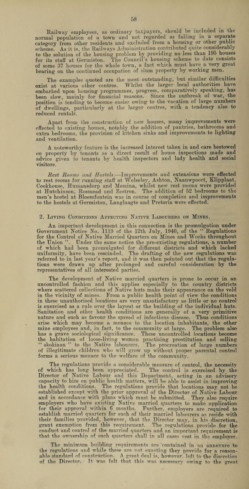 Railway employees, as ordinary taxpayers, should be included in the normal population of a town and not regarded as falling in a separate category from other residents and excluded from a housing or other public scheme. As it is, the Railways Administration contributed quite considerably to the solution of the housing problem by providing no less than 195 houses for its staff at Germiston. The Council’s housing scheme to date consists of some 37 houses for the whole town, a fact which must have, a very great bearing on the continued occupation of slum property by working men. The examples quoted are the most outstanding, but similar difficulties exist at various other centres. Whilst the larger local authorities have embarked upon housing programmes, progress, comparatively speaking, has been slow, mainly for financial reasons. Since the outbreak of war, the position is tending to become easier owing to the vacation of large numbers of dwellings, particularly at the larger centres, with a tendency also to reduced rentals. Apart from the construction of new houses, many improvements were effected to existing houses, notably the addition of. pantries, bathrooms and extra bedrooms, the provision of kitchen sinks and improvements to lighting and ventilation. A noteworthy feature is the increased interest taken in and care bestowed on property by tenants as a direct result of house inspections made and advice given to tenants by health inspectors and lady health and social visitors. Rest Rooms and Hostels.—Improvements and extensions were effected to rest rooms for running staff at Wolseley, Ashton, Naauwpoort, Klipplaat, Cookhouse, Humansdorp and Messina, whilst new rest rooms were provided at Hutchinson, Rosmead and Zastron. The addition of 52 bedrooms to the men’s hostel at Bloemfontein was in course of completion and improvements to the hostels at Germiston, Langlaagte and Pretoria were effected. 2. Living Conditions Affecting Native Labourers on Mines. An important development in this connection is the promulgation under Government Notice No. 1119 of the 12th July, 1940, of the “ Regulations for the Control of Native Married Quarters on Mines and Works throughout the Union ”. Under the same notice the pre-existing regulations, a number of which had been promulgated for different districts and which lacked uniformity, have been rescinded. The drafting of the new regulations was referred to in last year’s report, and it was then pointed out that the regula¬ tions were drawn up after prolonged and careful consideration by the representatives of all interested parties. The development of Native married quarters is prone to occur in an uncontrolled fashion and this applies especially to the country districts where scattered collections of Native huts make their appearance on the veld in the vicinity of mines. From a public health point of view the conditions in these unauthorised locations are very unsatisfactory as little or no control is exercised as a rule over the layout or the building of the individual huts. Sanitation and other health conditions are generally of a very primitive nature and such as favour the spread of infectious disease. Thus conditions arise which may become a menace to the location inhabitants, the other mine employees and, in fact, to the community at large. The problem also has a grave sociological significance. These uncontrolled locations become the habitation of loose-living women practising prostitution and selling “ skokiaan ” to the Native labourers. The procreation of large numbers of illegitimate children who will grow up without proper parental control forms a serious menace to the welfare of the community. The regulations provide a considerable measure of control, the necessity of which has long been appreciated. The control is exercised by the Director of Native Labour and this Department, acting in an advisory capacity to him on public health matters, will be able to assist in improving the health conditions. The regulations provide that locations may not be established except with the prior approval of the Director of Native Labour and in accordance with plans which must be submitted. They also require employers who have existing Native married quarters to make application for their approval within 6 months. Further, employers are required to establish married quarters for such of their married labourers as reside with their families provided, however, that the Director may, in his discretion, grant exemption from this requirement. The regulations provide for the conduct and control of the married quarters and an important requirement is that the ownership of such quarters shall in all cases vest in the employer. The minimum building requirements are 'contained in an annexure to the regulations and while these are not exacting they provide for a reason¬ able standard of construction. A great deal is, however, left to the discretion of the Director. It was felt that this was necessary owing to the great