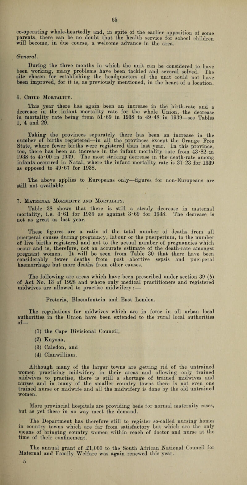 co-operating whole-heartedly and, in spite of the earlier opposition of some parents, there can be no doubt that the health service for school children will become, in due course, a welcome advance in the area. General. During the three months in which the unit can be considered to have been working, many problems have been tackled and several solved. The site chosen for establishing the headquarters of the unit could not have been improved, for it is, as previously mentioned, in the heart of a location. 6. Child Mortality. This year there has again been an increase in the birth-rate and a decrease in the infant mortality rate for the whole Union, the decrease in mortality rate being from 51-69 in 1938 to 49-48 in 1939—see Tables 1, 4 and 29. Taking the provinces separately there has been an increase in the number of births registered—in all the provinces except the Orange Free State, where fewer births were registered than last year. In this province, too, there has been ail increase in the infant mortality rate from 43-82 in 1938 to 45-00 in 1939. The most striking decrease in the death-rate among infants occurred in Natal, where the infant mortality rate is 37-23 for 1939 as opposed to 49-67 for 1938. The above applies to Europeans only—figures for non-Europeans are still not available. 7. Maternal Morbidity and Mortality. Table 28 showrs that there is. still a steady decrease in maternal mortality, i.e. 3-61 for 1939 as against 3-69 for 1938. The decrease is not as great as last year. These figures are a ratio of the total number of deaths from all puerperal causes during pregnancy, labour or the puerperiuin, to the number of live births registered and not to the actual number of pregnancies which occur and is, therefore, not an accurate estimate of the death-rate amongst pregnant women. It will be seen from Table 30 that there have been considerably fewer deaths from post abortive sepsis and puerperal haemorrhage but more deaths from other causes. The following are areas which have been prescribed under section 39 (6) of Act No. 13 of 1928 and where only medical practitioners and registered midwives are allowed to practise midwifery: — Pretoria, Bloemfontein and East London. The regulations for midwives which are in force in all urban local authorities in the Union have been extended to the rural local authorities of— (1) the Cape Divisional Council, (2) Knysna, (3) Caledon, and (4) Clanwilliam. Although many of the larger towns are getting rid of the untrained women practising midwifery in their areas and allowing only trained midwives to practise, there is still a shortage of trained midwives and nurses and in many of the smaller country towns there is not even one trained nurse or midwife and all the midwifery is done by the old untrained women. More provincial hospitals are providing beds for normal maternity cases, but as yet these in no way meet the demand. The Department has therefore still to register so-called nursing homes in country towns which are far from satisfactory but which are the only means of bringing country women within reach of doctor and nurse at the time of their confinement. The annual grant of £1,000 to the South African National Council for Maternal and Family Welfare was again renewed this year. 5