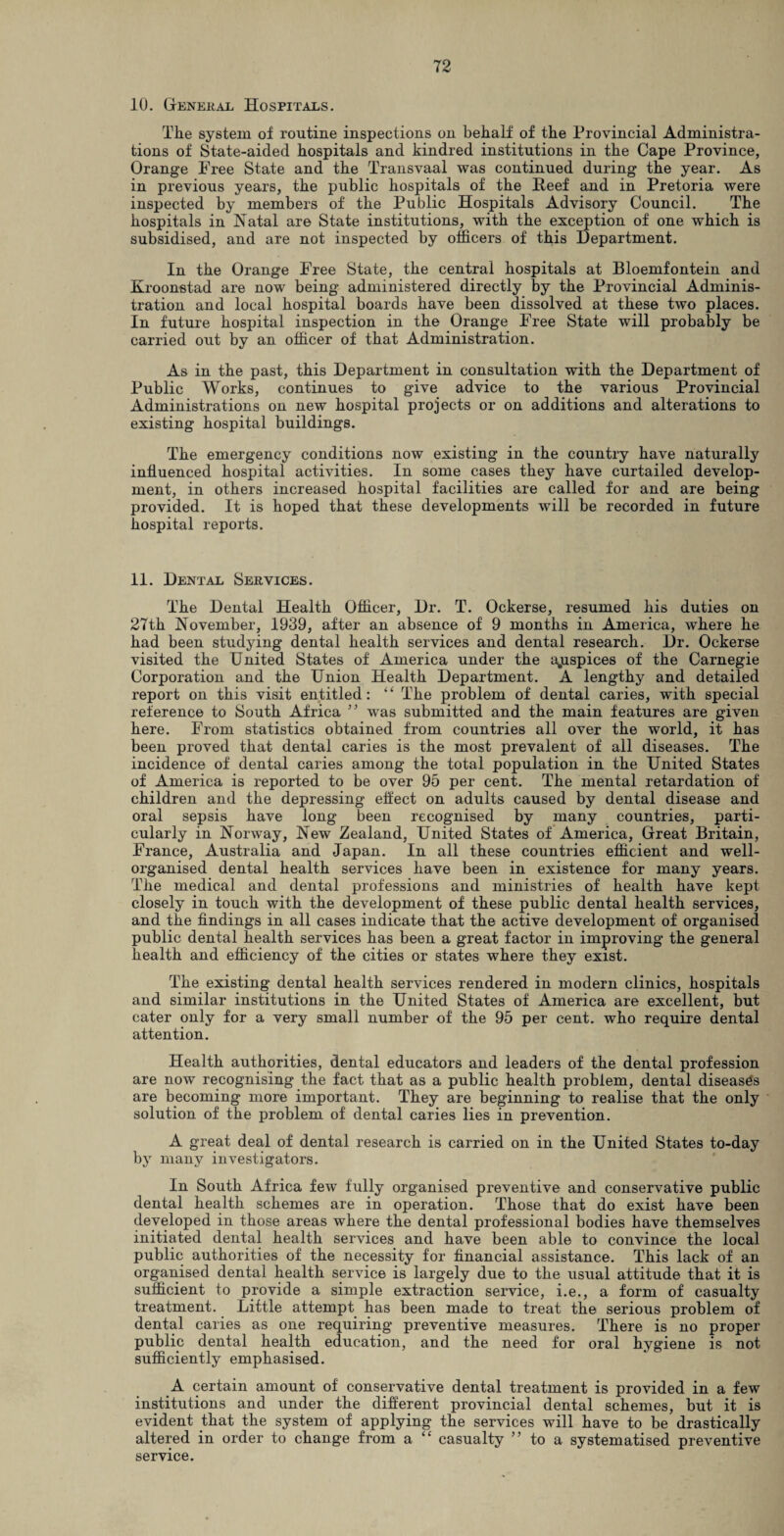 10. General Hospitals. The system of routine inspections on behalf of the Provincial Administra¬ tions of State-aided hospitals and kindred institutions in the Cape Province, Orange Free State and the Transvaal was continued during the year. As in previous years, the public hospitals of the Heef and in Pretoria were inspected by members of the Public Hospitals Advisory Council. The hospitals in Natal are State institutions, with the exception of one which is subsidised, and are not inspected by officers of this Department. In the Orange Free State, the central hospitals at Bloemfontein and Kroonstad are now being administered directly by the Provincial Adminis¬ tration and local hospital boards have been dissolved at these two places. In future hospital inspection in the Orange Free State will probably be carried out by an officer of that Administration. As in the past, this Department in consultation with the Department of Public Works, continues to give advice to the various Provincial Administrations on new hospital projects or on additions and alterations to existing hospital buildings. The emergency conditions now existing in the country have naturally influenced hospital activities. In some cases they have curtailed develop¬ ment, in others increased hospital facilities are called for and are being provided. It is hoped that these developments will be recorded in future hospital reports. 11. Dental Services. The Dental Health Officer, Dr. T. Ockerse, resumed his duties on 27th November, 1939, after an absence of 9 months in America, where he had been studying dental health services and dental research. Dr. Ockerse visited the United States of America under the ajispices of the Carnegie Corporation and the Union Health Department. A lengthy and detailed report on this visit entitled: “ The problem of dental caries, with special reference to South Africa ” was submitted and the main features are given here. From statistics obtained from countries all over the world, it has been proved that dental caries is the most prevalent of all diseases. The incidence of dental caries among the total population in the United States of America is reported to be over 95 per cent. The mental retardation of children and the depressing effect on adults caused by dental disease and oral sepsis have long been recognised by many countries, parti¬ cularly in Norway, New Zealand, United States of America, Great Britain, France, Australia and Japan. In all these countries efficient and well- organised dental health services have been in existence for many years. The medical and dental professions and ministries of health have kept closely in touch with the development of these public dental health services, and the findings in all cases indicate that the active development of organised public dental health services has been a great factor in improving the general health and efficiency of the cities or states where they exist. The existing dental health services rendered in modern clinics, hospitals and similar institutions in the United States of America are excellent, but cater only for a very small number of the 95 per cent, who require dental attention. Health authorities, dental educators and leaders of the dental profession are now recognising the fact that as a public health problem, dental diseases are becoming more important. They are beginning to realise that the only solution of the problem of dental caries lies in prevention. A great deal of dental research is carried on in the United States to-day by many investigators. In South Africa few fully organised preventive and conservative public dental health schemes are in operation. Those that do exist have been developed in those areas where the dental professional bodies have themselves initiated dental health services and have been able to convince the local public authorities of the necessity for financial assistance. This lack of an organised dental health service is largely due to the usual attitude that it is sufficient to provide a simple extraction service, i.e., a form of casualty treatment. Little attempt has been made to treat the serious problem of dental caries as one requiring preventive measures. There is no proper public dental health education, and the need for oral hygiene is not sufficiently emphasised. A certain amount of conservative dental treatment is provided in a few institutions and under the different provincial dental schemes, but it is evident that the system of applying the services will have to be drastically altered in order to change from a “ casualty ” to a systematised preventive service.