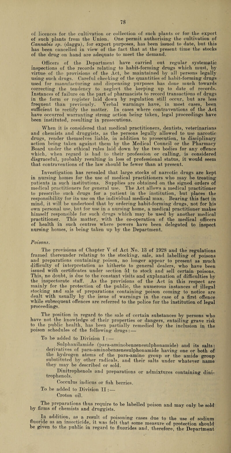 of licences for the cultivation or collection of such plants or for the export of such plants from the Union. One permit authorising the cultivation of Cannabis sp. (dagga), for export purposes, has been issued to date, but this has been cancelled in view of the fact that at the present time the stocks of the drug on hand are adequate to meet the demand. Officers of the Department have carried out regular systematic inspections of the records relating to habit-forming drugs which must, by virtue of the provisions of the Act, be maintained by all persons legally using* such drugs. Careful checking of the quantities of habit-forming drugs used for manufacturing and dispensing purposes has done much towards correcting the tendency to neglect the keeping up to date of records. Instances of failure on the part of pharmacists to record transactions of drugs in the form or register laid down by regulation still occur, but are less frequent than previously. Verbal warnings have, in most cases, been sufficient to rectify the matter. In cases where contraventions of the Act have occurred warranting strong action being taken, legal proceedings have been instituted, resulting in prosecutions. When it is considered that medical practitioners, dentists, veterinarians and chemists and druggists, as the persons legally allowed to use narcotic drugs, render themselves liable, in addition to prosecution, to disciplinary action being taken against them by the Medical Council or the Pharmacy Board under the ethical rules laid down by the two bodies for any offence which, when regard is had to their profession or calling, is considered disgraceful, probably resulting in loss of professional status, it would seem that contraventions of the law should be fewnr than at present. Investigation has revealed that large stocks of narcotic drugs are kept in nursing homes for the use of medical practitioners who may be treating patients in such institutions. Supplies are obtained on the signed orders of medical practitioners for general use. The Act allows a medical practitioner to prescribe such drugs for a patient in the institution, but places the responsibility for its use on the individual medical man. Bearing this fact in mind, it will be undertood that by ordering habit-forming drugs, not for his own personal use, but for use in a nursing home, a medical practitioner makes himself responsible for such drugs which may be used by another medical practitioner. This matter, with the co-operation of the medical officers of health in such centres where powers have been delegated to inspect nursing homes, is being taken up by the Department. Poisons. The provisions of Chapter V of Act Ho. 13 of 1928 and the regulations framed thereunder relating to the stocking, sale, and labelling of poisons and preparations containing poison, no longer appear to present as much difficulty of interpretation as hitherto to general dealers, who have been issued with certificates under section 51 to stock and sell certain poisons. This, no doubt, is due to the constant visits and explanation of difficulties by the inspectorate staff. As the provisions of the Act in this respect are mainly for the protection of the public, the numerous instances of illegal stocking and sale of preparations containing poison coming to notice are dealt with usually by the issue of warnings in the case of a first offence while siibsequent offences are referred to the police for the institution of legal proceedings. The position in regard to the sale of certain substances by persons who have not the knowledge of their properties or dangers, entailing grave risk to the public health, has been partially remedied by the inclusion in the poison schedules of the following drugs: — To be added to Division I: — Sulphanilamide (para-aminobenzenesulphonamide) and its salts; derivatives of para-aminobenzenesulphonamide having one or both of the hydrogen atoms of the para-amino group or the amide group substituted by other radicals, and their salts under whatever name they may be described or sold. Dinitrophenols and preparations or admixtures containing dini- trophenols. Cocculus indicus or fish berries. To be added to Division II: — Croton oil. preparations thus require to be labelled poison and may only be sold by firms of chemists and druggists. In addition, as a result of poisoning cases due to the use of sodium nuoride as an insecticide, it was felt that some measure of protection should be given to the public in regard to fluorides and, therefore, the Department