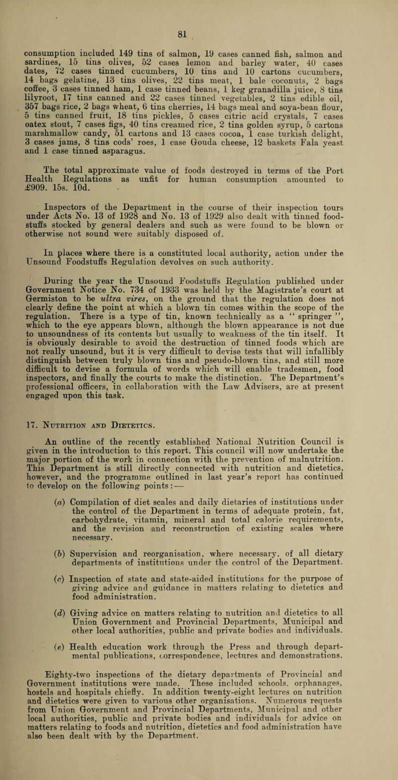 consumption included 149 tins of salmon, 19 cases canned fish, salmon and sardines, 15 tins olives, 52 cases lemon and barley water, 40 cases dates, 72 cases tinned cucumbers, 10 tins and 10 cartons cucumbers, 14 bags gelatine, 13 tins olives, 22 tins meat, 1 bale coconuts, 2 bags coffee, 3 cases tinned ham, 1 case tinned beans, 1 keg granadilla juice, 8 tins lilyroot, 17 tins canned and 22 cases tinned vegetables, 2 tins edible oil, 357 bags rice, 2 bags wheat, 6 tins cherries, 14 bags meal and soya-bean Hour, 5 tins canned fruit, 18 tins pickles, 5 cases citric acid crystals, 7 cases oatex stout, 7 cases figs, 40 tins creamed rice, 2 tins golden syrup, 5 cartons marshmallow candy, 51 cartons and 13 cases cocoa, 1 case turkish delight, 3 cases jams, 8 tins cods’ roes, 1 case Gouda cheese, 12 baskets Fala yeast and 1 case tinned asparagus. The total approximate value of foods destroyed in terms of the Port Health Regulations as unfit for human consumption amounted to £909. 15s. lOd. Inspectors of the Department in the course of their inspection tours under Acts No. 13 of 1928 and No. 13 of 1929 also dealt with tinned food¬ stuffs stocked by general dealers and such as were found to be blown or otherwise not sound were suitably disposed of. In places where there is a constituted local authority, action under the Unsound Foodstuffs Regulation devolves on such authority. During the year the Unsound Foodstuffs Regulation published under Government Notice No. 734 of 1933 was held by the Magistrate’s court at Germiston to be ultra vires, on the ground that the regulation does not clearly define the point at which a blown tin comes within the scope of the regulation. There is a type of tin, known technically as a “ springer ”, which to the eye appears blown, although the blown appearance is not due to unsoundness of its contents but usually to weakness of the tin itself. It is obviously desirable to avoid the destruction of tinned foods which are not really unsound, but it is very difficult to devise tests that will infallibly distinguish between truly blown tins and pseudo-blown tins, and still more difficult to devise a formula of words which will enable tradesmen, food inspectors, and finally the courts to make the distinction. The Department’s professional officers, in collaboration with the Law Advisers, are at present engaged upon this task. 17. Nutrition and Dietetics. An outline of the recently established National Nutrition Council is given in the introduction to this report. This council will now undertake the major portion of the work in connection with the prevention of malnutrition. This Department is still directly connected with nutrition and dietetics, however, and the programme outlined in last year’s report has continued to develop on the following points: — (a) Compilation of diet scales and daily dietaries of institutions under the control of the Department in terms of adequate protein, fat, carbohydrate, vitamin, mineral and total calorie requirements, and the revision and reconstruction of existing scales where necessary. (b) Supervision and reorganisation, where necessary, of all dietary departments of institutions under the control of the Department. (c) Inspection of state and state-aided institutions for the purpose of giving advice and guidance in matters relating to dietetics and food administration. (d) Giving advice on matters relating to nutrition and dietetics to all Union Government and Provincial Departments, Municipal and other local authorities, public and private bodies and individuals. (e) Health education work through the Press and through depart¬ mental publications, correspondence, lectures and demonstrations. Eighty-two inspections of the dietary departments of Provincial and Government institutions were made. These included schools, orphanages, hostels and hospitals chiefly. In addition twenty-eight lectures on nutrition and dietetics were given to various other organisations. Numerous requests from Union Government and Provincial Departments, Municipal and other local authorities, public and private bodies and individuals for advice on matters relating to foods and nutrition, dietetics and food administration have also been dealt with by the Department.