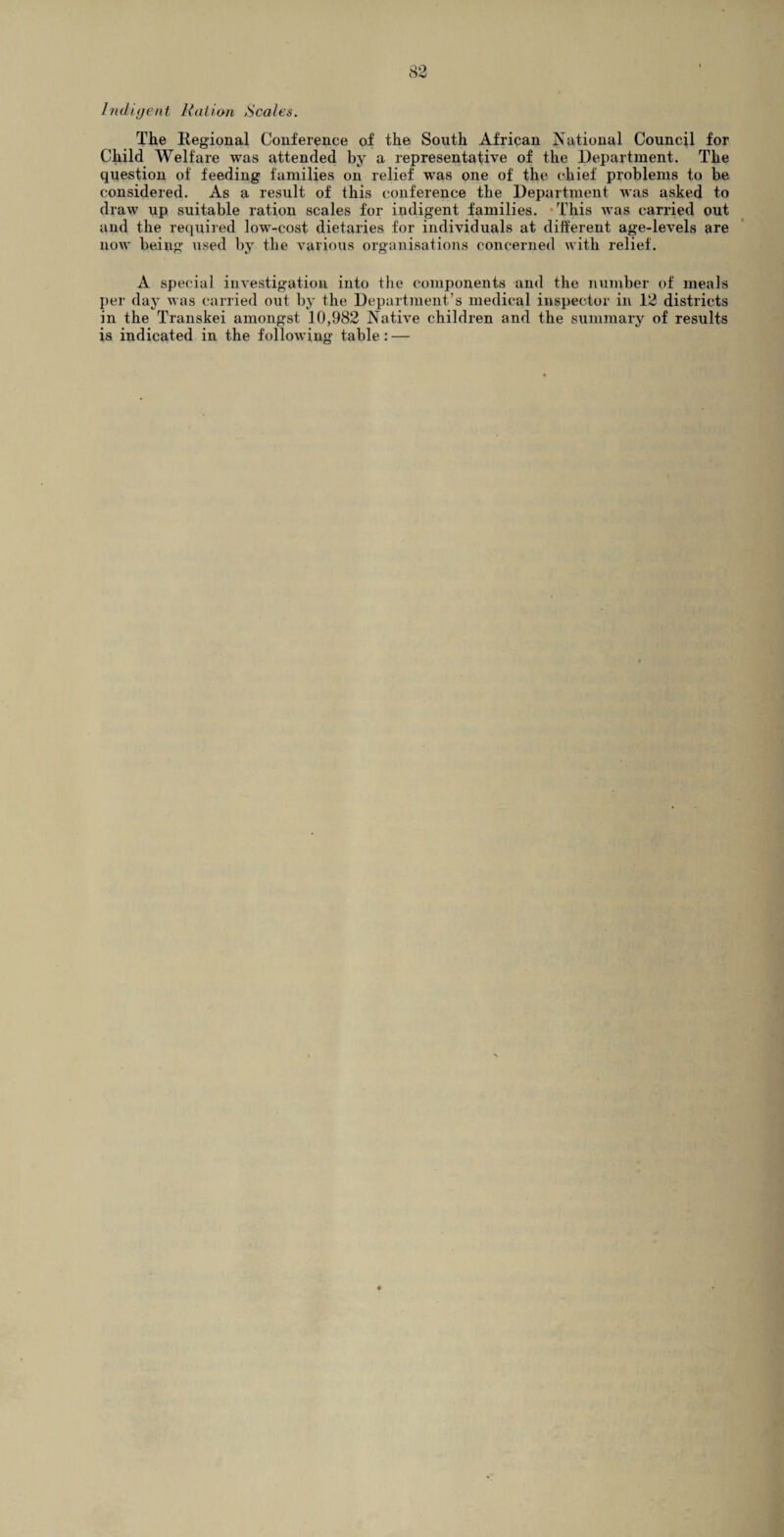 Indigent Ration Scales. The Regional Conference of the South African National Council for Child Welfare was attended by a representative of the Department. The question of feeding families on relief was one of the chief problems to be considered. As a result of this conference the Department was asked to draw up suitable ration scales for indigent families. This was carried out and the required low-cost dietaries for individuals at different age-levels are now being used by the various organisations concerned with relief. A special investigation into the components and the number of meals per day was carried out by the Department’s medical inspector in 12 districts in the Transkei amongst 10,982 Native children and the summary of results is indicated in the following table : —