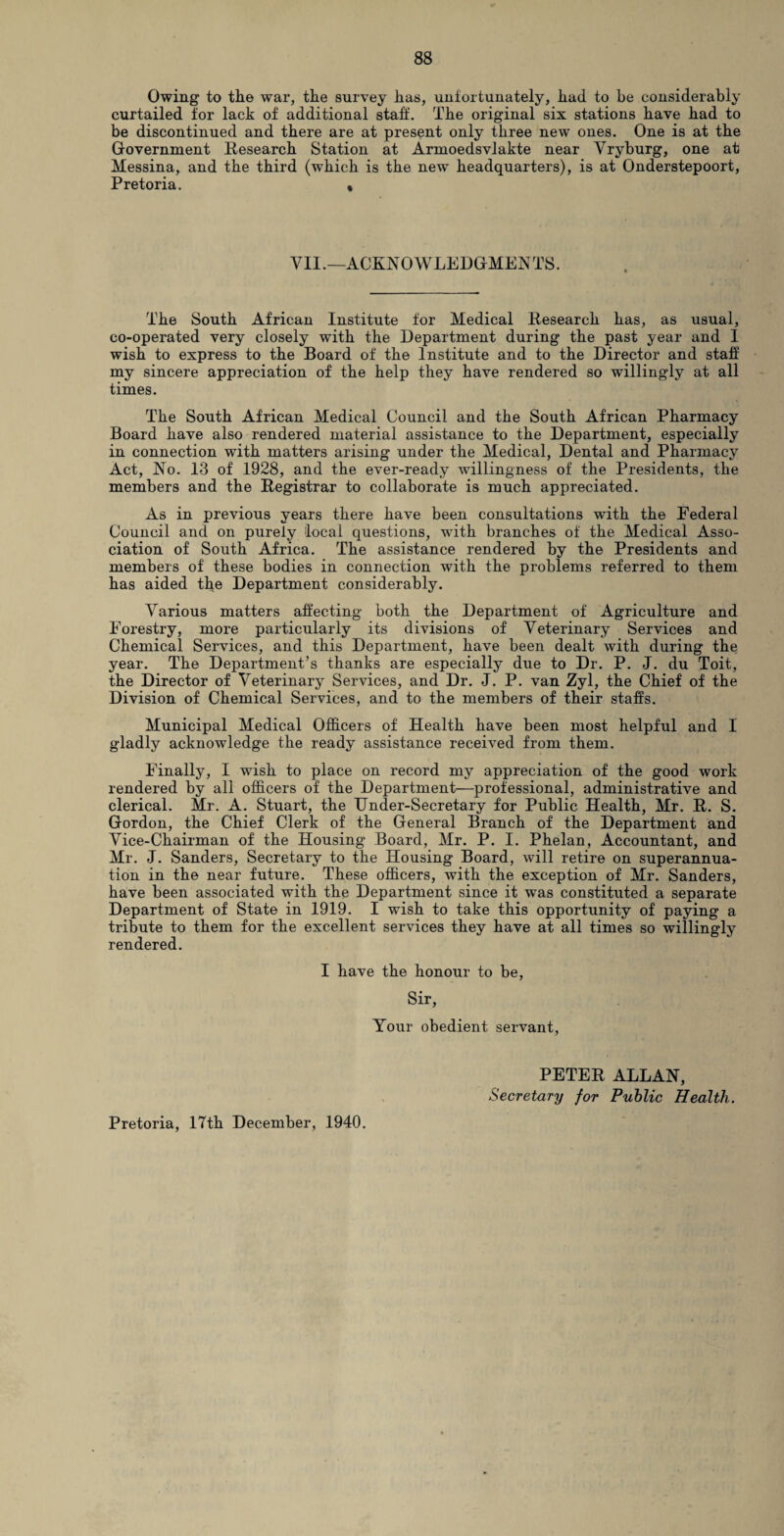 Owing to the war, the survey has, unfortunately, had to be considerably curtailed for lack of additional staff. The original six stations have had to be discontinued and there are at present only three new ones. One is at the Government Research Station at Armoedsvlakte near Yryburg, one at Messina, and the third (which is the new headquarters), is at Onderstepoort, Pretoria. • VII.—ACKNOWLEDGMENTS. The South African Institute for Medical Research has, as usual, co-operated very closely with the Department during the past year and I wish to express to the Board of the Institute and to the Director and staff my sincere appreciation of the help they have rendered so willingly at all times. The South African Medical Council and the South African Pharmacy Board have also rendered material assistance to the Department, especially in connection with matters arising under the Medical, Dental and Pharmacy Act, No. 13 of 1928, and the ever-ready willingness of the Presidents, the members and the Registrar to collaborate is much appreciated. As in previous years there have been consultations with the Federal Council and on purely local questions, with branches of the Medical Asso¬ ciation of South Africa. The assistance rendered by the Presidents and members of these bodies in connection with the problems referred to them has aided the Department considerably. Various matters affecting both the Department of Agriculture and Forestry, more particularly its divisions of Veterinary Services and Chemical Services, and this Department, have been dealt with during the year. The Department’s thanks are especially due to Dr. P. J. du Toit, the Director of Veterinary Services, and Dr. J. P. van Zyl, the Chief of the Division of Chemical Services, and to the members of their staffs. Municipal Medical Officers of Health have been most helpful and I gladly acknowledge the ready assistance received from them. Finally, I wish to place on record my appreciation of the good work rendered by all officers of the Department—professional, administrative and clerical. Mr. A. Stuart, the Under-Secretary for Public Health, Mr. R. S. Gordon, the Chief Clerk of the General Branch of the Department and Vice-Chairman of the Housing Board, Mr. P. I. Phelan, Accountant, and Mr. J. Sanders, Secretary to the Housing Board, will retire on superannua¬ tion in the near future. These officers, with the exception of Mr. Sanders, have been associated with the Department since it was constituted a separate Department of State in 1919. I wish to take this opportunity of paying a tribute to them for the excellent services they have at all times so willingly rendered. I have the honour to be, Sir, Your obedient servant, PETER ALLAN, Secretary for Public Health. Pretoria, 17th December, 1940.