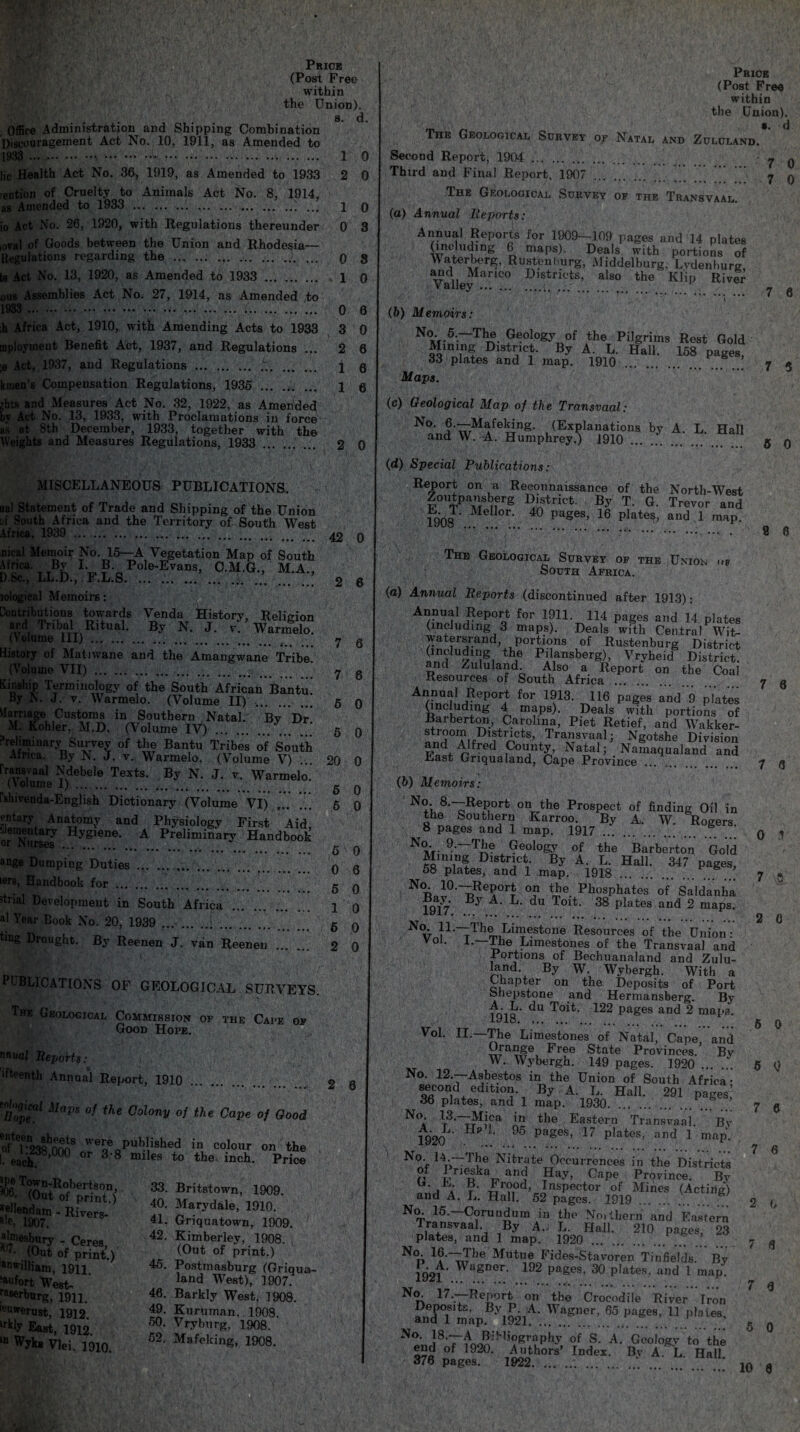 Price (Post Free within the Union). a. d. Office Administration and Shipping Combination Discouragement Act No. 10, 1911, as Amended to 1933 .... 1 0 lie Health Act No. 36, 1919, as Amended to 1933 2 0 eution of Cruelty to Animals Act No. 8, 1914, as Amended to 1933 .. ... 1 0 io Act No. 26, 1920, with Regulations thereunder 0 3 ioval of Goods between the Union and Rhodesia— Regulations regarding the .. ... .. 0 g ts Act No. 13, 1920, as Amended to 1933 ... . 1 0 ous Assemblies Act No. 27, 1914, as Amended to 1933 .. ... 0 6 ,h Africa Act, 1910, with Amending Acts to 1933 3 0 mployinent Benefit Act, 1937, and Regulations ... 2 6 ;e Act, 1937, and Regulations . t.. 1 q kmen's Compensation Regulations, 1935 . 1 0 zhts and Measures Act No. 32, 1922, as Amended bv Act No. 13, 1933, with Proclamations in force as at 8th December, 1933, together with the Weights and Measures Regulations, 1933 . 2 0 MISCELLANEOUS PUBLICATIONS. . . ual Statement of Trade and Shipping of the Union of South Africa and the Territory of South West Africa, 1939 . 42 lologieal Memoirs: Contributions towards Venda Historv, Religion ar.d Tribal Ritual. By N. J. v. Warmelo. (Volume 111). ; y History of Matnvane and the Amangwane Tribe. (Volume VII) . ........ 7 Kinship Terminology of the South African Bantu 3y N. J. v. Warmelo. (Volume II) . 5 Marriage Customs in Southern Natal. Bv Dr M. Kohler, M.D. (Volume IV) . g Preliminary Survey of the Bantu Tribes of South Africa. By N. J. v. Warmelo. (Volume V) rransvaal Ndebele Tests. By N. J. v. Warmelo. (Volume 1). g fslnvenda-English Dictionary (Volume VI) . 5 riomlw Ana£om-y and Physiology First Aid, Nursed Hygien®' A Preliminary Handbook or ange Dumping Duties. q iers, Handbook for strial Development in South Africa al Year Book No. 20, 1939 ... . 5 ting Drought. By Reenen J. van Reenen PL BL1 CATIONS OF GEOLOGICAL SURVEYS. Tbk Geological Commission of the Cape of Good Hope. nnual Reports: ) ifteenth Annual Report, 1910 '[/op™1 o/ the Colony 0f the Cape of Good otter238hnmS w%e Published in colour on the Leach’00 °r 3'8 milea t0 inch. Price w ^®^n-Robertson, (Out of print.) --- V/, (UJIil SS, ■Rivers almesbury urT'*?**  Ceres, K 7- (Out of print.) an*iUiam, 1911. “an fort West- raserburg, 19H. ll‘uwerust, 1912. lrkIY East, 1912. ,n Wyks Vlei. 1910. 33. Britstown, 1909. 40. Marydale, 1910. 41. Griquatown, 1909. 42. Kimberley, 1908. (Out of print.) 45. Postmasburg (Griqua- land West), 1907^ 46. Barkly West, 1908. 49. Kuruman. 1908 60. Vryburg, 1908. 52. Mafeking, 1908. 0 nical Memoir No. 15—A VegetatiQn Map of South Africa. By I. B. Pole-Evans, C.M.G.. M A D Sc, LL.D, F.L.S. .. \ 2 6 6 0 0 20 0 2 6 Price (Post Free within the Union). The Geological Survey 07 Natal and Zululand.* Second Report, 1904 . - y q Third and Final Report, 1907 . ” .7 q The Geological Survey of the Transvaal. (а) Annual Reports: Annual Reports for 1909-109 pages and 14 plates (including 6 maps). Deals with portions of VVaterberg, Rustenl>urg, Aliddelburg. Lvdenburg and Marico Districts, also the Klip River Valley.U ••• . ,.... ... ... 7 0 (б) Memoirs: NaV-5-~T^- Gf?ol°gy of the Pilgrims Rest Gold Mining District. By A. L. Hall. 158 pages, 33 plates and 1 map. 1910 . .. ... 7 5 Maps. (c) Geological Map of the Transvaal: No- fetiafeking. (Explanations by A. L. Hall and W. A. Humphrey.) 1910. 5 q (d) Special Publications: Report on a Reconnaissance of the North-West Zoutpaiisberg District. By T. G. Trevor and 1908 Me °r‘ 40 pages’ 16 Platesb aild 1 map. *.. • 0 6 The Geological Survey of the Union op South Africa. (a) Annual Reports (discontinued after 1913): ^S!,?6150? f°r 1?11^11,4 pages and 14 P’ates (including 3 maps). Deals with Central Wit- Fvatersrand, portions of Rustenburg District (inducing the Pilansberg), Vryheid District, and Zululand. Also a Report on the Coal Resources of South Africa . y q 3epor} for f^13- 416 pages and 9 plates (including 4 maps). Deals with portions of Barberton, Carolina, Piet Retief, and Wakker- SrTifDlitl^Cts’.Tra^svaa1’ Ngotshe Division ?iA'fred p°«nt& Natal; Namaqualand and Hiast Griqualand, Cape Province ... .. 7 q (b) Memoirs: N8-~RePort on the Prospect of finding Oil in the Southern Karroo. By A. W. Rogers, o pages and 1 map. 1917.. q -j 9‘ ^be Geology of the Barberton Gold Mming District. By A. L. Hall. 347 pages, 58 plates, and 1 map. 1918 . ...... 7 * 10-—Report on the Phosphates of Saldanha Bay By A. L. du Toit. 38 plates and 2 maps. iyi/. ... . ,. g q No- 11-—-The Limestone Resources of the Union: v°i. 1.—Ike Limestones of the Transvaal and Portions of Bechuanaland and Zulu¬ land By W. Wybergh. With a Chapter on the Deposits of Port Shepstone and Hermansberg. By A- E. To4t- 422 Pages and 2 maps, lyio. g ^ Vol. II.—The Limestones of Natal, Cape, and Orange Free State Provinces. Bv W. Wybergh. 149 pages. 1920 . 5 Q No. 12.—Asbestos in the Union of South Africa- second edition. By A. L. Hall. 291 pages,’ 36 plates, and 1 map. 1930. . .. 7 e No 13.—Mica in the Eastern Transvaal. Bv 1920 ‘ 95 pages> 17 P^tes, and 1 mapv. \ * * * •••«•..•# m 7 g N°> l4-“T,le Nitrate Occurrences in the Districts of 4/ieska and Hay, Cape Province. By ”'• , a ?• Erood Inspector of Mines (Acting) and A. L. Hall. 52 pages. 1919. _ 2 (, No. 15.—Corundum in the No.them and Eastern Transvaal By A.. L. Hall. 210 pages, 23 plates, and 1 map. 1920 . ... ... y $ ^°n UC~^he A4utue Fides-Stavpren Tinfields. By 1921 WagDGr- 192 pages’ 30 Plates- and 1 map. N°t 47-—Report on the Crocodile River Iron * aJ7mi.P. 5 0 No. ]8.—A Bibliography of S. A. Geology to the end of 1920. Authors’ Index. Bv A. L Hall 376 pages. 1922. *. ... . . . _ 10 a