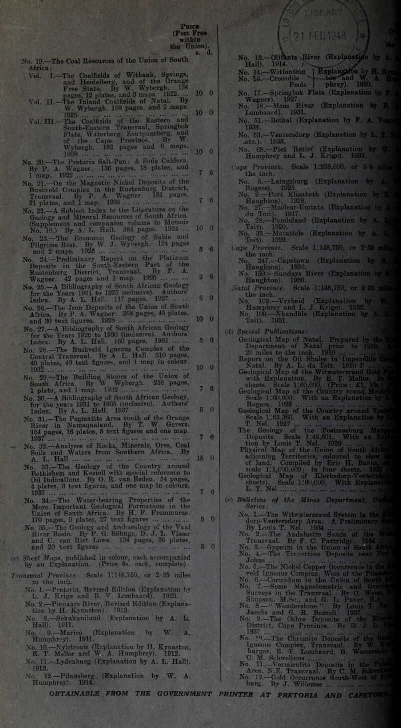 Phics (Post Free within the Union). s. d. No. 19.—The Coal Resources of the Union of South Africa: Vol. I.—The Coalfields of Witbank, Springs, and Heidelberg, and of the Orange Free State. By W. Wybergh .134 pages, 12 plates, and 3 maps. 1922. ... Vol. II.—The Inland Coalfields of Natal. By W. Wybergh. 189 pages, and 2 maps. 1925 .. Vol. III.—The Coalfields of the Eastern and South-Eastern Transvaal, Springbok Flats, Waterberg, Zoutpansberg, and of the Cape Province. By W. Wybergh. 182 pages and 6 maps. 1928 .. No. 20.—The Pretoria Salt-Pan: A Soda Caldera. By P. A. Wagner. 136 pages, 18 plates, and 1 map. 1922 . No. 21.—On the Magnetic Nickel Deposits of the Bushveld Complex in the Rustenburg District, Transvaal. By P. A. Wagner. 181 pages, 21 plates, and 1 map. 1924 . No. 22.—A Subject Index to the Literature on the Geology and Mineral Resources of South Africa. (Supplement and companion volume to Memoir No. 18.) By A. L. Hall. 384 pages. 1924 ... No. 23.—The Economic Geology of Sabie and Pilgrims Rest. By W. J. Wybergh. 124 pages and 2 maps. 1926 . No. 24.—Preliminary Report on the Platinum Deposits in the South-Eastern Part of the Rustenburg District, Transvaal. By P. A. Wagner. 42 pages and 1 map. 1926 . No. 25.—A Bibliography of South African Geology for the Years 1921 to 1925 inclusive). Authors’ Index. By A. L. Hall. 117 pages. 1927 .. No. 26.—The Iron Deposits of the Union of South Africa. By P. A. Wagner. 268 pages, 45 plates, and 30 text figures. 1928 . No. 27.—A Bibliography of South African Geology for the Years 1926 to 1930 (inclusive). Authors’ Index. By A. L. Hall. 160 pages. 1931 . No. 28.—The Bushveld Igneous Complex of the Central Transvaal. By A L. Hall. 510 pages, 40 plates, 40 text figures, and 1 map in colour. 1932 . No. 29.—The Building Stones of the Union of South Africa. By W. Wybergh. 238 pages, 1 plate, and 1 map. 1932 . No. 30.—A Bibliography of South African Geology, for the years 1931 to 1935 (inclusive). Authors’ Index. By A. L. Hall. 1937 . No. 31.—The Pegmatite Area south of the Orange River in Namaqualand. By T. W. Gevers. 164 pages, 16 plates, 5 text figures and one map. 1937 ... ... ..r . No. 32.—Analyses of Rocks, Minerals, Ores, Coal Soils and Waters from Southern Africa. By A. L. Hall .. 10 0 10 0 10 0 7 6 7 6 10 0 5 6 2 6 5 0 10 0 5 0 10 0 7 6 5 0 7 6 15 0 No. 33.—The Geology of the Country around Bethlehem and Kestell with special reference to Oil Indications. By O. R. van Eeden. 54 pages, 4 plates, 3 text figures, and one map in colours. 1937 . 7 6 No. 34.—The Water-bearing Properties of the More Important Geological Formations in the Union of South Africa. By H. F. Frommurze. 170 pages, 9 plates, 27 text figures . 5 0 No. 35.—The Geology and Archaeology of the Vaal River Basin. By P. G. Sohnge, D. J. L. Visser and C. van Riet Lowe. 134 pages, 36 plates, and 20 text figures ... 5 0 (c) Sheet Maps, published in colour, each accompanied by an Explanation. (Price 5s. each, complete): Transvaal Province Scale 1:148,750, or 2-35 miles to the inch. No. 1.—Pretoria, Revised Edition (Explanation by L. J. Krige and B. V. Lombaard). 1929. No. 2.—Pienaars River, Revised Edition (Explana¬ tion by H. Kynaston). 1913. No. 8.—Sekukuniland (Explanation by A. L. Hall). 1911. No. 9.—Marico (Explanation by W. A. Humphrey). 1911. No. 10.—Nylstroom (Explanation by H. Kynaston, E. T. Mellor and W. A. Humphrey). 1912. No. 11.—Lydenburg (Explanation by A. L. Hall). 1913. No. 12.—Pilansberg (Explanation by W. A. Humphrey). 1914. OBTAINABLE FROM THE GOVERNMENT i n * rc r i n a o / i rfcb ir4o . ** /<<j No. 13.—OliRmts River (Explanation by Hall). 1914. _■■■<'■ No. 14.—Witfontein Explanation by H. No. 15.—Crocodile tea'*and W. A. Pools phrey). 1920. No. 17.—Springbok Flats (Explanation by Wagner). 1927. No. 18.—Moos River (Explanation by Lombaard). 1931. No. 51.—Bethal (Explanation by F. A. 1934. No. 53.—Ventersdorp (Explanation by L. .etc.). 1935. No. 68.—Piet Retief (Explanation by Humphrey and L. J. Krige). 1931. Cape Province. Scale 1:238,000, or 3-8 m the inch. No. 5.—Laingsburg (Explanation by Rogers). 1925. No. 9.—Port Elizabeth (Explanation Haughton). 1928. No. 27.—Maclear-Umtata (Explanation by du Toit). 1917. No. 28.—Pondoland (Explanation by A Toit). 1920. No. 35.—Matatiele (Explanation by Toit). 1929. Cape Province. Scale 1:148,750, or 2-35 ; the inch. No. 247.—Capetown (Explanation by Haughton). 1933. No. 150.—Sundays River (Explanation Haughton). 1936. Natal Province. Scale 1:148,750, or 2-35 the inch. , No. 102.—Vryheid (Explanation by Humphrey and L. J. Krige). 1932. No. 109.—Nkandhla (Explanation by A Toit). 1931. (d) Special Publications: Geological Map of Natal. Prepared by the Department of Natal prior to 191G 20 miles to the inch. 1910. ... Report on the Oil Shales in Impendhle < Natal. By A. L. du Toit. 1910 P ... ^ Geological Map of the Witwatersrand with Explanation. By E. T. Mellor. sheets. Scale 1:60,000. (Price: £1. 1C Geological Map of the Country roundf™ Scale 1:60,000. With an Explanation Rogers. 1922 . Geological Map of the Country around Vr< Scale 1:63,360. With an Explanation T. Nel. 1927 . The Geology of the Postmasburg Deposits. Scale 1:49,501. With an E tion by Louis T. Nel. 1929 . Physical Map of the Union of South adjoining Territories, coloured to show, of land. Compiled by Eric H. Ban] scale 1:1,000,000; in four sheets. Geological Map of Klerksdorp-Vent sheets). Scale 1:60,000. With Expl L. T. Nel.. (e) Bulletins of the Mines Department, Series: No. 1.—The Witwatersrand System in tl dorp-Ventersdorp Area. A Preliminary By Louis T. Nel. 1934 . No. 2.—The Andalusite Sands of the Transvaal. By F. C. Partridge. 1934 No. 3.—Gypsum in the Union of South Af No. 4.—The Travertine Deposits near F Johns . No. 5.—The Nickel-Copper Occurrence in tt veld Igneous Complex, West of the Pill ‘ No. 6.—Corundum in the Union of Sout No. 7.—Some Magnetometric and Gra^ Surveys in the Transvaal. By O. Wei Simpson, M.Sc., and G. L. Paver, B.i No. 8.—“ Wonderstone.” By Louis T. Jacobs and G. R. Bozzoli. 1937 ... No. 9.—The Ochre Deposits of the Ri District, Cape Province. Bv D. J. L. 1937 . ..;.. 1 No. 10.—The Chromite Deposits of tbe Igneous Complex, Transvaal. By W. burger. B. V. Lombaard, B. Wasser C. M. Schwellntis. No. 11.—Vermiculite Deposits in the Area, N.E. Transvaal. By C. M. Schv No. 12.—Gold Occurrence South-West o burg. By J. Willemse .. . PRINTER AT PRETORIA AND CAPE1