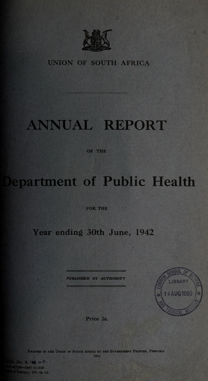 UNION OF SOUTH AFRICA ANNUAL REPORT OF THE epartment of Public Health FOR THE .. Year ending 30th June, 1942 Printed in the Union of South Africa by the Government Printer, Pretoria 1942 *. No. 8, ’43 4^3 - L7135—1942 3—730 f Printing: £37. 6a. 5d.