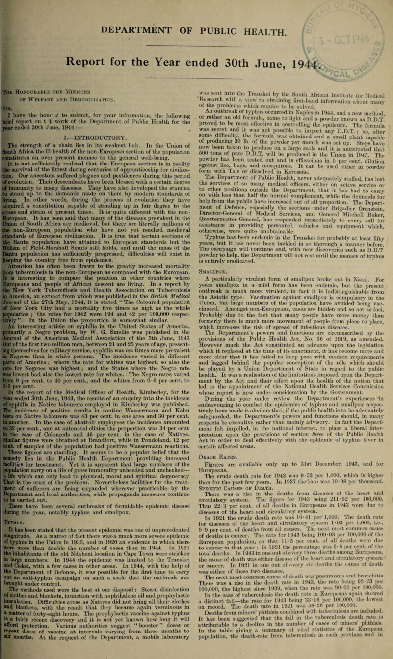 DEPARTMENT OF PUBLIC HEALTH. Report for the Year ended 30th June, 1944. The Honourable the Minister of Welfare and Demobilization. Sib, I have the hone ,r to submit, for your information, the following brief report on t b work of the Department of Public Health for the year ended 30th June, 1944 :— I.—INTRODUCTORY. The strength of a chain lies in its weakest link. In the Union of South Africa the ill-health of the non-European section of the population constitutes an ever present menace to the general well-being. It is not sufficiently realized that the European section is in reality the survival of the fittest during centuries of apprenticeship for civiliza¬ tion. Our ancestors suffered plagues and pestilences during this period of evolution. Their descendants have been blessed with a certain degree of immunity to many diseases. They have also developed the stamina to stand up to the demands made on them by modern standards of living. In other words, during the process of evolution they have acquired a constitution capable of standing up in fair degree to the stress and strain of present times. It is quite different with the non- European. It has been said that many of the diseases prevalent in the Union of South Africa are medieval, but there are literally millions of the non-European popidation who have not yet reached medieval standards of European civilization. It is true that certain sections of the Bantu population have attained to European standards but the Holism of Field-Marshall Smuts still holds, and until the mass of the Bantu population has sufficiently progressed, difficulties will exist in keeping the country free from epidemics. Attention has often been drawn to the greatly increased mortality from tuberculosis in the non-European as compared with the European. It is interesting to compare the position in other countries where Europeans and people of African descent are living. In a report by the New York Tuberculosis and Health Association on Tuberculosis in America, an extract from which was published in the British Medical Journal of the 27th May, 1944, it is stated “ The Coloured population of New York City had a mortality five times as high as the whole population ; the rates for 1942 were 194 and 42 per 100,000 respec¬ tively In the Union the proportion is somewhat similar. An interesting article on syphilis in the United States of America, primarily a Negro problem, by W. G. Smellie was published in the Journal of the American Medical Association of the 5th June, 1943 Out of the first two million men, between 21 and 25 years of age, present¬ ing themselves for military service, syphilis was ten times more prevalent in Negroes than in white persons. The incidence varied in different parts of America ; where the rate for whites was highest, so also the rate for Negroes was highest; and the States where the Negro rate was lowest had also the lowest rate for whites. The Negro rates varied from 9 per cent, to 40 per cent., and the whites from 0-6 per cent, to 5-3 per cent. In the report of the Medical Officer of Health, Kimberley, for the year ended 30th June, 1943, the results of an enquiry into the incidence of syphilis in Native labourers employed in Kimberley was published. The incidence of positive results in routine Wassermann and Kahn tests on Native labourers was 43 per cent, in one area and 30 per cent, in another. In the case of abattoir employees the incidence amounted to 32 per cent., and at antenatal clinics the proportion was 34 per cent in the case of Coloureds and 46 per cent, in the case of Natives. Similar figures were obtained at Brandfort, while in Pondoland, 12 per cent, of samples of the population had positive Wassermann reactions. These figures are startling. It seems to be a popular belief that the remedy lies in the Public Health Department providing increased facilities for treatment. Yet it is apparent that large numbers of the population carry on a life of gross immorality unheeded and unchecked— a fife which can only lead to physical, moral and spiritual degeneracy That is the crux of the problem. Nevertheless facilities for the treat¬ ment of sufferers are being expanded wherever practicable by the Department and local authorities, while propaganda measures continue to be carried out. There have been several outbreaks of formidable epidemic disease during the year, notably typhus and smallpox. Typhus. It has been stated that the present epidemic was one of unprecedented magnitude. As a matter of fact there was-a much more severe epidemic of typhus in the Union in 1935, and in 1920 an epidemic in which there were more than double the number of cases than in 1944. In 1921 the inhabitants of the old Ndabeni location in Cape Town were stricken in large numbers. In 1944 the epidemic was limited to the Transkei and Ciskei, with a few cases in other areas. In 1944, with the help of the Department of Defence, it was possible for the first time to carry out an anti-typhus campaign on such a scale that the outbreak was brought under control. The methods used were the best at our disposal: Steam disinfection of clothes and blankets, inunction with naphthalene oil and prophylactic inoculation. Difficulties arose as Natives did not bring all their clothes and blankets, with the result that they became again verminous in a matter of forty-eight hours. The prophylactic vaccine against typhus is a fairly recent discovery and it is not yet known how long it will afford protection. Various authorities suggest “ booster ” doses or repeat doses of vaccine at intervals varying from three months to six months. At the request of the Department, a mobile laboratory was sent into the Transkei by the South African Institute for Medical Research with a view to obtaining first-hand information about many of the problems which require to be solved. An outbreak of typhus occurred in Naples in 1944, and a new method, or rather an old formula, came to light and a powder known as D.D.T. proved to be most effective in controlling the epidemic. The formula was secret and it was not possible to import any D.D.T.; so, after some difficulty, the formula was obtained and a small plant capable of producing 30 lb. of the powder per month was set up. Steps have now been taken to produce on a large scale and it is anticipated that 500 tons of pure D.D.T. will be produced in the Union in 1945. The powder has been tested out and is efficacious in 5 per cent, dilution against lice, bugs, and mosquitoes. It can be used either in powder form with Talc or dissolved in Kerosene. The Department of Public Health, never adequately staffed, has lost the services of so many medical officers, either on active service or to other positions outside the Department, that it has had to carry on with less than half the normal complement, while the demands for help from the public have increased out of all proportion. The Depart¬ ment of Defence, especially the sections under Brigadier Orenstein, Director-General of Medical Services, and General Mitchell Baker, Quartermaster-General, has responded immediately to every call for assistance in providing personnel, vehicles and equipment which, otherwise, were quite unobtainable. Typhus has been endemic in the Transkei for probably at least fifty years, but it has never been tackled in so thorough a manner before. The campaign will continue and, with new discoveries such as D.D.T powder to help, the Department will not rest until the menace of typhus is entirely eradicated. Smallpox. A particularly virulent form of smallpox broke out in Natal. For years smallpox in a mild form has been endemic, but the present outbreak is much more virulent, in fact it is indistinguishable from the Asiatic type. Vaccination against smallpox is compulsory in the Union, but large numbers of the population have avoided being vac¬ cinated. Amongst non-Europeans, cases are hidden and so act as foci. Probably due to the fact that many people have more money than formerly there is much more movement of people from place to place, which increases the risk of spread of infectious diseases. The Department’s powers and functions are circumscribed by the provisions of the Public Health Act, No. 36 of 1919, as amended. However much the Act constituted an advance upon the legislation which it replaced at the time of its enactment, it has become more and more clear that it has failed to keep pace with modem requirements and lagged behind the popular conception of the role which should be played by a Union Department of State in regard to the public health. It was a realisation of the limitations imposed upon the Depart¬ ment by the Act and their effect upon the health of the nation that led to the appointment of the National Health Services Commission whose report is now under consideration by the Government. During the year under review the Department’s experiences In endeavouring to combat the epidemics of typhus and smallpox respec¬ tively have made it obvious that, if the public health is to be adequately safeguarded, the Department’s powers and functions should, in many respects be executive rather than mainly advisory. In fact the Depart¬ ment felt impelled, in the national interest, to place a liberal inter¬ pretation upon the provisions of section three of the Public Health Act in order to deal effectively with the epidemic of typhus fever in certain affected areas. Death Rates. Figures are available only up to 31st December, 1943, and for Europeans. The crude death rate for 1943 was 9-53 per 1,000, which is higher than for the past few years. In 1937 the rate was 10-08 per thousand. Specific Causes of Death. There was a rise in the deaths from diseases of the heart and circulatory system. The figure for 1943 being 211 -92 per 100,000. Thus 22-3 per cent, of all deaths in Europeans in 1943 were due to diseases of the heart and circulatory system. In 1921 the crude death rate was 10-41 per 1,000. The death rate for diseases of the heart and circulatory system 1-03 per 1,000, i.e., 9-9 per cent, of deaths from all causes. The next most common cause of deaths is cancer. The rate for 1943 being 109-08 per 100,000 of the European population, so that 11-5 per cent, of all deaths were due to cancer in that year ; in 1921 the percentage was 6-8 per cent, of the total deaths. In 1943 in one out of every three deaths among Europeans, the cause of death was either disease of the heart and circulatory system or cancer. In 1921 in one out of every six deaths the cause of death was either of these two diseases. The next most common cause of death was pneumonia and bronchitis There was a rise in the death rate in 1943, the rate being 92-23 per 100,000, the highest since 1939, when the rate was 90-05 per 100,000. In the case of tubercxdosis the death rate in Europeans again showed a distinct fall—the rate for 1943 being 33-16 per 100,000, the lowest on record. The death rate in 1921 was 58-26 per 100,000. Deaths from miners’ phthisis combined with tuberculosis are included. It has been suggested that the fall in the tuberculosis death rate is attributable to a decline in the number of cases of miners’ phthisis. In the table giving a summary of vital statistics of the European population, the death-rate from tuberculosis in each province and in