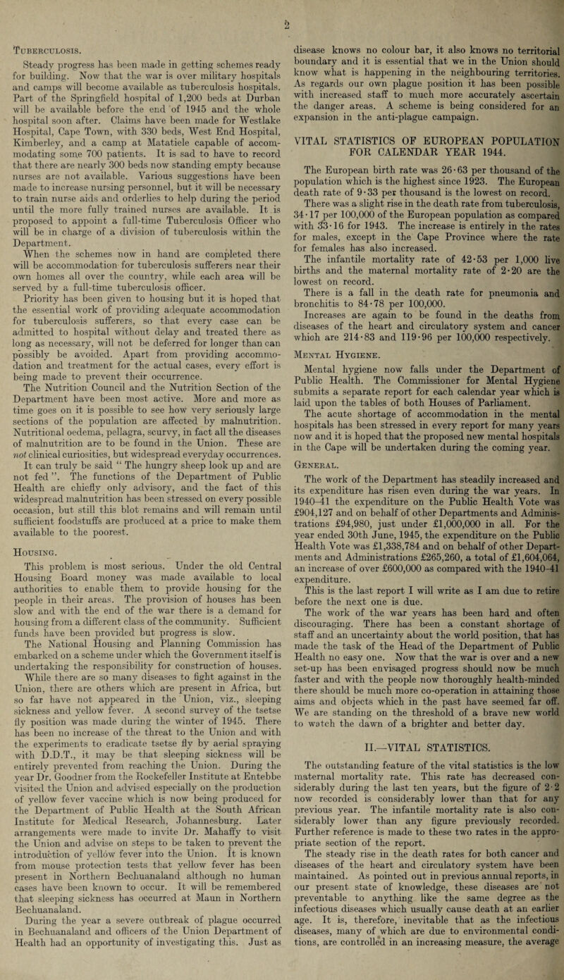 b Tuberculosis. Steady progress has been made in getting schemes ready for building. Now that the war is over military hospitals and camps will become available as tuberculosis hospitals. Part of the Springfield hospital of 1,200 beds at Durban will be available before the end of 1945 and the whole hospital soon after. Claims have been made for Westlake Hospital, Cape Town, with 330 beds, West End Hospital, Kimberley, and a camp at Matatiele capable of accom¬ modating some 700 patients. It is sad to have to record that there are nearly 300 beds, now standing empty because nurses are not available. Various suggestions have been made to increase nursing personnel, but it will be necessary to train nurse aids and orderlies to help during the period until the more fully trained nurses are available. It is proposed to appoint a full-time Tuberculosis Officer who will be in charge of a division of tuberculosis within the Department. When the schemes now in hand are completed there will be accommodation for tuberculosis sufferers near their own homes all over the country, while each area will be served by a full-time tuberculosis officer. Priority has been given to housing but it is hoped that the essential work of providing adequate accommodation for tuberculosis sufferers, so that every case can be admitted to hospital without delay and treated there as long as necessary, will not be deferred for longer than can possibly be avoided. Apart from providing accommo¬ dation and treatment for the actual cases, every effort is being made to prevent their occurrence. The Nutrition Council and the Nutrition Section of the Department have been most active. More and more as time goes on it is possible to see how very seriously large sections of the population are affected by malnutrition. Nutritional oedema, pellagra, scurvy, in fact all the diseases of malnutrition are to be found in the Union. These are not clinical curiosities, but widespread everyday occurrences. It can truly be said “ The hungry sheep look up and are not fed ”. The functions of the Department of Public Health are chiefly only advisory, and the fact of this widespread malnutrition has been stressed on every possible occasion, but still this blot remains and will remain until sufficient foodstuffs are produced at a price to make them available to the poorest. Housing. This problem is most serious. Under the old Central Housing Board money was made available to local authorities to enable them to provide housing for the people in their areas. The provision of houses has been slow and with the end of the war there is a demand for housing from a different class of the community. Sufficient funds have been provided but progress is slow. The National Housing and Planning Commission has embarked on a scheme under which the Government itself is undertaking the responsibility for construction of houses. While there are so man}^ diseases to fight against in the Union, there are others which are present in Africa, but so far have not appeared in the Union, viz., sleeping sickness and yellow fever. A second survey of the tsetse fly position was made during the winter of 1945. There has been no increase of the threat to the Union and with the experiments to eradicate tsetse fly by aerial spraying with D.D.T., it may be that sleeping sickness will be entirely prevented from reaching the Union. During the year Dr. Goodner from the Rockefeller Institute at Entebbe visited the Union and advised especially on the production of yellow fever vaccine which is now being produced for the Department of Public Health at the South African Institute for Medical Research, Johannesburg. Later arrangements were made to invite Dr. Mahaffy to visit the Union and advise on steps to be taken to prevent the introduction of yellow fever into the Union. It is known from mouse protection tests that yellow fever has been present in Northern Bechuanaland although no human cases have been known to occur. It will be remembered that sleeping sickness has occurred at Maun in Northern Bechuanaland. During the year a severe outbreak of plague occurred in Bechuanaland and officers of the Union Department of Health had an opportunity of investigating this. Just as disease knows no colour bar, it also knows no territorial boundary and it is essential that we in the Union should know what is happening in the neighbouring territories. As regards our own plague position it has been possible with increased staff to much more accurately ascertain the danger areas. A scheme is being considered for an expansion in the anti-plague campaign. VITAL STATISTICS OF EUROPEAN POPULATION FOR CALENDAR YEAR 1944. The European birth rate was 26 • 63 per thousand of the population which is the highest since 1923. The European death rate of 9-33 per thousand is the lowest on record. There was a slight rise in the death rate from tuberculosis, 34-17 per 100,000 of the European population as compared with 33-16 for 1943. The increase is entirely in the rates for males, except in the Cape Province where the rate for females has also increased. The infantile mortality rate of 42-53 per 1,000 live births and the maternal mortality rate of 2-20 are the lowest on record. There is a fall in the death rate for pneumonia and bronchitis to 84-78 per 100,000. Increases are again to be found in the deaths from, diseases of the heart and circulatory system and cancer which are 214-83 and 119-96 per 100,000 respectively. Mental Hygiene. Mental hygiene now falls under the Department of Public Health. The Commissioner for Mental Hygiene submits a separate report for each calendar year which is laid upon the tables of both Houses of Parliament. The acute shortage of accommodation in the mental hospitals has been stressed in every report for many years now and it is hoped that the proposed new mental hospitals in the Cape will be undertaken during the coming year. General. The work of the Department has steadily increased and its expenditure has risen even during the war years. In 1940-41 the expenditure on the Public Health Vote was £904,127 and on behalf of other Departments and Adminis¬ trations £94,980, just under £1,000,000 in all. For the year ended 30th June, 1945, the expenditure on the Public Health Vote was £1,338,784 and on behalf of other Depart¬ ments and Administrations £265,260, a total of £1,604,064, an increase of over £600,000 as compared with the 1940-41 expenditure. This is the last report I will write as I am due to retire before the next one is due. The work of the war years has been hard and often discouraging. There has been a constant shortage of staff and an uncertainty about the world position, that has made the task of the Head of the Department of Public Health no easy one. Now that the war is over and a new set-up has been envisaged progress should now be much faster and with the people now thoroughly health-minded there should be much more co-operation in attaining those aims and objects which in the past have seemed far off. We are standing on the threshold of a brave new world to wotch the dawn of a brighter and better day. II.—VITAL STATISTICS. The outstanding feature of the vital statistics is the low maternal mortality rate. This rate has decreased con¬ siderably during the last ten years, but the figure of 2-2 now recorded is considerably lower than that for any previous year. The infantile mortality rate is also con¬ siderably lower than any figure previously recorded. Further reference is made to these two rates in the appro¬ priate section of the report. The steady rise in the death rates for both cancer and diseases of the heart and circulatory system have been maintained. As pointed out in previous annual reports, in our present state of knowledge, these diseases are not preventable to anything like the same degree as the infectious diseases which usually cause death at an earlier age. It is, therefore,' inevitable that as the infectious diseases, many of which are due to environmental condi¬ tions, are controlled in an increasing measure, the average