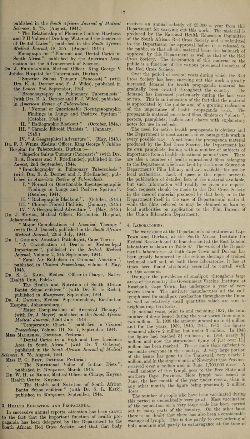 published in the South African Journal of Medical Sciences, 9, 75. (August, 1944.) “ The Relationship of Fluorine Content Hardness and P H Values of Drinking Water and the Incidence of Dental Caries ”, published in the South African Medical Journal, 18, 255. (August, 1944.) Monograph on “ Fluorine and Dental Caries in South Africa ”, published by the American Asso¬ ciation for the Advancement of Science. Dr. J. Friedlander, Medical Officer, King George V Jubilee Hospital for Tuberculosis, Durban : “ Superior Sulcus Tumour (Pancoast),,r (with Drs. B. A. Dormer and F. J. Wiles), published in the Lancet, 2nd September, 1944. “ Bronchography in Pulmonary Tuberculosis ” (with Drs. B. A. Dormer and F. J. Wiles), published in American Review of Tuberculosis. I. “ Normal or Questionable Roentgenographic Findings in Lungs and Positive Sputum ” (October, 1944.) II. “ Radiographic Blackout ”. (October, 1944.) III. “ Chronic Fibroid Phthisis ”. (January, 1945.) IV. “ A Geographical Adventure ”. (May, 1945.) Dr. F. J. Wiles, Medical Officer, King George V Jubilee Hospital for Tuberculosis,' Durban :— “ Superior Sulsus Tumour (Pancoast) ” (with Drs. B. A. Dormer and J. Friedlander), published in the Lancet, 2nd September, 1944. “ Bronchography in Pulmonary Tuberculosis ” (with Drs. B. A. Dormer and J. Friedlander), pub¬ lished in American Review of Tuberculosis. I. “ Normal or Questionable Roentgenographic Findings in Lungs and Positive Sputum ”. (October, 1944.) II. “ Radiographic Blackout ”. (October, 1944.) III. “ Chronic Fibroid Phthisis. (January, 1945.) IV. “ A Geographical Adventure ”. (May, 1945.) Dr. J. Meyer, Medical Officer, Rietfontein Hospital, Johannesburg : “ Major Complications of Arsenical Therapy ” (with Dr. J. Daneel), published in the South African Medical Journal, 22nd July, 1944. Dr. I. Gordon, Assistant Pathologist, Cape Town : “ A Classification of Deaths of Medico-legal Importance ”, published in the British Medical Journal, Volume 2, 9th September, 1944. “ Fatal Air Embolism in Criminal Abortion ”, published in Clinical Proceedings, volume 4, May, 1945. Dr. S. L. Kark, Medical Officer-in-Charge, Native Health Unit, Polela : “ The Health and Nutrition of South African Bantu School-children ” (with Dr. H. le Riche), published in Manpower, September, 1944. Dr. J. Daneel, Medical Superintendent, Rietfontein Hospital, Johannesburg : “ Major Complications of Arsenical Therapy ” (with Dr. J. Meyer), published in the South African Medical Journal, 22nd July, 1944. “ Temperature Charts ”, published in *Clinical Proceedings, Volume III, No. 7, September, 1944. Miss Malherbe, Dietitian, Pretoria : “ Dental Caries in a High and Low Incidence Area in South Africa ” (with Dr. T. Ockerse), published in the South African Journal of Medical Sciences, 9, 75, August, 1944. Miss P. G. Best, Dietitian, Pretoria : . “ The Nutritional Value of Indian Diets ”, published in Manpower, March, 1945. Dr. W. H. le Riche, Medical Officer-in-Charge, Knysna Health Centre, Knysna : “ The Health and Nutrition of South African Bantu School-children ” (with Dr. S. L. Kark), published in Manpower, September, 1944. 3. Health Education and Propaganda. In successive annual reports, attention has been drawn to the fact that the important function of health pro¬ paganda has been delegated by this Department to the South African Red Cross Society, and that that body receives an annual subsidy of £5,000 a year from this Department for carrying out this work. The material is produced by the National Health Education Committee of the South African Red Cross Society and is submitted to the Department for approval before it is released to the public, so that all the material bears the hallmark of approval by this Department as well as that of the Red Cross Society. The distribution of this material to the public is a function of the various provincial branches of the Red Cross Society. Over the period of several years during which the Red Cross Society has been carrying out this work a greatly increased demand for health propaganda material has gradually been created throughout the country. The demand has increased particularly during the last year or two. This is an indication of the fact that the material is appreciated by the public and of a growing realisation of the importance of health propaganda work. The propaganda material consists of films, filmlets or “ shorts ”, posters, pamphlets, leaflets and charts with explanatory notes for use in schools. The need for active health propaganda is obvious and the Department is most anxious to encourage this work in every possible way. Apart from the propaganda material produced by the Red Cross Soceity, the Department has its own pamphlets dealing with a number of subjects of importance from a health educational point of view. There are also a number of health educational films belonging to the Department which are kept by the Union Education Department’s Film Library and are available for use by local authorities. Lack of space in this report prevents the publication of detailed lists of the material available, but such information will readily be given on request. Such requests should be made to the Red Cross Society in the case of material produced by that body or to the Department itself in the case of Departmental material, while the films referred to may be obtained on loan by local authorities on application to the Film Bureau of the Union Education Department. 4. Laboratories. The work done at the Department’s laboratories at Cape Town and Durban, at the South African Institute for Medical Research and its braenhes and at the East London laboratory is shown in Table 8.‘ The work of the Depart¬ ment’s laboratories at both Cape Town and Durban has been greatly hampered by the serious shortage of trained technical staff and, at both these laboratories, it has at times been found ' absolutely essential to curtail work on this account. Owing .to the prevalence of smallpox throughout large areas of the country the Government Vaccine Institute at Rosebank, Cape town, has undergone a year of very severe strain. The institute manufactures all the calf- lymph used for smallpox vaccination throughout the Union as well as relatively small quantities which are sent to neighbouring territories. In normal years, prior to and including 1937, the total number of doses issued during the year varied from one to two million. In 1938 the amount jumped up to 4| million and for the years, 1939, 1940, 1941, 1942, the figures remained above 2 million but under 3 million. In 1913 the figure had reached 3J millions; in 1944, nearly 51 million and now the stupendous figure of just over 111, million has been reached. This is more than sufficient to vaccinate everyone in the country. A very large portion of the issues has gone to the Transvaal, very nearly <> million, and in the single month of November that Province received over a million and in June, 1,700,000 doses. A small amount of this lymph goes to the Free State and northern Cape Province. More lymph was issued in June, the last month of the year under review, than in any other month, the figure being practically 2 million The number of people who have been vaccinated during this period is undoubtedly very great. Mass vaccination of the population on a very large scale has been carried out in many parts of the country. On the other hand there is no doubt that there has also been a considerable wastage of lymph. This is due partly to over-ordering of bulk amounts and partly to extravagance at the time of