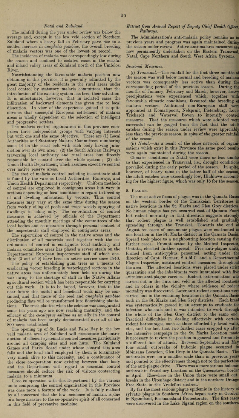 Natal and Zululand. The rainfall during the year under review was below the average and, except in the low veld section of Northern Zululand where a heavy fall in February gave rise to a sudden increase in anopheles gambiae, the overall breeding of malaria vectors was one of the lowest on record. The incidence of malaria was correspondingly low during the season and confined to isolated cases in the coastal and inland valley areas of Zululand north of the Umfolosi River. Notwithstanding the favourable malaria position now obtaining in this province, it is generally admitted by the great majority of the residents in the rural areas under local control by statutory malaria committees, that the introduction of the existing system has been their salvation. It is unfortunate, however, that in isolated cases the infiltration of backward elements has given rise to local dissention. In view of the experience gained it is quite obvious that successful European settlement of malaria areas is wholly dependent on the selection of intelligent and progressive settlers. The malaria control organisation in this province com¬ prises three independent groups with varying interests but with one and the same objective. These are (1) Local Authorities and Statutory Malaria Committees numbering some 44 on the coast belt with each body having juris¬ diction over its own area ; (2) the South African Railways traversing local authority and rural areas but directly responsible for control over the whole system ; (3) the Union Health Department, which assumes executive control over native reserve areas. The cost of malaria control including inspectorate staff is found by the various Local Authorities, Railways, and Union Health Department respectively. Uniform methods of control are employed in contiguous areas but vary in sections depending on local conditions in regard to breeding of and dwelling infestation by vectors. Thus control measures may vary at the same time during the season from weekly oiling of pools and twice weekly spraying of dwellings to oiling only. The co-ordination of control measures is achieved by officials of the Department attending the monthly meetings of the committees of the local bodies and co-operation through personal contact of the inspectorate staff employed in contiguous areas. The supervision of control in the native areas and the distribution of all materials used together with the co¬ ordination of control in contiguous local authority and malaria committee areas has placed a severe strain on the Departmental European inspectorate staff of which one- third (3 out of 9) have been on active service since 1940. The policy of establishing gum trees as a means of eradicating vector breeding in waterlogged sections in the native areas has unfortunately been held up during the war owing to the shortage of staff in the Native Affairs agricultural section which has been responsible for carrying out this work. It is to be hoped, however, that in the near future this useful and beneficial work may be con¬ tinued, and that more of the reed and anopheles gambiae producing flats will be transformed into flourishing planta¬ tions. The trees planted when the scheme was inaugurated some ten years ago are now reaching maturity, and the efficacy of the eucalyptus saligna as an ally in the control of malaria has been amply demonstrated over all of the 800 acres established. The opening up of St. Lucia and False Bay in the low veld malaria area of Zululand will necessitate the intro¬ duction of efficient systematic control measures particularly around all camping sites and rest huts. The Zululand Games and Parks Board under whose control this area falls and the local staff employed by them is fortunately very much alive to this necessity, and a continuance of the close co-operation now existing between that body and the Department with regard to essential control measures should reduce the risk of visitors contracting malaria to a minimum. Close co-operation with this Department by the various units comprising the control organisation in this Province was once more a feature of the work. It is fully realised by all concerned that the low incidence of malaria is due in a large measure to the co-operative spirit of all concerned in this field of preventive medicine. Extract from Annual Report of Deputy Chief Health Officer, Railways. The Administration’s anti-malaria policy remains as in previous years and progress was again maintained during the season under review. Active anti-malaria measures are now permanently undertaken on the Eastern Transvaal, Natal, Cape Northern and South West Africa Systems. Seasonal Measures. (i) Transvaal.—The rainfall for the first three months of the season was well below normal and breeding of malaria vectors was consequently less active than during the corresponding period of the previous season. During the months of January, February and March, however, heavy precipitations were experienced which, together with favourable climatic conditions, favoured the breeding of malaria vectors. Additional non-European staff were appointed at Komatipoort, Nelspruit, Petersburg, Louis Trichardt and Waterval Boven to intensify control measures. That the measures which were adopted were successful can be gauged from the fact that the adult catches during the season under review were apprciably less than the previous season, in spite of the greater rainfall of the season. (ii) Natal.—As a result of the close network of organi¬ sations which exist in this Province the same good results were again maintained during the season. Climatic conditions in Natal were more or less similar to that experienced in Transvaal, i.e., drought conditions prevailed during the early period of the season. In spite, however, of heavy rains in the latter half of the season, the adult catches were exceedingly low, Hluhluwe account¬ ing for the highest figure, which was only 18 for the season. 9. Plague. The most active focus of plague was in the Qamata Basin on the western border of the Transkeian Territories in native locations in the St. Marks and Glen Grey districts. No human plague has yet occurred east of Qamata Poort but rodent mortality in that direction suggests strongly that rodent plague is well established and gradually spreading through the Transkei. Towards the end of August ten cases of pneumonic plague were contracted in one location in the St. Marks district in the Qamata Basin. Spread took place to a neighbouring location causing five further cases. Prompt action by the Medical Inspector, Umtata, checked further spread. Five anti-plague units, formed from anti-typhus personnel, acting under the direction of Capt. Hermer, S.A.M.C. and a Departmental Plague Inspector, instituted control measures throughout the area. The affected locations were placed under strict quarantine and the inhabitants were immunised with live avirulent anti-plague vaccine. Rodent extermination was carried out in the huts and veld in the affected locations and in others in the vicinity where evidence of rodent mortality was discovered. Later anti-rodent operations were carried out in the remaining locations in the Qamata Basin both in the St. Marks and Glen Grey districts. Each kraal was systematically gassed in an attempt to eradicate the infection wholesale and it was intended to work through the whcle of the Glen Grey district to the same end. Practical difficulties in dealing effectively with certain rodent harbourages, such as those afforded by kraal walls, etc., and the fact that two further cases cropped up after the intensive campaign in the St. Marks Location made it necessary to review the position in general and formulate a different line of attack. Between September and May four small outbreaks of bubonic plague occurred in Mbinzana Location, Glen Grey in the Qamata Basin. The outbreaks were on a smaller scale than in previous years and pointed to the effectiveness though not to the perfection of the anti-plague drive. There was a more serious bubonic outbreak in Fransbury Location on the Queenstown border in April. Elsewhere in the Union there were small out¬ breaks in the Uitenhage district and in the northern Orange Free State in the Vredefort district. By far the most serious plague epidemic in the history of sylvatic plague in Southern Africa began early in October in Ngamiland, Bechuanaland Protectorate. The first cases were discovered in the Lake Ngami region on the southern