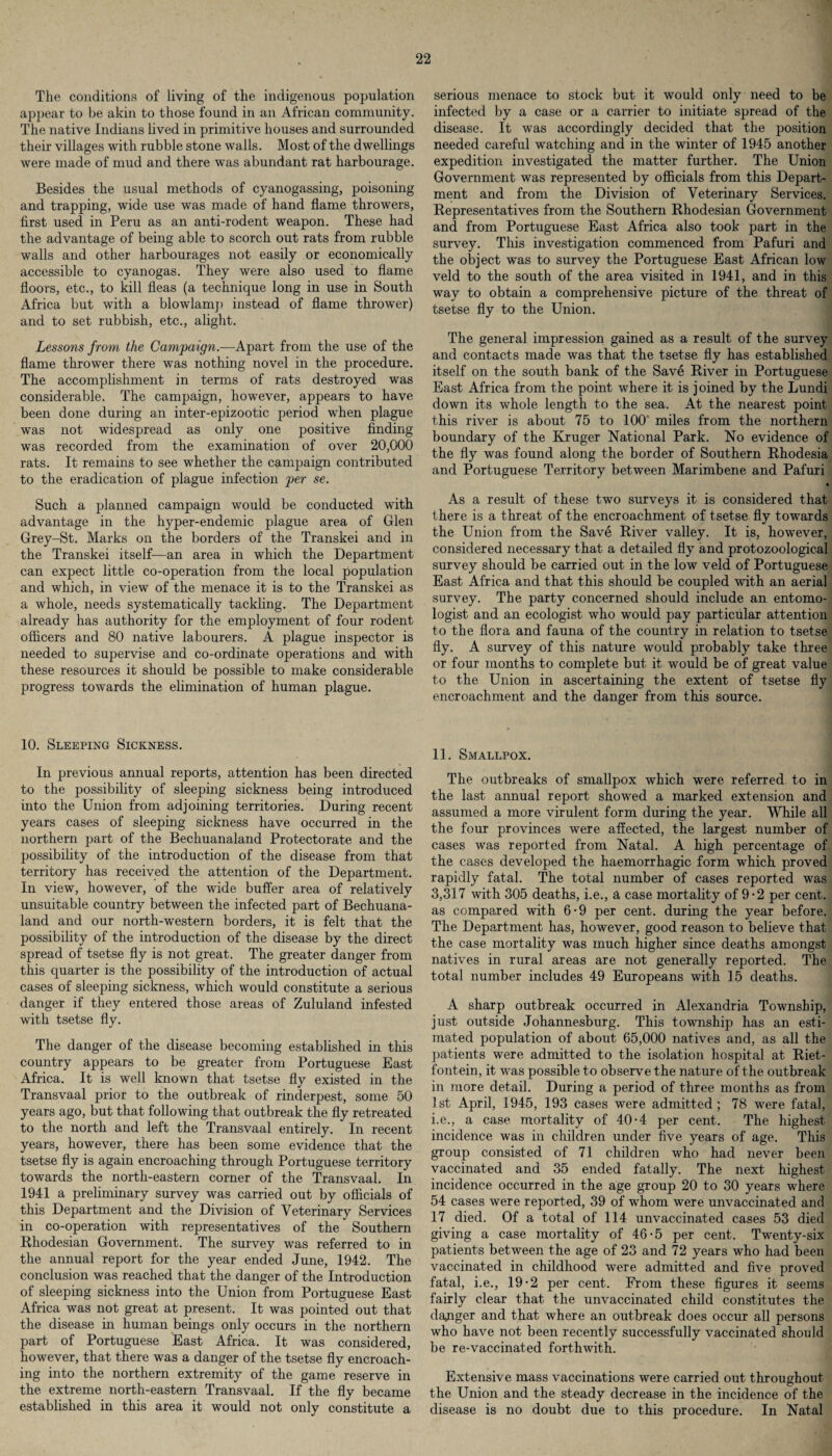 The conditions of living of the indigenous population appear to be akin to those found in an African community. The native Indians lived in primitive houses and surrounded their villages with rubble stone walls. Most of the dwellings were made of mud and there was abundant rat harbourage. Besides the usual methods of cyanogassing, poisoning and trapping, wide use was made of hand flame throwers, first used in Peru as an anti-rodent weapon. These had the advantage of being able to scorch out rats from rubble walls and other harbourages not easily or economically accessible to cyanogas. They were also used to flame floors, etc., to kill fleas (a technique long in use in South Africa but with a blowlamp instead of flame thrower) and to set rubbish, etc., alight. Lessons from the Campaign.—Apart from the use of the flame thrower there was nothing novel in the procedure. The accomplishment in terms of rats destroyed was considerable. The campaign, however, appears to have been done during an inter-epizootic period when plague was not widespread as only one positive finding was recorded from the examination of over 20,000 rats. It remains to see whether the campaign contributed to the eradication of plague infection per se. Such a planned campaign would be conducted with advantage in the hyper-endemic plague area of Glen Grey-St. Marks on the borders of the Transkei and in the Transkei itself—an area in which the Department can expect little co-operation from the local population and which, in view of the menace it is to the Transkei as a whole, needs systematically tackling. The Department already has authority for the employment of four rodent officers and 80 native labourers. A plague inspector is needed to supervise and co-ordinate operations and with these resources it should be possible to make considerable progress towards the elimination of human plague. 10. Sleeping Sickness. In previous annual reports, attention has been directed to the possibility of sleeping sickness being introduced into the Union from adjoining territories. During recent years cases of sleeping sickness have occurred in the northern part of the Bechuanaland Protectorate and the possibility of the introduction of the disease from that territory has received the attention of the Department. In view, however, of the wide buffer area of relatively unsuitable country between the infected part of Bechuana¬ land and our north-western borders, it is felt that the possibility of the introduction of the disease by the direct spread of tsetse fly is not great. The greater danger from this quarter is the possibility of the introduction of actual cases of sleeping sickness, which would constitute a serious danger if they entered those areas of Zululand infested with tsetse fly. The danger of the disease becoming established in this country appears to be greater from Portuguese East Africa. It is well known that tsetse fly existed in the Transvaal prior to the outbreak of rinderpest, some 50 years ago, but that following that outbreak the fly retreated to the north and left the Transvaal entirely. In recent years, however, there has been some evidence that the tsetse fly is again encroaching through Portuguese territory towards the north-eastern corner of the Transvaal. In 1941 a preliminary survey was carried out by officials of this Department and the Division of Veterinary Services in co-operation with representatives of the Southern Rhodesian Government. The survey was referred to in the annual report for the year ended June, 1942. The conclusion was reached that the danger of the Introduction of sleeping sickness into the Union from Portuguese East Africa was not great at present. It was pointed out that the disease in human beings only occurs in the northern part of Portuguese East Africa. It was considered, however, that there was a danger of the tsetse fly encroach¬ ing into the northern extremity of the game reserve in the extreme north-eastern Transvaal. If the fly became established in this area it would not only constitute a serious menace to stock but it would only need to be infected by a case or a carrier to initiate spread of the disease. It was accordingly decided that the position needed careful watching and in the winter of 1945 another expedition investigated the matter further. The Union Government was represented by officials from this Depart¬ ment and from the Division of Veterinary Services. Representatives from the Southern Rhodesian Government and from Portuguese East Africa also took part in the survey. This investigation commenced from Pafuri and the object was to survey the Portuguese East African low veld to the south of the area visited in 1941, and in this way to obtain a comprehensive picture of the threat of tsetse fly to the Union. The general impression gained as a result of the survey and contacts made was that the tsetse fly has established itself on the south bank of the Save River in Portuguese East Africa from the point where it is joined by the Lundi down its whole length to the sea. At the nearest point this river is about 75 to 100 miles from the northern boundary of the Kruger National Park. No evidence of the fly was found along the border of Southern Rhodesia and Portuguese Territory between Marimbene and Pafuri * As a result of these two surveys it is considered that there is a threat of the encroachment of tsetse fly towrards the Union from the Save River valley. It is, however, considered necessary that a detailed fly and protozoological survey should be carried out in the low veld of Portuguese East Africa and that this should be coupled with an aerial survey. The party concerned should include an entomo¬ logist and an ecologist who would pay particular attention to the flora and fauna of the country in relation to tsetse fly. A survey of this nature would probably take three or four months to complete but it would be of great value to the Union in ascertaining the extent of tsetse fly encroachment and the danger from this source. 11. Smallpox. The outbreaks of smallpox which were referred to in the last annual report showed a marked extension and assumed a more virulent form during the year. While all the four provinces were affected, the largest number of cases was reported from Natal. A high percentage of the cases developed the haemorrhagic form which proved rapidly fatal. The total number of cases reported was 3,317 with 305 deaths, i.e., a case mortality of 9 - 2 per cent, as compared with 6-9 per cent, during the year before. The Department has, however, good reason to believe that the case mortality was much higher since deaths amongst natives in rural areas are not generally reported. The total number includes 49 Europeans with 15 deaths. A sharp outbreak occurred in Alexandria Township, just outside Johannesburg. This township has an esti¬ mated population of about 65,000 natives and, as all the patients were admitted to the isolation hospital at Riet- fontein, it was possible to observe the nature of the outbreak in more detail. During a period of three months as from 1st April, 1945, 193 cases were admitted; 78 were fatal, i.e., a case mortality of 40-4 per cent. The highest incidence was in children under five years of age. This group consisted of 71 children who had never been vaccinated and 35 ended fatally. The next highest incidence occurred in the age group 20 to 30 years where 54 cases were reported, 39 of wfiom were unvaccinated and 17 died. Of a total of 114 unvaccinated cases 53 died giving a case mortality of 46-5 per cent. Twenty-six patients between the age of 23 and 72 years who had been vaccinated in childhood were admitted and five proved fatal, i.e., 19-2 per cent. From these figures it seems fairly clear that the unvaccinated child constitutes the dagger and that where an outbreak does occur all persons who have not been recently successfully vaccinated should be re-vaccinated forthwith. Extensive mass vaccinations were carried out throughout the Union and the steady decrease in the incidence of the disease is no doubt due to this procedure. In Natal