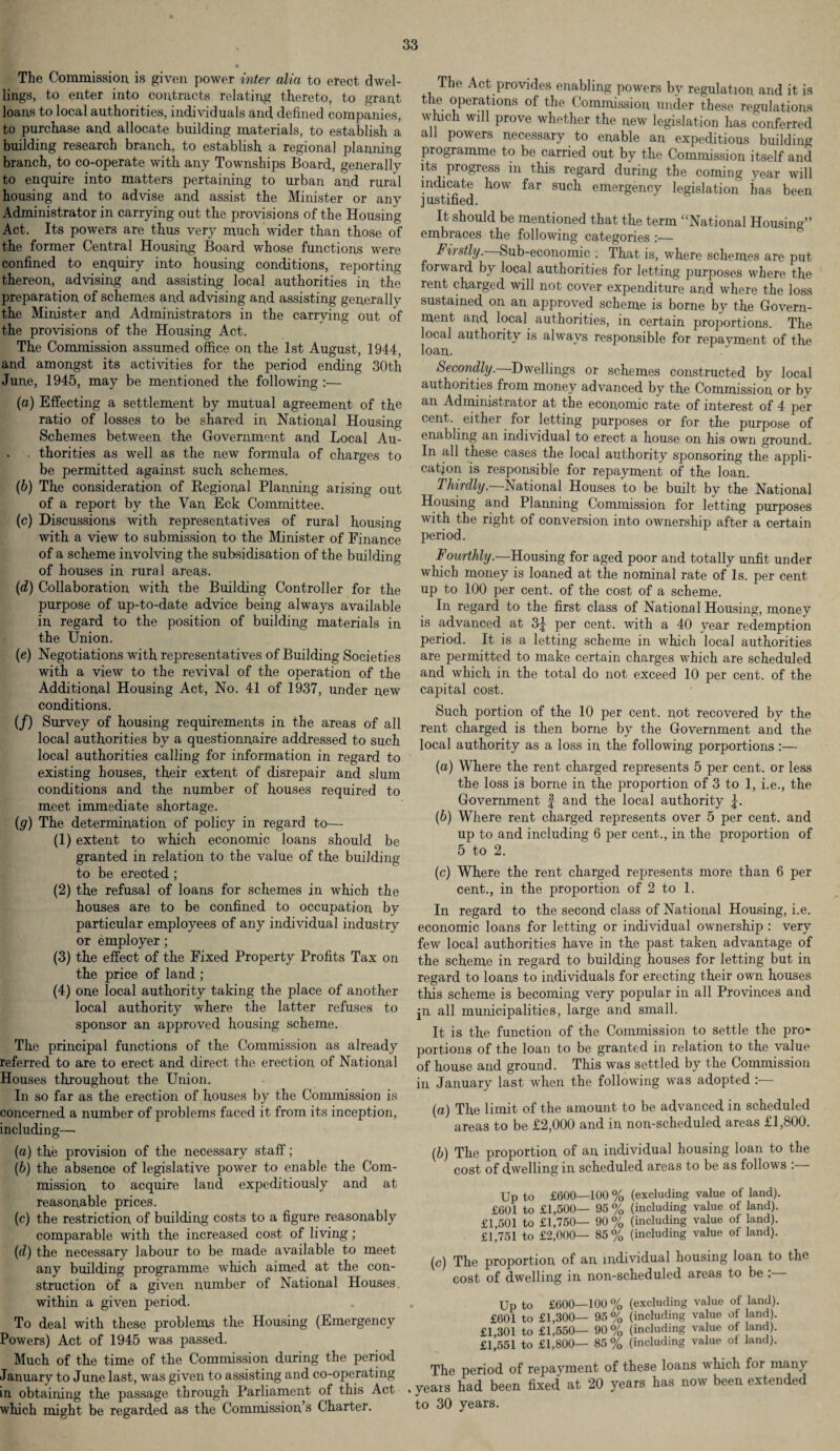 The Commission is given power inter alia to erect dwel¬ lings, to enter into contracts relating thereto, to grant loans to local authorities, individuals and defined companies, to purchase and allocate building materials, to establish a building research branch, to establish a regional planning branch, to co-operate with any Townships Board, generally to enquire into matters pertaining to urban and rural housing and to advise and assist the Minister or any Administrator in carrying out the provisions of the Housing Act. Its powers are thus very much wider than those of the former Central Housing Board whose functions were confined to enquiry into housing conditions, reporting thereon, advising and assisting local authorities in the preparation of schemes and advising and assisting generally the Minister and Administrators in the carrying out of the provisions of the Housing Act. The Commission assumed office on the 1st August, 1944, and amongst its activities for the period ending 30th June, 1945, may be mentioned the following :— (a) Effecting a settlement by mutual agreement of the ratio of losses to be shared in National Housing Schemes between the Government and Local Au- . thorities as well as the new formula of charges to be permitted against such schemes. (b) The consideration of Kegional Planning arising out of a report by the Van Eck Committee. (c) Discussions with representatives of rural housing with a view to submission to the Minister of Finance of a scheme involving the subsidisation of the building of houses in rural areas. (rf) Collaboration with the Building Controller for the purpose of up-to-date advice being always available in regard to the position of building materials in the Union. (e) Negotiations with representatives of Building Societies with a view to the revival of the operation of the Additional Housing Act, No. 41 of 1937, under new conditions. (/) Survey of housing requirements in the areas of all local authorities by a questionnaire addressed to such local authorities calling for information in regard to existing houses, their extent of disrepair and slum conditions and the number of houses required to meet immediate shortage. (g) The determination of policy in regard to— (1) extent to which economic loans should be granted in relation to the value of the building to be erected; (2) the refusal of loans for schemes in which the houses are to be confined to occupation by particular employees of any individual industry or employer; (3) the effect of the Fixed Property Profits Tax on the price of land ; (4) one local authority taking the place of another local authority where the latter refuses to sponsor an approved housing scheme. The principal functions of the Commission as already referred to are to erect and direct the erection of National Houses throughout the Union. In so far as the erection of houses by the Commission is concerned a number of problems faced it from its inception, including—■ (a) the provision of the necessary staff; (b) the absence of legislative power to enable the Com¬ mission to acquire land expeditiously and at reasonable prices. (c) the restriction of building costs to a figure reasonably comparable with the increased cost of living; (d) the necessary labour to be made available to meet any building programme which aimed at the con¬ struction of a given number of National Houses, within a given period. To deal with these problems the Housing (Emergency Powers) Act of 1945 was passed. Much of the time of the Commission during the period January to June last, was given to assisting and co-operating in obtaining the passage through Parliament of this Act which might be regarded as the Commission’s Charter. The Act provides enabling powers by regulation, and it is the operations of the Commission under these regulations which will prove whether the new legislation has conferred all powers necessary to enable an expeditious building programme to be carried out by the Commission itself and its progress in this regard during the coming year will indicate how far such emergency legislation has been justified. It should be mentioned that the term “National Housing” embraces the following categories :_ Firstly. Sub-economic . That is, where schemes are put- forward by local authorities for letting purposes where the rent charged will not cover expenditure and where the loss sustained on an approved scheme is borne by the Govern¬ ment and local authorities, in certain proportions. The local authority is always responsible for repayment of the loan. Secondly. Dwellings or schemes constructed by local authorities from money advanced by the Commission or bv an Administrator at the economic rate of interest of 4 per cent, either for letting purposes or for the purpose of enabling an individual to erect a house on his own ground. In all these cases the local authority sponsoring the appli¬ cation is responsible for repayment of the loan. Thirdly. National Houses to be built by the National Housing and Planning Commission for letting purposes with the right of conversion into ownership after a certain period. Fourthly.—Housing for aged poor and totally unfit under which money is loaned at the nominal rate of Is. per cent up to 100 per cent, of the cost of a scheme. In regard to the first class of National Housing, money is advanced at 3J per cent, with a 40 year redemption period. It is a letting scheme in which local authorities are permitted to make certain charges which are scheduled and which in the total do not exceed 10 per cent, of the capital cost. Such portion of the 10 per cent, not recovered by the rent charged is then borne by the Government and the local authority as a loss in the following porportions :— (а) Where the rent charged represents 5 per cent, or less the loss is borne in the proportion of 3 to 1, i.e., the Government f and the local authority (б) Where rent charged represents over 5 per cent, and up to and including 6 per cent., in the proportion of 5 to 2. (c) Where the rent charged represents more than 6 per cent., in the proportion of 2 to 1. In regard to the second class of National Housing, i.e. economic loans for letting or individual ownership : very few local authorities have in the past taken advantage of the scheme in regard to building houses for letting but in regard to loans to individuals for erecting their own houses this scheme is becoming very popular in all Provinces and jn all municipalities, large and small. It is the function of the Commission to settle the pro¬ portions of the loan to be granted in relation to the value of house and ground. This was settled by the Commission in January last when the following was adopted :— (a) The limit of the amount to be advanced in scheduled areas to be £2,000 and in non-scheduled areas £1,800. (b) The proportion of an individual housing loan to the cost of dwelling in scheduled areas to be as follows Up to £600—100 % (excluding value of land). £601 to £1,500— 95% (including value of land). £1,501 to £1,750— 90% (including value of land). £1,751 to £2,000— 85% (including value of land). (c) The proportion of an individual housing loan to the cost of dwelling in non-scheduled areas to be: • Up to £600—100 % (excluding value of land). £601 to £1,300— 95% (including value of land). £1,301 to £1,550— 90% (including value of land). £1,551 to £1,800— 85% (including value oi land). The period of repayment of these loans which for many . years had been fixed at 20 years has now been extended to 30 years.