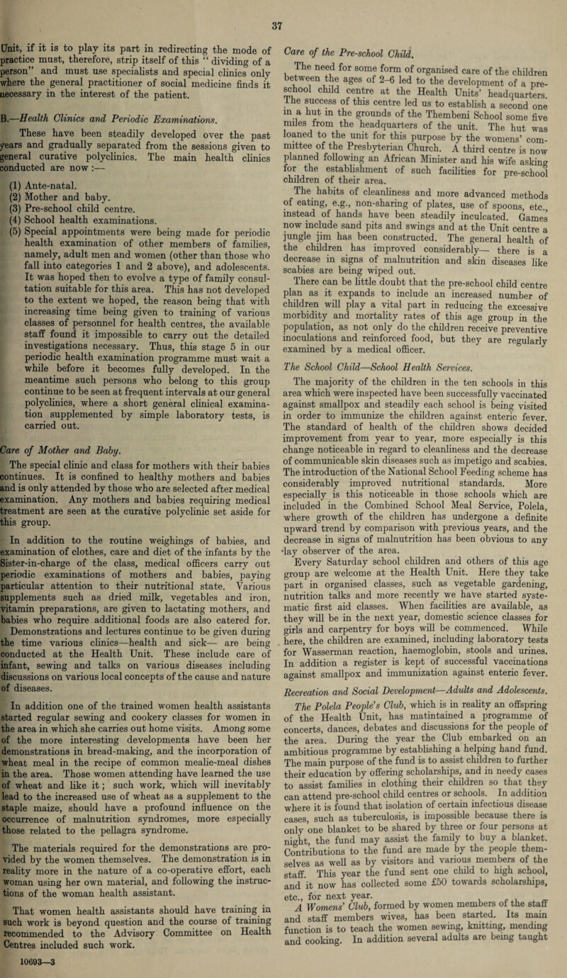 Unit, if it is to play its part in redirecting the mode of practice must, therefore, strip itself of this “ dividing of a person” and must use specialists and special clinics only where the general practitioner of social medicine finds it necessary in the interest of the patient. B.—Health Clinics and Periodic Examinations. These have been steadily developed over the past years and gradually separated from the sessions given to general curative polyclinics. The main health clinics conducted are now :— (1) Ante-natal. (2) Mother and baby. (3) Pre-school child centre. (4) School health examinations. (5) Special appointments were being made for periodic health examination of other members of families, namely, adult men and women (other than those who fall into categories 1 and 2 above), and adolescents. It was hoped then to evolve a type of family consul¬ tation suitable for this area. This has not developed to the extent we hoped, the reason being that with increasing time being given to training of various classes of personnel for health centres, the available staff found it impossible to carry out the detailed investigations necessary. Thus, this stage 5 in our periodic health examination programme must wait a while before it becomes fully developed. In the meantime such persons who belong to this group continue to be seen at frequent intervals at our general polyclinics, where a short general clinical examina¬ tion supplemented by simple laboratory tests, is carried out. Care of Mother and Baby. The special clinic and class for mothers with their babies continues. It is confined to healthy mothers and babies and is only attended by those who are selected after medical examination. Any mothers and babies requiring medical treatment are seen at the curative polyclinic set aside for this group. In addition to the routine weighings of babies, and examination of clothes, care and diet of the infants by the Sister-in-charge of the class, medical officers carry out periodic examinations of mothers and babies, paying particular attention to their nutritional state. Various supplements such as dried milk, vegetables and iron, vitamin preparations, are given to lactating mothers, and babies who require additional foods are also catered for. Demonstrations and lectures continue to be given during the time various clinics—health and sick— are being conducted at the Health Unit. These include care of infant, sewing and talks on various diseases including discussions on various local concepts of the cause and nature of diseases. In addition one of the trained women health assistants started regular sewing and cookery classes for women in the area in which she carries out home visits. Among some of the more interesting developments have been her demonstrations in bread-making, and the incorporation of wheat meal in the recipe of common mealie-meal dishes in the area. Those women attending have learned the use of wheat and like it; such work, which will inevitably lead to the increased use of wheat as a supplement to the staple maize, should have a profound influence on the occurrence of malnutrition syndromes, more especially those related to the pellagra syndrome. The materials required for the demonstrations are pro¬ vided by the women themselves. The demonstration is in reality more in the nature of a co-operative effort, each woman using her own material, and following the instruc¬ tions of the woman health assistant. That women health assistants should have training in such work is beyond question and the course of training recommended to the Advisory Committee on Health Centres included such work. Care of the Pre-school Child. The need for some form of organised care of the children between the ages of 2-6 led to the development of a pre¬ school child centre at the Health Units’ headquarters I he success of this centre led us to establish a second one m a hut m the grounds of the Thembeni School some five miles from the headquarters of the unit. The hut was loaned to the unit for this purpose by the womens’ com¬ mittee of the Presbyterian Church. A third centre is now planned following an African Minister and his wife asking for the establishment of such facilities for pre-school children of their area. The habits of cleanliness and more advanced methods of eating, e.g., non-sharing of plates, use of spoons, etc., instead of hands have been steadily inculcated. Games now include sand pits and swings and at the Unit centre a jungle jim has been constructed. The general health of the children has improved considerably— there is a decrease in signs of malnutrition and skin diseases like scabies are being wiped out. There can be little doubt that the pre-school child centre plan as it expands to include an increased number of children will play a vital part in reducing the excessive morbidity and mortality rates of this age group in the population, as not only do the children receive preventive inoculations and reinforced food, but they are regularly examined by a medical officer. The School Child—School Health Services. The majority of the children in the ten schools in this area which were inspected have been successfully vaccinated against smallpox and steadily each school is being visited in order to immunize the children against enteric fever. The standard of health of the children shows decided improvement from year to year, more especially is this change noticeable in regard to cleanliness and the decrease of communicable skin diseases such as impetigo and scabies. The introduction of the National School Feeding scheme has considerably improved nutritional standards. More especially is this noticeable in those schools which are included in the Combined School Meal Service, Polela, where growth of the children has undergone a definite upward trend by comparison with previous years, and the decrease in signs of malnutrition has been obvious to any •lay observer of the area. Every Saturday school children and others of this age group are welcome at the Health Unit. Here they take part in organised classes, such as vegetable gardening, nutrition talks and more recently we have started syste¬ matic first aid classes. When facilities are available, as they will be in the next year, domestic science classes for girls and carpentry for boys will be commenced. While here, the children are examined, including laboratory tests for Wasserman reaction, haemoglobin, stools and urines. In addition a register is kept of successful vaccinations against smallpox and immunization against enteric fever. Recreation and Social Development—Adults and Adolescents. The Polela People's Club, which is in reality an offspring of the Health Unit, has matintained a programme of concerts, dances, debates and discussions for the people of the area. During the year the Club embarked on an ambitious programme by establishing a helping hand fund. The main purpose of the fund is to assist children to further their education by offering scholarships, and in needy cases to assist families in clothing their children so that they can attend pre-school child centres or schools. In addition where it is found that isolation of certain infectious disease cases, such as tuberculosis, is impossible because there is only one blanket to be shared by three or four persons at nmht, the fund may assist the family to buy a blanket. Contributions to the fund are made by the people them¬ selves as well as by visitors and various members of the staff This year the fund sent one child to high school, and it now has collected some £50 towards scholarships, etc., for next year. A Womens' Club, formed by women members of the staff and staff members wives, has been started. Its main function is to teach the women sewing, knitting, mending and cooking. In addition several adults are bemg taught 1069a—3