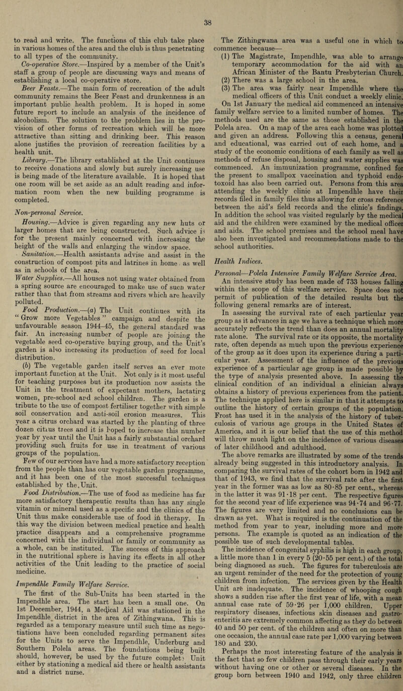 to read and write. The functions of this club take place in various homes of the area and the club is thus penetrating to all types of the community. Co-operative Store.—Inspired by a member of the Unit’s staff a group of people are discussing ways and means of establishing a local co-operative store. Beer Feasts.—The main form of recreation of the adult community remains the Beer Feast and drunkenness is an important public health problem. It is hoped in some future report to include an analysis of the incidence of alcoholism. The solution to the problem lies in the pro¬ vision of other forms of recreation which will be more attractive than sitting and drinking beer. This reason alone justifies the provision of recreation facilities by a health unit. Library.—The library established at the Unit continues to receive donations and slowly but surely increasing use is being made of the literature available. It is hoped that one room will be set aside as an adult reading and infor¬ mation room when the new building programme is completed. Non-personal Service. Housing.—Advice is given regarding any new huts or larger homes that are being constructed. Such advice is for the present mainly concerned with increasing the height of the walls and enlarging the window space. Sanitation.—Health assistants advise and assist in the construction of compost pits and latrines in home , as well as in schools of the area. Water Supplies.—All houses not using water obtained from a spring source are encouraged to make use of sucn water rather than that fiom streams and rivers which are heavily polluted. Food Production—(a) The Unit continues with its “ Grow more Vegetables ” campaign and despite the unfavourable season 1944-45, the general standard was fair. An increasing number of people are joining the vegetable seed co-operative buying group, and the Unit’s garden is also increasing its production of seed for local distribution. (b) The vegetable garden itself serves an ever more important function at the Unit. Not only is it most-useful for teaching purposes but its production now assists the Unit in the treatment of expectant mothers, lactatirg women, pre-school and school children. The garden is a tribute to the use of compost fertiliser together with simple soil conservation and anti-soil erosion measures. This year a citrus orchard was started by the planting of three dozen citrus tiees and it is hoped to increase this number year by year until the Unit has a fairly substantial orchard providing such fruits for use in treatment of various groups of the population. Few of our services have had a more satisfactory reception from the people than has our vegetable garden programme, and it has been one of the most successful techniques established by the.Unit. Food Distribution.—The use of food as medicine has far more satisfactory therapeutic results than has any single vitamin or mineral used as a specific and the clinics of the Unit thus make considerable use of food in therapy. In this way the division between medical practice and health practice disappears and a comprehensive programme concerned with the individual or family or community as a whole, can be instituted. The success of this approach in the nutritional sphere is having its effects in all other activities of the Unit leading to the practice of social medicine. I Impendhle Family Welfare Service. The first of the Sub-Units has been started in the Impendhle area. The start has been a small one. On 1st December, 1944, a Medical Aid was stationed in the Impendhle, district in the area of Zithingwana. This is regarded as a temporary measure until such time as nego¬ tiations have been concluded regarding permanent sites for the Units to serve the Impendhle, Underburg and Southern Polela areas. The foundations being built should, however, be used by the future complete Unit either by stationing a medical aid there or health assistants and a district nurse. The Zithingwana area was a useful one in which to commence because— (1) The Magistrate, Impendhle, was able to arrange temporary accommodation for the aid with an African Minister of the Bantu Presbyterian Church. (2) There was a large school in the area. (3) The area was fairly near Impendhle where the medical officers of this Unit conduct a weekly clinic. On 1st January the medical aid commenced an intensive family welfare service to a limited number of homes. The methods used are the same as those established in the Polela area. On a map of the area each home was plotted and given an address. Following this a census, genera] and educational, was carried out of each home, and a study of the economic conditions of each family as well as methods of refuse disposal, housing and water supplies was commenced. An immunization programme, confined foi the present to smallpox vaccination and typhoid endo- toxoid has also been carried out. Persons from this area attending the weekly clinic at Impendhle have their records filed in family files thus allowing for cross reference between the aid’s field records and the clinic’s findings. In addition the school was visited regularly by the medical aid and the children were examined by the medical officer and aids. The school premises and the school meal have also been investigated and recommendations made to the school authorities. Health Indices. Personal—Polela Intensive Family Welfare Service Area. An intensive study has been made of 733 houses falling within the scope of this welfare service. Space does not permit of publication of the detailed results but the following general remarks are of interest. In assessing the survival rate of each particular year group as it advances in age we have a technique which more accurately reflects the trend than does an annual mortality rate alone. The survival rate or its opposite, the mortality rate, often depends as much upon the previous experience of the group as it does upon its experience during a parti¬ cular year. Assessment of the influence of the previous experience of a particular age group is made possible by the type of analysis presented above. In assessing the clinical condition of an individual a clinician always obtains a history of previous experiences from the patient. The technique applied here is similar in that it attempts to outline the history of certain groups of the population. Frost has used it in the analysis of the history of tuber¬ culosis of various age groups in the United States of America, and it is our belief that the use of this method will throw much light on the incidence of various diseases of later childhood and adulthood. The above remarks are illustrated by some of the trends already being suggested in this introductory analysis. In comparing the survival rates of the cohort born in 1942 and that of 1943, we find that the survival rate after the first year in the former was as low as 80’85 per cent., whereas in the latter it was 91 • 18 per cent. The respective figures for the second year of life experience was 94*74 and 96*77. The figures are very limited and no conclusions can be drawn as yet. What is required is the continuation of the method from year to year, including more and more persons. The example is quoted as an indication of the possible use of such developmental tables. The incidence of congenital syphilis is high in each group, a little more than 1 in every 5 (20*55 per cent.) of the total being diagnosed as such. The figures for tuberculosis are an urgent reminder of the need for the protection of young children from infection. The services given by the Health Unit are inadequate. The incidence of whooping cough shows a sudden rise after the first year of life, with a mean annual case rate of 59*26 per 1,000 children. Upper respiratory diseases, infectious skin diseases and gastro¬ enteritis are extremely common affecting as they do between 40 and 50 per cent, of the children and often on more than one occasion, the annual case rate per 1,000 varying between 180 and 230. Perhaps the most interesting feature of the analysis is the fact that so few children pass through their early years without having one or other or several diseases. In the group born between 1940 and 1942, only three children