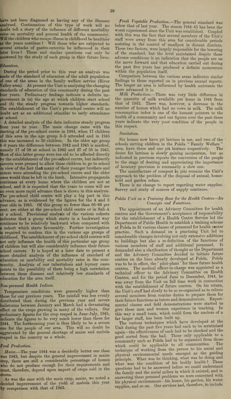 have not been diagnosed as having any of the illnesses analysed. Continuation of this type of work will no doubt tell a story of the influence of different morbidity rates on mortality and general health of the community. Will the children who escape illness in childhood be healthier as the years continue ? Will those who are subjected to several attacks of gastro-enteritis be influenced in their later lives ? These and similar questions can only be answered by the study of each group in their future lives. Education. During the period prior to this year an analysis was made of the standard of education of the adult population of one of the areas in the family welfare service (River Valley area). At present the Unit is analysing the changing standards of education of this community during the past four years. Preliminary findings indicate a definite im¬ provement in (a) the age at which children start school and (b) the steady progress towards higher standards. The establishment of the Unit’s pre-school centre will no doubt act as an additional stimulus to early attendance at school. A detailed analysis of the data indicates steady progress from year to year. The main change came with the starting of the pre-school centre in 1944, when 17 children of this area in the age group 3-5 attended and in 1945 this was increased to 30 children. In the older age group 6-8 years the difference between 1942 and 1945 is marked, namely 17 of 58 at school in 1942 and 27 of 58 in 1945. Most of this latter group were too old to be affected directly by the establishment of the pre-school centre, but indirectly parents were pressed to allow these children to go to school in view of the fact that many of their younger brothers and sisters were attending the pre-school centre and the older ones would thus be left in the lurch. Intensive propaganda continues at every home where the children are not at school, and it is expected that the years to come will see an even more rapid advance than is shown in this analysis. The pre-school child centre will play a big part in this advance, as is evidenced by the figures for the 4 and 5 year olds in 1945. Of this group no fewer than 66-66 per cent, are either at the pre-school child centre or in Sub-A at a school. Provisional analysis of the various cohorts indicates that a group which starts in a backward way continues to be relatively backward when compared with a cohort which starts favourably. Further investigation is required to confirm this in the various age groups of childhood. The establishment of pre-school child centres will not only influence the health of this particular age group of children but will also considerably influence their future school careers. It is hoped at a later date to present a more detailed analysis of the influence of standard of education on morbidity and mortality rates in the com¬ munity. Analysis of our tubertulosis and leprosy cases points to the possibility of there being a high correlation between these diseases and relatively low standards of education for the area itself. Non-personal Health Indices. Temperature conditions were generally higher than those for our previous years. The rainfall was less evenly distributed than during the previous year and severe hailstorms between January and March had a devastating effect on the crops growing in many of the valleys. Our preliminary figures for the crop reaped in June-July, 1945, indicate the figures to be very much lower than those for 1944. The forthcoming year is thus likely to be a severe one for the people of our area. This will no doubt be aggravated by the general shortage of maize and mabela reaped in the country as a whole. Food Production. Maize.—The year 1944 was a decidedly better one than was 1943, but despite the general improvement in maize crop, there are still a considerable percentage of homes who do not produce enough for their requirements and must, therefore, depend upon import of crops sold in the stores. As was the case with the main crop, maize, we noted a decided improvement of the yield ol mabela this year by comparison with that of 1943. Fresh Vegetable Production.—The general standard was below that of last year. The season 1944—45 has been the woist experienced since the Unit was established. Coupled with this was the fact that several members of the Unit’s staff were away from this area for considerable periods assisting in the control of smallpox in distant districts. These two factors, were largely responsible for the lowering of the standard, but the level maintained despite these adverse conditions is an indication that the people are on the move forward and that education carried out during the past five years has produced a definite momentum within the population itself. Comparison between the various areas indicates similar findings to those reported on in previous annual reports. The longer an area is influenced by health assistants the more advanced it is. Milk Production.—There was very little difference in the quantity of milk available per home in 1944 from that of 1943. There was, however, a decrease in the number of homes which had no cows in milk. The milk consumption index is one of the keenest pointers to the health of a community and our figures over the past three years indicate the very poor condition of the people in this respect. Sanitation. Six homes now have pit latrines in use, and two of the schools serving children in the Polela “ Family Welfare ” area, have three and one pit latrines respectively. The desire for latrines is slowly gaining momentum, but as indicated in previous reports the conversion of the people to the stage of desiring and appreciating the importance of lavatory provision is necessarily a slow one. The manufacture of compost in pits remains the Unit’s approach to the problem of the disposal of animal, house¬ hold and garden refuse. There is no change to report regarding water supplies. Survey and study of sources of supply continues. Polela Unit as a Training Base for the Health Centres—Its Concepts and Functions. The appointment of an Advisory Committee for health centres and the Government’s acceptance of responsibility for the establishment of a Health Centre Service led the Department of Public Health to establish a training scheme at Polela to fit various classes of personnel for health centre practice. Such a demand on a practising Unit led to considerable changes involving not only extensive additions to buildings but also a re-definition of the functions of various members of staff and additional personnel. It demanded also a clarification of thought as the Department and the Advisory Committee decided to initiate future centres on the lines already developed at Polela. Polela was to be in effect, the ‘ pilot-plant ’ for these future health centres. The medical officer-in-charge was appointed as a technical officer to the Advisory Committee on Health Centres, and for the period June to December, 1944, he was away from the Unit on full time work in connection with the establishment of future centres. On his return, the Unit’s staff had slowly to be so re-organised as to relieve several members from routine duties to prepare them for their future functions as tutors and demonstrators. Experi¬ mental classes and field demonstrations were started to give these men and women experience in teaching. In this way a small team, which could form the nucleus of a far larger staff, has been built up. The various techniques which have developed at the Unit during the past five years had each to be scrutinised aorain—the effectiveness of each had to be checked and the good sorted from the bad. Those only applicable to a community such as Polela had to be separated from those which could be applicable to all communities. The technique of working from the person to his social and physical environmental needs emerged as the guiding principle. What was he thinking, what was he doing and what was the condition of his bodily health ? Ihese questions had to be answered before we could understand the family and the social milieu in which it existed, and in answering these personel problems we were concerned with his physical environment—his house, his garden, his water supplies, and so on. Our services had, therefore, to include