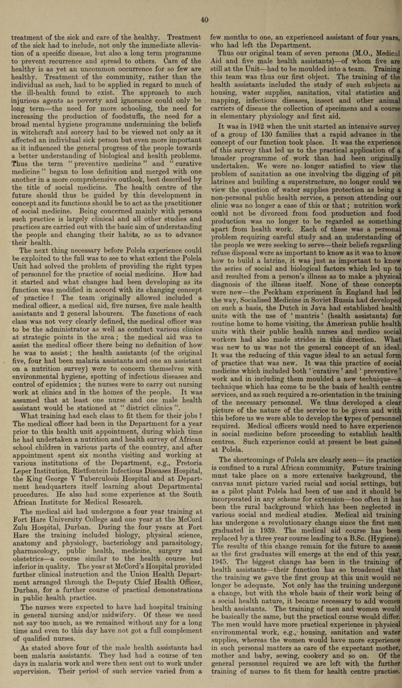 treatment of the sick and care of the healthy. Treatment of the sick had to include, not only the immediate allevia¬ tion of a specific disease, but also a long term programme to prevent recurrence and spread to others. Care of the healthy is as yet an uncommon occurrence for so few are healthy. Treatment of the community, rather than the individual as such, had to be applied in regard to much of the ill-health found to exist. The approach to such injurious agents as poverty and ignorance could only be long term—the need for more schooling, the need for increasing the production of foodstuffs, the need for a broad mental hygiene programme undermining the beliefs in witchcraft and sorcery had to be viewed not only as it affected an individual sick person but even more important as it influenced the general progress of the people towards a better understanding of biological and health problems. Thus the term “ preventive medicine ” and “ curative medicine ” began to lose definition and merged with one another in a more comprehensive outlook, best described by the title of social medicine. The health centre of the future should thus be guided by this development in concept and its functions should be to act as the practitioner of social medicine. Being concerned mainly with persons such practice is largely clinical and all other studies and practices are carried out with the basic aim of understanding the people and changing their habits, so as to advance their health. The next thing necessary before Polela experience could be exploited to the full was to see to what extent the Polela Unit had solved the problem of providing the right types of personnel for the practice of social medicine. How had it started and what changes had been developing as its function was modified in accord with its changing concept of practice ? The team originally allowed included a medical officer, a medical aid, five nurses, five male health assistants and 2 general labourers. The functions of each class was not very clearly defined, the medical officer was to be the administrator as well as conduct various clinics at strategic points in the area ; the medical aid was to assist the medical officer there being no definition of how he was to assist; the health assistants (of the original five, four had been malaria assistants and one an assistant on a nutrition survey) were to concern themselves with environmental hygiene, spotting of infectious diseases and control of epidemics ; the nurses were to carry out nursing work at clinics and in the homes of the people. It was assumed that at least one nurse and one male health assistant would be stationed at “ district clinics ”. What training had each class to fit them for their jobs ? The medical officer had been in the Department for a year prior to this health unit appointment, during which time he had undertaken a nutrition and health survey of African school children in various parts of the country, and after appointment spent six months visiting and working at various institutions of the Department, e.g., Pretoria Leper Institution, Rietfontein Infectious Diseases Hospital, the King George Y Tuberculosis Hospital and at Depart¬ ment headquarters itself learning about Departmental procedures. He also had some experience at the South African Institute for Medical Research. The medical aid had undergone a four year training at Fort Hare University College and one year at the McCord Zulu Hospital, Durban. During the four years at Fort Hare the training included biology, physical science, anatomy and physiology, bacteriology and parasitology, pharmacology, public health, medicine, surgery and obstetrics—a course similar to the health course but inferior in quality. The year at McCord’s Hospital provided further clinical instruction and the Union Health Depart¬ ment arranged through the Deputy Chief Health Officer, Durban, for a further course of practical demonstrations in public health practice. The nurses were expected to have had hospital training in general nursing and/or midwifery. Of these we need not say too much, as we remained without any for a long time and even to this day have not got a full complement of qualified nurses. As stated above four of the male health assistants had been malaria assistants. They had had a course of ten days in malaria work and were then sent out to work under supervision. Their period of such service varied from a few months to one, an experienced assistant of four years, who had left the Department. Thus our original team of seven persons (M.O., Medical Aid and five male health assistants)—of whom five are still at the Unit—had to be moulded into a team. Training this team was thus our first object. The training of the health assistants included the study of such subjects as housing, water supplies, sanitation, vital statistics and mapping, infectious diseases, insect and other animal carriers of disease the collection of specimens and a course in elementary physiology and first aid. It was in 1942 when the unit started an intensive survey of a group of 130 families that a rapid advance in the concept of our function took place. It was the experience of this survey that led us to the practical application of a broader programme of. work than had been originally undertaken. We were no longer satisfied to view the problem of sanitation as one involving the digging of pit latrines and building a superstructure, no longer could we view the question of water supplies protection as being a non-personal public health service, a person attending our clinic was no longer a case of this or that; nutrition work could not be divorced from food production and food production was no longer to be regarded as something apart from health work. Each of these was a personal problem requiring careful study and an understanding of the people we were seeking to serve—their beliefs regarding refuse disposal were as important to know as it was to know how to build a latrine, it was just as important to know the series of social and biological factors which led up to and resulted from a person’s illness as to make a physical diagnosis of the illness itself. None of these concepts were new—the Peckham experiment m England had led the way, Socialised Medicine in Soviet Russia had developed on such a basis, the Dutch in Java had established health units with the use of ‘ mantris ’ (health assistants) for routine home to home visiting, the American public health units with their public health nurses and medico social workers had also made strides in this direction. What was new to us was not the general concept of an ideal. It was the reducing of this vague ideal to an actual form of practice that was new. It was this practice of social medicine which included both ‘ curative ’ and ‘ preventive ’ work and in including them moulded a new technique—a technique which has come to be the basis of health centre services, and as such required a re-orientation in the training of the necessary personnel. We thus developed a clear picture of the nature of the service to be given and with this before us we were able to develop the types of personnel required. Medical officers would need to have experience in social medicine before proceeding to establish health centres. Such experience could at present be best gained at Polela. The shortcomings of Polela are clearly seen— its practice is confined to a rural African community. Future training must take place on a more extensive background, the canvas must picture varied racial and social settings, but as a pilot plant Polela had been of use and it should be incorporated in any scheme for extension—too often it has been the rural background which has been neglected in various social and medical studies. Medical aid training has undergone a revolutionary change since the first men graduated in 1939. The medical aid course has been replaced by a three year course leading to a B.Sc. (Hygiene). The results of this change remain for the future to assess as the first graduates will emerge at the end of this year, 1945. The biggest change has been in the training of health assistants—their function has so broadened that the training we gave the first group at this unit would no longer be adequate. Not only has the training undergone a change, but with the whole basis of their work being of a social health nature, it became necessary to add women health assistants. The training of men and women would be basically the same, but the practical course would differ. The men would have more practical experience in physical environmental work, e.g., housing, sanitation and water supplies, whereas the women would have more experience in such personal matters as care of the expectant mother, mother and baby, sewing, cookery and so on. Of the general personnel required we are left with the further training of nurses to fit them for health centre practise.