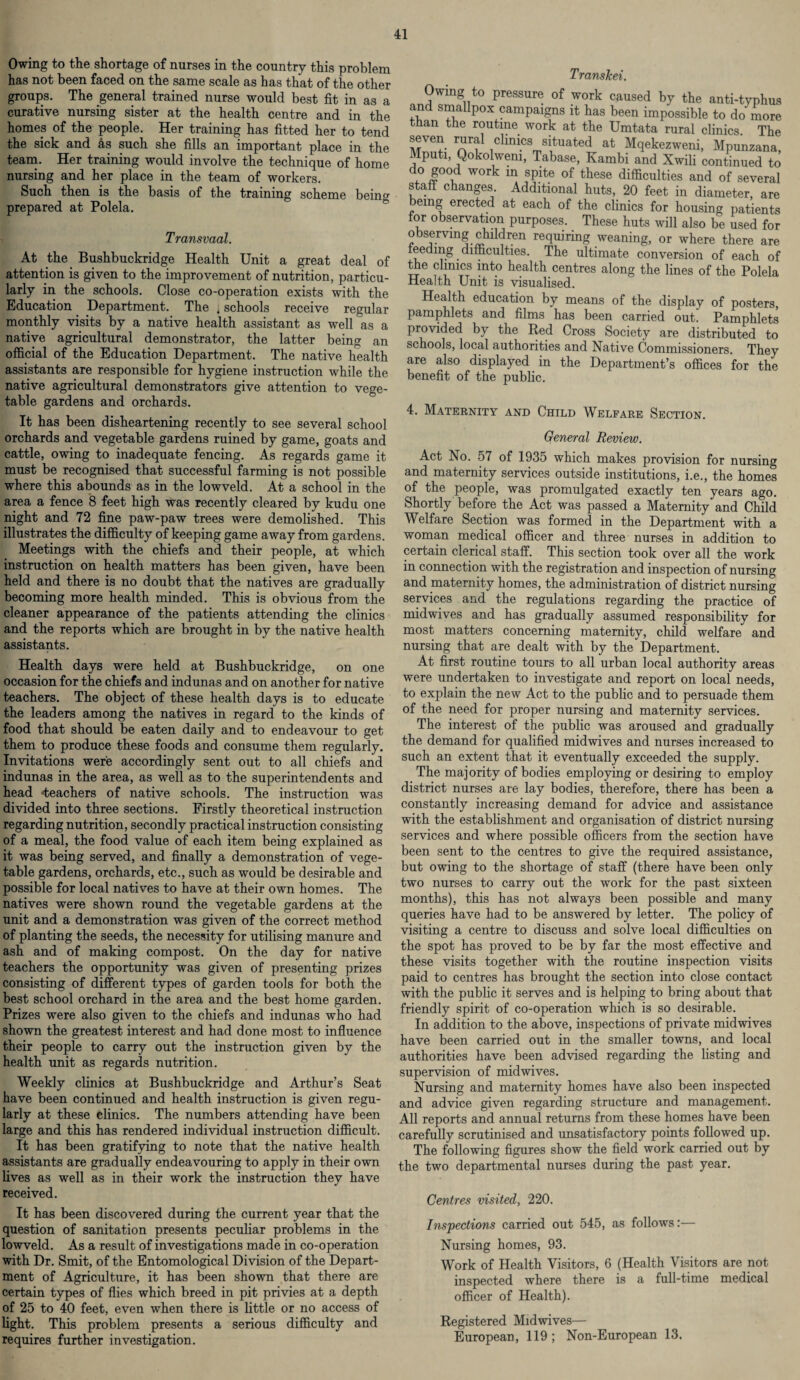 Owing to the shortage of nurses in the country this problem has not been faced on the same scale as has that of the other groups. The general trained nurse would best fit in as a curative nursing sister at the health centre and in the homes of the people. Her training has fitted her to tend the sick and 4s such she fills an important place in the team. Her training would involve the technique of home nursing and her place in the team of workers. Such then is the basis of the training scheme being prepared at Polela. Transvaal. At the. Bushbuckridge Health Unit a great deal of attention is given to the improvement of nutrition, particu¬ larly in the schools. Close co-operation exists with the Education Department. The * schools receive regular monthly visits by a native health assistant as well as a native agricultural demonstrator, the latter being an official of the Education Department. The native health assistants are responsible for hygiene instruction while the native agricultural demonstrators give attention to vege¬ table gardens and orchards. It has been disheartening recently to see several school orchards and vegetable gardens ruined by game, goats and cattle, owing to inadequate fencing. As regards game it must be recognised that successful farming is not possible where this abounds as in the lowveld. At a school in the area a fence 8 feet high was recently cleared by kudu one night and 72 fine paw-paw trees were demolished. This illustrates the difficulty of keeping game away from gardens. Meetings with the chiefs and their people, at which instruction on health matters has been given, have been held and there is no doubt that the natives are gradually becoming more health minded. This is obvious from the cleaner appearance of the patients attending the clinics and the reports which are brought in by the native health assistants. Health days were held at Bushbuckridge, on one occasion for the chiefs and indunas and on another for native teachers. The object of these health days is to educate the leaders among the natives in regard to the kinds of food that should be eaten daily and to endeavour to get them to produce these foods and consume them regularly. Invitations were accordingly sent out to all chiefs and indunas in the area, as well as to the superintendents and head ‘teachers of native schools. The instruction was divided into three sections. Firstly theoretical instruction regarding nutrition, secondly practical instruction consisting of a meal, the food value of each item being explained as it was being served, and finally a demonstration of vege¬ table gardens, orchards, etc., such as would be desirable and possible for local natives to have at their own homes. The natives were shown round the vegetable gardens at the unit and a demonstration was given of the correct method of planting the seeds, the necessity for utilising manure and ash and of making compost. On the day for native teachers the opportunity was given of presenting prizes consisting of different types of garden tools for both the best school orchard in the area and the best home garden. Prizes were also given to the chiefs and indunas who had shown the greatest interest and had done most to influence their people to carry out the instruction given by the health unit as regards nutrition. Weekly clinics at Bushbuckridge and Arthur’s Seat have been continued and health instruction is given regu¬ larly at these clinics. The numbers attending have been large and this has rendered individual instruction difficult. It has been gratifying to note that the native health assistants are gradually endea vouring to apply in their own fives as well as in their work the instruction they have received. It has been discovered during the current year that the question of sanitation presents peculiar problems in the lowveld. As a result of investigations made in co-operation with Dr. Smit, of the Entomological Division of the Depart¬ ment of Agriculture, it has been shown that there are certain types of flies which breed in pit privies at a depth of 25 to 40 feet, even when there is little or no access of fight. This problem presents a serious difficulty and requires further investigation. Transkei. ™UV° Pressure ot work caused by the anti-typhus and smallpox campaigns it has been impossible to do more than the routine work at the Umtata rural clinics The seven rural clinics situated at Mqekezweni, Mpunzana, Mputi, Qokolwem, Tabase, Kambi and Xwili continued to o good work in spite of these difficulties and of several staff changes Additional huts, 20 feet in diameter, are emg erected at each of the clinics for housing patients tor observation purposes. These huts will also be used for observing children requiring weaning, or where there are feeding. difficulties. The ultimate conversion of each of the clinics into health centres along the fines of the Polela Health Unit is visualised. Health education by means of the display of posters, pamphlets and films has been carried out. Pamphlets provided by the Red Cross Society are distributed to schools, local authorities and Native Commissioners. They are also displayed in the Department’s offices for the benefit of the public. 4. Maternity and Child Welfare Section. General Review. Act No. 57 of 1935 which makes provision for nursing and maternity services outside institutions, i.e., the homes of the people, was promulgated exactly ten years ago. Shortly before the Act was passed a Maternity and Child Welfare Section was formed in the Department with a woman medical officer and three nurses in addition to certain clerical staff. This section took over all the work in connection with the registration and inspection of nursing and maternity homes, the administration of district nursing services and the regulations regarding the practice of midwives and has gradually assumed responsibility for most matters concerning maternity, child welfare and nursing that are dealt with by the Department. At first routine tours to all urban local authority areas were undertaken to investigate and report on local needs, to explain the new Act to the public and to persuade them of the need for proper nursing and maternity services. The interest of the public was aroused and gradually the demand for qualified midwives and nurses increased to such an extent that it eventually exceeded the supply. The majority of bodies employing or desiring to employ district nurses are lay bodies, therefore, there has been a constantly increasing demand for advice and assistance with the establishment and organisation of district nursing services and where possible officers from the section have been sent to the centres to give the required assistance, but owing to the shortage of staff (there have been only two nurses to carry out the work for the past sixteen months), this has not always been possible and many queries have had to be answered by letter. The policy of visiting a centre to discuss and solve local difficulties on the spot has proved to be by far the most effective and these visits together with the routine inspection visits paid to centres has brought the section into close contact with the public it serves and is helping to bring about that friendly spirit of co-operation which is so desirable. In addition to the above, inspections of private midwives have been carried out in the smaller towns, and local authorities have been advised regarding the fisting and supervision of midwives. Nursing and maternity homes have also been inspected and advice given regarding structure and management. All reports and annual returns from these homes have been carefully scrutinised and unsatisfactory points followed up. The following figures show the field work carried out by the two departmental nurses during the past year. Centres visited, 220. Inspections carried out 545, as follows:— Nursing homes, 93. Work of Health Visitors, 6 (Health Visitors are not inspected where there is a full-time medical officer of Health). Registered Midwives— European, 119; Non-European 13.