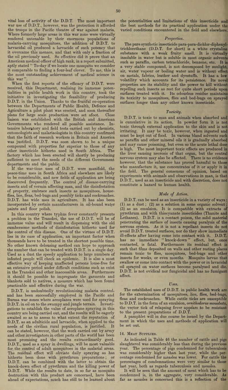 vital loss of activity of the D.D.T. The most important war use of D.D.T., however, was the protection it afforded the troops in the Pacific theatre of war against malaria. Where formerly large areas in this war zone were virtually rendered untenable by their enormous populations of malaria-carrying mosquitoes, the addition of D.D.T. to larvacidal oil produced a larvacide of such potency that it overcame this menace, and that with only a fraction of the oil previously used. So effective did it prove that an American medical officer of high rank, in a report submitted, aptly stated “ To-day if we locate one mosquito we consider it comparable to finding a four-leaf clover. To me, this is the most outstanding achievement of medical science in this war When the first reports of the efficacy of D.D.T. were received, this Department, realising its immense poten¬ tialities in public health work in this country, took the initiative in investigating the feasibility of producing D.D.T. in the Union. Thanks to the fruitful co-operation between the Departments of Public Health, Defence and Agriculture a pilot plant was erected, and soon thereafter plans for large scale production were set afoot. Close liaison was established with the British and American Governments who rendered all possible assistance. In¬ tensive laboratory and field tests carried out by chemists, entomologists and malariaologists in this country confirmed that the faith of research workers in Britain and America was justified. D.D.T. was soon shown to be a unique compound with properties far superior to those of any other insecticide hitherto used in South Africa. The factory which has been erected will shortly be producing sufficient to meet the needs of the different Government departments and the public. If the war-time uses of D.D.T. were manifold, the peace-time uses in South Africa and elsewhere are likely to be considerable, and new fields of application are being discovered frequently. The control ,of disease-carrying insects and of vermin affecting man, and the disinfestation of property, embrace such insects as mosquitoes, house¬ flies, lice, fleas, bed-bugs and possibly ticks and cockroaches. D.D.T. has wide uses in agriculture. It has also been incorporated by certain manufacturers in oil-bound water paints and floor polish. In this country where typhus fever constantly presents a problem in the Transkei, the use of D.D.T. will be of immense value and will result in dispensing with the old cumbersome methods of disinfestation hitherto used for the control of this disease. One of the virtues of D.D.T. lies in its case of application, an important factor when thousands have to be treated in the shortest possible time. No other known delousing method can hope to approach the number that can be treated with D.D.T. in a single day. Used as a dust the speedy application to large numbers of infested people will check an epidemic. It is also a most effective way of keeping unaffected persons louse-free for an extensive period under difficult conditions such as exist in the Transkei and other inaccessible areas. Furthermore it should be possible to impregnate the garments and blankets sold to natives, a measure which has been found practicable and effective during the war. D.D.T. is undoubtedly revolutionising malaria control) and has been successfully employed in the Pacific and Burma war zones where areoplanes were used for spraying D.D.T. in oil on to the swampy and jungle terrain. Investi¬ gations to establish the value of aeroplane spraying in this country are being carried out, and the results will be eagerly awaited so as to assess to what extent the reputation of D.D.T. as an adulticide and larvacide, when applied to the needs of the civilian rural population, is justified. It can be stated, however, that the work carried out by army and other investigators in other parts of the world has been most promising and the results extraordinarily good. D.D.T., used as a spray in dwellings, will be most valuable for the control of adult mosquitoes in the malarial areas. The residual effect will obviate daily spraying as has hitherto been done with pyrethrum preparations; or D.D.T. can be combined with the latter to obtain the knock-down effect of pyrethrum and the killing power of D.D.T. While the results to date, in so far as mosquito destruction with this product are concerned, have been ahead of expectations, much has still to be learned about the potentialities and limitations of this insecticide and the best methods for its practical application under the varied conditions encountered in the field and elsewhere. Properties. The pure synthetic insecticide para-para-dichlor-diphenyl- trichlorethane (D.D.T. for short) is a white crystaline substance with a weak fruity smell. It is virtually insoluble in water but is soluble in most organic solvents such as paraffin, carbon tetrachloride, benzene, etc. It is a very stable compound, is not decomposed by sunlight, air, water vapour or boiling water and is without effect on metals, fabrics, leather and dyestuffs. It has a low volatility which accounts for its persistence. Its novel properties are its stability and the power to kill without repelling such insects as rest for quite short periods upon surfaces treated with it. Its odourless residue maintains its toxicity to mosquitoes, flies and bed-bugs on sprayed surfaces longer than any other known insecticide. Toxicity. D.D.T. is toxic to man and animals when absorbed and is cumulative in its action. In powder form it is not toxic through external application to the skin and is not irritating. It may be toxic, however, when ingested and must be kept out of food. In various bland solvents such as paraffin and other mineral oils it is gradually absorbed and may cause poisoning, but even so the acute lethal dose is high. The most important toxic effects are produced in the liver causing necrosis of that organ, but the central nervous system may also be affected. There is no evidence however, that the substance has proved harmful to those who manufacture it, use concentrates of it or apply it in the field. The general consensus of opinion, based on experiments with animals and observations in man, is that D.D.T., used as.an insecticide and with discretion, does not constitute a hazard to human health. Mode of Action. D.D.T. can be used as an insecticide in a variety of ways : (1) as a dust; (2) as a solution in some organic solvent; (3) as an emulsion. It is compatible with extracts of pyrethrum and with thiocyanate insecticides (Thanite and Lethanes). D.D.T. is a contact poison, the solid material penetrating the surface of insects causing paralysis of the nervous system. As it is not a repellant insects do not avoid D.D.T. treated surfaces, nor do they show immediate ill-effects after having come into contact with it. D.D.T. has no immediate “ knock-down ” effect, but, once contacted, is fatal. Furthermore its residual effect is such that films deposited on walls and other resting places remain toxic to flies, mosquitoes, bed-bugs and other insects for weeks, or even months. Mosquito larvae that swallow or come into contact with the power or in lavacidal oil sprayed on water surfaces become paralysed and die. D.D.T. is not ovidical nor fungicidal and has no fumigant affect. Uses. The established uses of D.D.T. in public health work are for the extermination of mosquitoes, lice, flies, bed-bugs, fleas and cockroaches. While cattle ticks are susceptible to D.D.T. in the form of an emulsion, ornithodorus mouabata, the vector tick of relapsing fever appears to be resistant to the present preparations of D.D.T. A pamphlet will in due course be issued by the Depart¬ ment in which the uses and methods of application will be set out. 14. Meat Supplies. As indicated in Table 46 the number of cattle and pigs slaughtered was considerably less than during the previous year. The percentage of pigs condemned for tuberculosis was considerably higher than last year, while the per¬ centage condemned for measles was lower. For cattle the percentages of condemnations were very similar to those last year, both as regards tuberculosis and measles. It will be seen that the amount of meat which has to be condemned is, in the aggregate, very considerable. As far as measles is concerned this is a reflection of the