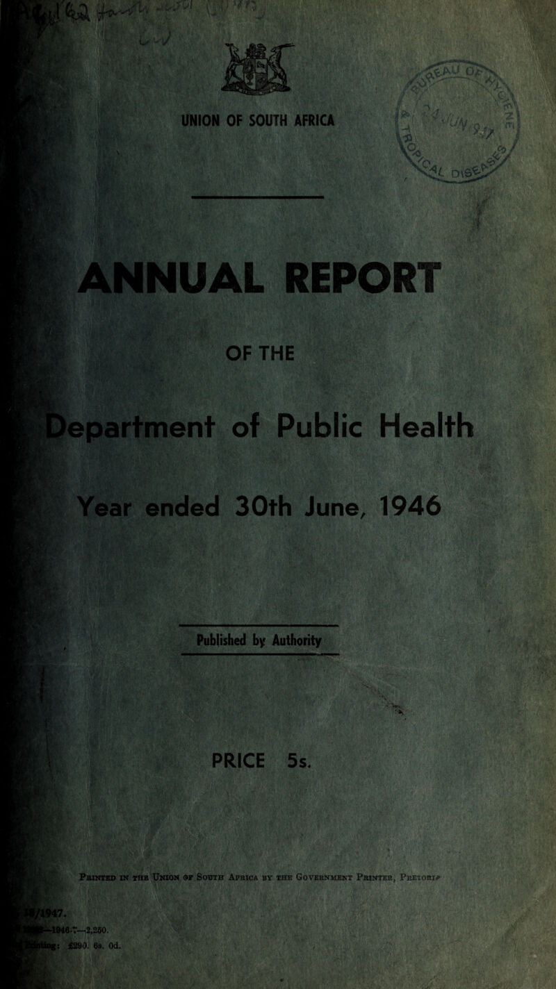 V. .V-.i UNION OF SOUTH AFRICA ANNUAL REPORT rrV Av OF THE SH, epartment of Public Health m Year ended 30th June, 1946 , btf- me' Published by Authority M- f i ' A *\ A PRICE 5s. Printed in the Union of South Africa by the Government Printer, Pretori* 17. -1946-7—2,250. !: £290. 6s. 0d.