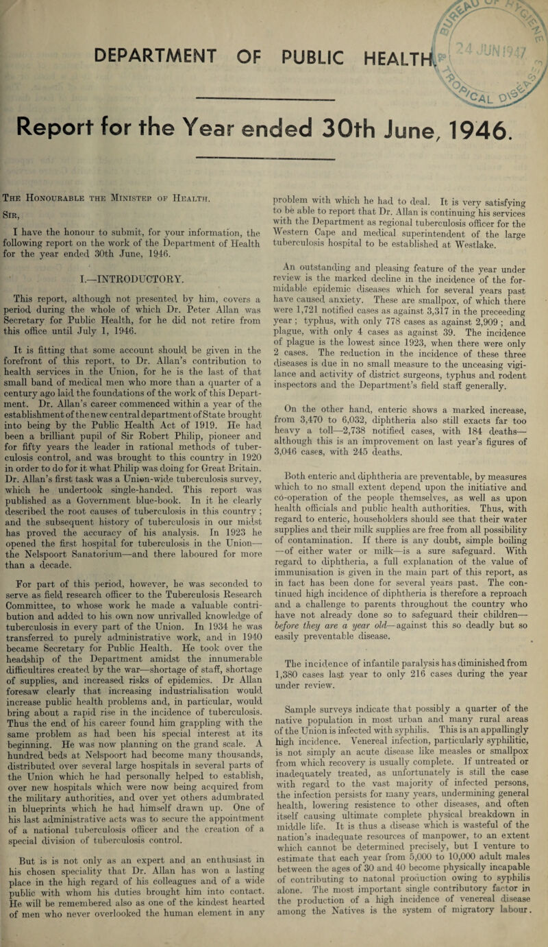 Report for the Year ended 30th June, 1946. The Honourable the Minister of Health. Sir, I have the honour to submit, for your information, the following report on the work of the Department of Health for the year ended 30th June, 1946. I.—INTRODUCTORY. This report, although not presented by him, covers a period during the whole of which Dr. Peter Allan was Secretary for Public Health, for he did not retire from this office until July 1, 1946. It is fitting that some account should be given in the forefront of this report, to Dr. Allan’s contribution to health services in the Union, for he is the last of that small band of medical men who more than a quarter of a century ago laid the foundations of the work of this Depart¬ ment. Dr. Allan’s career commenced within a year of the establishment of the new central department of State brought into being by the Public Health Act of 1919. He had been a brilliant pupil of Sir Robert Philip, pioneer and for fifty years the leader in rational methods of tuber¬ culosis control, and was brought to this country in 1920 in order to do for it what Philip was doing for Great Britain. Dr. Allan’s first task was a Unien-wide tuberculosis survey, which he undertook single-handed. This report was published as a Government blue-book. In it he clearly described the root causes of tuberculosis in this country ; and the subsequent history of tuberculosis in our midst has proved the accuracy of his analysis. In 1923 he opened the first hospital for tuberculosis in the Union— the Nelspoort Sanatorium—-and there laboured for more than a decade. For part of this period, however, he was seconded to serve as field research officer to the Tuberculosis Research Committee, to whose work he made a valuable contri¬ bution and added to his own now unrivalled knowledge of tuberculosis in every part of the Union. In 1934 he was transferred to purely administrative work, and in 1940 became Secretary for Public Health. He took over the headship of the Department amidst the innumerable difficultires created by the war—shortage of staff, shortage of supplies, and increased risks of epidemics. Dr Allan foresaw clearly that increasing industrialisation would increase public health problems and, in particular, would bring about a rapid rise in the incidence of tuberculosis. Thus the end of his career found him grappling with the same problem as had been his special interest at its beginning. He was now planning on the grand scale. A hundred beds at Nelspoort had become many thousands, distributed over several large hospitals in several parts of the Union which he had personally helped to establish, over new hospitals which were now being acquired from the military authorities, and over yet others adumbrated in blueprints which he had himself drawn up. One of his last administrative acts was to secure the appointment of a national tuberculosis officer and the creation of a special division of tuberculosis control. But is is not only as an expert and an enthusiast in his chosen speciality that Dr. Allan has won a lasting place in the high regard of his colleagues and of a wide public with whom his duties brought him into contact. He will be remembered also as one of the kindest hearted of men who never overlooked the human element in any problem with which he had to deal. It is very satisfying to be able to report that Dr. Allan is continuing his services with the Department as regional tuberculosis officer for the Western Cape and medical superintendent of the large tuberculosis hospital to be established at Westlake. An outstanding and pleasing feature of the year under review is the marked decline in the incidence of the for¬ midable epidemic diseases which for several years past have caused anxiety. These are smallpox, of which there were 1,721 notified cases as against 3,317 in the preceeding year ; typhus, with only 778 cases as against 2,909 ; and plague, with only 4 cases as against 39. The incidence of plague is the lowest since 1923, when there were only 2 cases. The reduction in the incidence of these three diseases is due in no small measure to the unceasing vigi¬ lance and activity of district surgeons, typhus and rodent inspectors and the Department’s field staff generally. On the other hand, enteric shows a marked increase, from 3,470 to 6,032, diphtheria also still exacts far too heavy a toll—2,738 notified cases, with 184 deaths— although this is an improvement on last year’s figures of 3,046 cases, with 245 deaths. Both enteric and diphtheria are preventable, by measures which to no small extent depend upon the initiative and co-operation of the people themselves, as well as upon health officials and public health authorities. Thus, with regard to enteric, householders should see that their water supplies and their milk supplies are free from all possibility of contamination. If there is any doubt, simple boiling —of either water or milk—is a sure safeguard. With regard to diphtheria, a full explanation of the value of immunisation is given in the main part of this report, as in fact has been done for several years past. The con¬ tinued high incidence of diphtheria is therefore a reproach and a challenge to parents throughout the country who have not already done so to safeguard their children— before they are a year old—against this so deadly but so easily preventable disease. The incidence of infantile paralysis has diminished from 1,380 cases last year to only 216 cases during the year under review. Sample surveys indicate that possibly a quarter of the native population in most urban and many rural areas of the Union is infected with syphilis. This is an appallingly high incidence. Venereal infection, particularly syphilitic, is not simply an acute disease like measles or smallpox from which recovery is usually complete. If untreated or inadequately treated, as unfortunately is still the case with regard to the vast majority of infected persons, the infection persists for many years, undermining general health, lowering resistence to other diseases, and often itself causing ultimate complete physical breakdown in middle life. It is thus a disease which is wasteful of the nation’s inadequate resources of manpower, to an extent which cannot be determined precisely, but I venture to estimate that each year from 5,000 to 10,000 adult males between the ages of 30 and 40 become physically incapable of contributing to natonal production owing to syphilis alone. The most important single contributory factor in the production of a high incidence of venereal disease among the Natives is the system of migratory labour.
