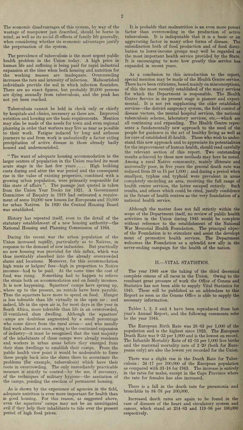 The economic disadvantages of this system, by way of the wastage of manpower just described, should be borne in mind, as well as its social ill-effects of family life generally, when considering whether its economic advantages justify the perpetuation of the system. The prevalence of tuberculosis is the most urgent public health problem in the Union today. A high price in human life and suffering is being paid for rapid industrial expansion at the time when both housing and nutrition for the working masses are inadequate. Overcrowding increases the rate and intensity of infection. Malnourished individuals provide the soil in which infection flourishes. There are no exact figures, but probably 20,000 persons are dying annually from tuberculosis, and the peak has not yet been reached. Tuberculosis cannot be held in check only or chiefly by hospitals and clinics, necessary as these are. Improved nutrition and housing are the basic requirements. Mention may also be made of the needs for town and even regional planning in order that workers may live as near as possible to their work. Fatigue induced by long and arduous journeys to and from work is undoubtedly a factor aiding precipitation of active disease in those already badly housed and undernourished. “ The want of adequate housing accommodation in the larger centres of population in the Union reached its most acute stage in the last few years .... High building costs during and alter the war period and the consequent rise in the value of existing properties, combined with a growing urban population, were primarily responsible for this state of affairs The passage just quoted is taken from the Union Year Books for 1921. A Government Committee of Enquiry in 1919 had estimated a require¬ ment of some 10,000 new houses for Europeans and 10,000 for urban Natives. In 1920 the Central Housing Board was established. History has repeated itself, even to the detail of the statutory establishment of a new housing authority—the National Housing and Planning Commission of 1944. During the recent war the urban population of the Union increased rapidly, particularly as to Natives, in response to the demand of new industries. But practically no new housing was provided for this influx, which was thus inevitably absorbed into the already overcrowded slums and locations. Moreover, for this accommodation high rents or lodgers’ fees—high in proportion to Native incomes—-had to be paid. At the same time the cost of food was rising. Something had to happen to relieve the strain both on accommodation and on family incomes. It is now happening. Squatters’ camps have sprung up, . where up to the present, no rentals have been payable. Thus the squatters have more to spend, on food. Hunger js less tolerable than life virtually in the open air ; and indeed, life in the open air is, for most days in the year in South Africa, more tolerable than life in an overcrowded, ill-ventilated slum dwelling. Although the squatters’ camps are doubtless augmented by a small percentage who come direct from the rural areas— and who usually find work almost at once, owing to the continued expansion of industry—it must be recognised that the vast majority of the inhabitants of these camps were already residents and workers in urban areas before they emerged from their slum dwellings to establish their camps. From the public health view point it would be undesirable to force these people back into the slums there to accentuate the problems (for example, tuberculosis) which have their roots in overcrowding. The only immediately practicable measure is strictly to control—by the use, if necessary, of the techniques of military hygiene—the sanitation of the camps, pending the erection of permanent housing. As is shown by the experience of agencies in the field, adequate nutrition is even more important for health than is good housing. For this reason, as suggested above, even the squatters’ camps may not be an unmitigated evil if they help their inhabitants to tide over the present period of high food prices. It is probable that malnutrition is an even more potent factor than overcrowding in the production of active tuberculosis. It is indisputable that it is a basic or an aggravating factor in many other forms of disease. The subsidisation both of food production and of food distri¬ bution to lower-income groups may well be regarded as the most important health service provided by the State. It is encouraging to note how greatly this service has expanded in recent years. As a conclusion to this introduction to the report, special mention may be made of the Health Centre service. There have been criticisms, based mainly on misconceptions, of this the most recently established of the many services for which the Department is responsible. The Health Centre Service in its present stage is pioneer and experi¬ mental. It is not yet supplanting the older established services—the district surgeoncy system, the field control of disease vectors, the mental hospital services, the national tuberculosis scheme, laboratory services, etc.—which are all continuing and expanding. The Health Centre repre¬ sents a fundamentally new approach to the need of the people for guidance in the art of healthy living as well as for cure of established ill-health. Those who wish to under¬ stand this new approach and to appreciate its potentialities for the improvement of human health, should read carefully the relevant section of this report. Two outstanding results achieved by these new methods may here be noted. Among a rural Native community, mainly illiterate and universally poor, in five years the general death rate was reduced from 38 to 15 per 1,000 ; and during a period when smallpox, typhus and typhoid were prevalent in areas completely encircling an area, receiving the full range of health centre services, the latter escaped entirely. Such results, and others which could be cited, justify confidence in the future of health centres as the very foundation of a national health service. Although the matter does not fall strictly within the scope of the Department itself, no review of public health activities in the Union during 1945 would be complete without reference to the establishment of the National War Memorial Health Foundation. The principal objec- of the Foundation is to stimulate and assist the developt ment of promotive health services. The Department welcomes the Foundation as a splendid new ally in the never-ending campaign for the health of the nation. II.—VITAL STATISTICS. The year 1946 saw the taking of the third decennial complete census of all races in the Union. Owing to the resultant great pressure of work the Office of Census and Statistics has not been able to supply Vital Statistics for 1945. These will be published as an addendum to this Report as soon as the Census Office is able to supply the necessary information. Tables 1, 2, 3 and 4 have been reproduced from last year’s Annual Report, and the following comments refer to the year 1944. The European Birth Rate was 26 -63 per 1,000 of the population and is the highest since 1923. The European Death Rate was 9 -33 per 1,000 and is the lowest on record. The Infantile Mortality Rate of 42 -53 per 1,000 live births and the maternal mortality rate of 2 -20 (both for Euro¬ peans only) are also the lowest yet recorded for the Union. There was a slight rise in the Death Rate for Tuber¬ culosis : 34-17 per 100,000 of the European population as compared with 33 -16 for 1943. The increase is entirely in the rates for males, except in the Cape Province where the rate for females has also increased. There is a fall in the death rate for pneumonia and bronchitis to 84 -78 per 100,000. Increased death rates are again to be found in the case of diseases of the heart and circulatory system and cancer, which stand at 214-83 and 119-96 per 100,000 respectively.