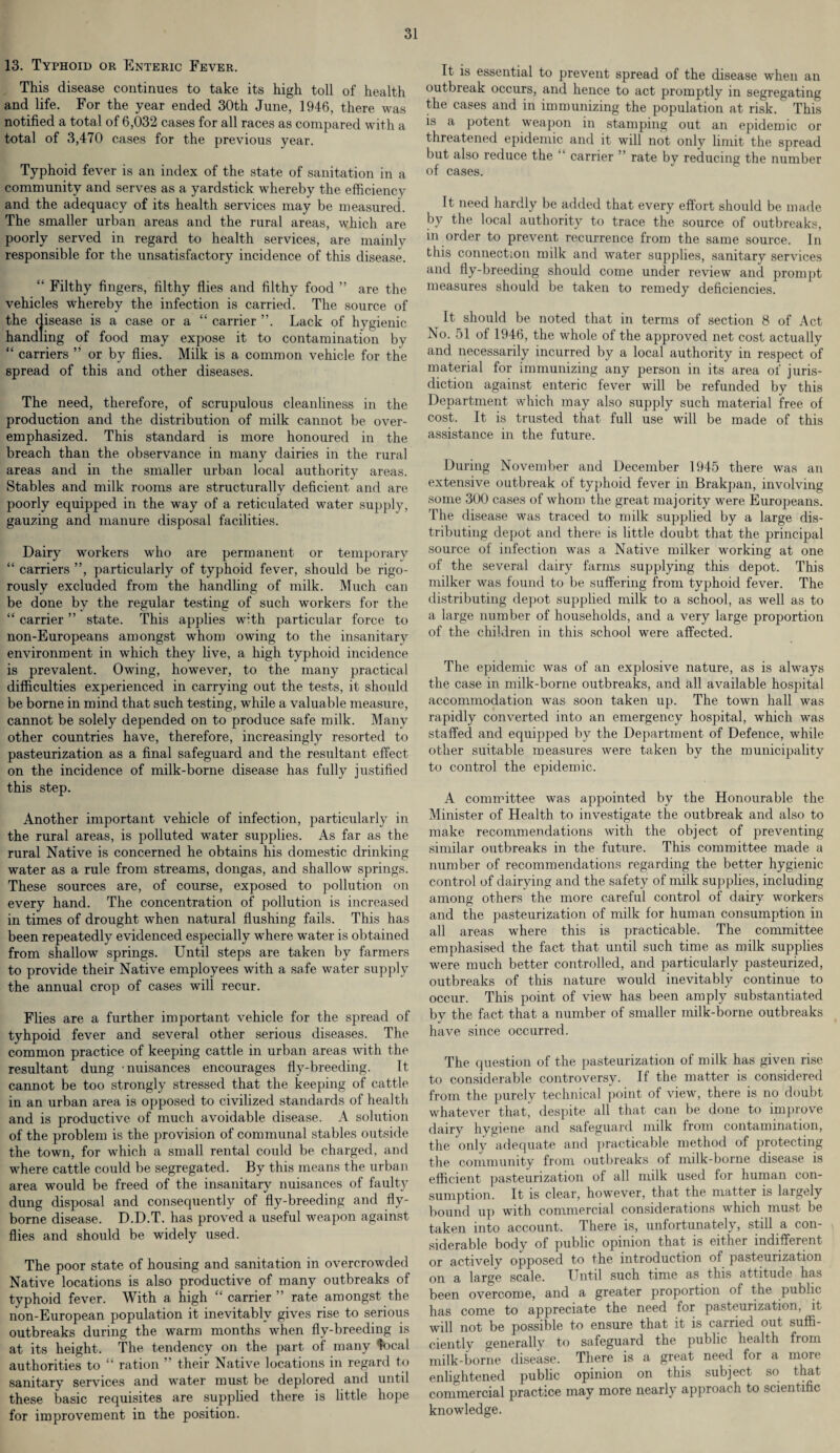 13. Typhoid or Enteric Fever. This disease continues to take its high toll of health and life. For the year ended 30th June, 1946, there was notified a total of 6,032 cases for all races as compared with a total of 3,470 cases for the previous year. Typhoid fever is an index of the state of sanitation in a community and serves as a yardstick whereby the efficiency and the adequacy of its health services may be measured. The smaller urban areas and the rural areas, which are poorly served in regard to health services, are mainly responsible for the unsatisfactory incidence of this disease. “ Filthy fingers, filthy flies and filthy food ” are the vehicles whereby the infection is carried. The source of the disease is a case or a “ carrier ”. Lack of hygienic handling of food may expose it to contamination by “ carriers ” or by flies. Milk is a common vehicle for the spread of this and other diseases. The need, therefore, of scrupulous cleanliness in the production and the distribution of milk cannot be over¬ emphasized. This standard is more honoured in the breach than the observance in many dairies in the rural areas and in the smaller urban local authority areas. Stables and milk rooms are structurally deficient and are poorly equipped in the way of a reticulated water supply, gauzing and manure disposal facilities. Dairy workers who are permanent or temporary “ carriers ”, particularly of typhoid fever, should be rigo¬ rously excluded from the handling of milk. Much can be done bv the regular testing of such workers for the “ carrier ” state. This applies with particular force to non-Europeans amongst whom owing to the insanitary environment in which they live, a high typhoid incidence is prevalent. Owing, however, to the many practical difficulties experienced in carrying out the tests, it should be borne in mind that such testing, while a valuable measure, cannot be solely depended on to produce safe milk. Many other countries have, therefore, increasingly resorted to pasteurization as a final safeguard and the resultant effect on the incidence of milk-borne disease has fully justified this step. Another important vehicle of infection, particularly in the rural areas, is polluted water supplies. As far as the rural Native is concerned he obtains his domestic drinking water as a rule from streams, dongas, and shallow springs. These sources are, of course, exposed to pollution on every hand. The concentration of pollution is increased in times of drought when natural flushing fails. This has been repeatedly evidenced especially where water is obtained from shallow springs. Until steps are taken by farmers to provide their Native employees with a safe water supply the annual crop of cases will recur. Flies are a further important vehicle for the spread of tyhpoid fever and several other serious diseases. The common practice of keeping cattle in urban areas with the resultant dung -nuisances encourages fly-breeding. It cannot be too strongly stressed that the keeping of cattle in an urban area is opposed to civilized standards of health and is productive of much avoidable disease. A solution of the problem is the provision of communal stables outside the town, for which a small rental could be charged, and where cattle could be segregated. By this means the urban area would be freed of the insanitary nuisances of faulty dung disposal and consequently of fly-breeding and fly- borne disease. D.D.T. has proved a useful weapon against flies and should be widely used. The poor state of housing and sanitation in overcrowded Native locations is also productive of many outbreaks of typhoid fever. With a high “ carrier ” rate amongst the non-European population it inevitably gives rise to serious outbreaks during the warm months when fly-breeding is at its height. The tendency on the part of many focal authorities to “ ration ” their Native locations in regard to sanitary services and water must be deplored and until these basic requisites are supplied there is little hope for improvement in the position. It is essential to prevent spread of the disease when an outbreak occurs, and hence to act promptly in segregating the cases and in immunizing the population at risk. This is a potent weapon in stamping out an epidemic or threatened epidemic and it will not only limit the spread but also reduce the “ carrier ” rate by reducing the number of cases. It need hardly be added that every effort should be made by the local authority to trace the source of outbreaks, in order to prevent recurrence from the same source. In this connection milk and water supplies, sanitary services and fly-breeding should come under review and prompt measures should be taken to remedy deficiencies. It should be noted that in terms of section 8 of Act No. 51 of 1946, the whole of the approved net cost actually and necessarily incurred by a local authority in respect of material for immunizing any person in its area of juris¬ diction against enteric fever will be refunded by this Department which may also supply such material free of cost. It is trusted that full use will be made of this assistance in the future. During November and December 1945 there was an extensive outbreak of typhoid fever in Brakpan, involving some 300 cases of whom the great majority were Europeans. The disease was traced to milk supplied by a large dis¬ tributing depot and there is little doubt that the principal source of infection was a Native milker working at one of the several dairy farms supplying this depot. This milker was found to be suffering from typhoid fever. The distributing depot supplied milk to a school, as well as to a large number of households, and a very large proportion of the children in this school were affected. The epidemic was of an explosive nature, as is always the case in milk-borne outbreaks, and all available hospital accommodation wTas soon taken up. The town hall was rapidly converted into an emergency hospital, which was staffed and equipped by the Department of Defence, while other suitable measures were taken by the municipality to control the epidemic. A committee was appointed by the Honourable the Minister of Health to investigate the outbreak and also to make recommendations with the object of preventing similar outbreaks in the future. This committee made a number of recommendations regarding the better hygienic control of dairying and the safety of milk supplies, including among others the more careful control of dairy workers and the pasteurization of milk for human consumption in all areas where this is practicable. The committee emphasised the fact that until such time as milk supplies were much better controlled, and particularly pasteurized, outbreaks of this nature would inevitably continue to occur. This point of view has been amply substantiated by the fact that a number of smaller milk-borne outbreaks have since occurred. The question of the pasteurization of milk has given rise to considerable controversy. If the matter is considered from the purely technical point of view, there is no doubt whatever that, despite all that can be done to improve dairv hygiene and safeguard milk from contamination, the only adequate and practicable method of protecting the community from outbreaks of milk-borne disease is efficient pasteurization of all milk used for human con¬ sumption. It is clear, however, that the matter is largely bound up with commercial considerations which must be taken into account. There is, unfortunately, still a con¬ siderable body of public opinion that is either indifferent or actively opposed to the introduction of pasteurization on a large scale. Until such time as this attitude has been overcome, and a greater proportion of the public has come to appreciate the need for pasteurization, it will not be possible to ensure that it is carried out suffi- cientlv generally to safeguard the public health from milk-borne disease. There is a great need for a more enlightened public opinion on this subject so that commercial practice may more nearly approach to scientific knowledge.