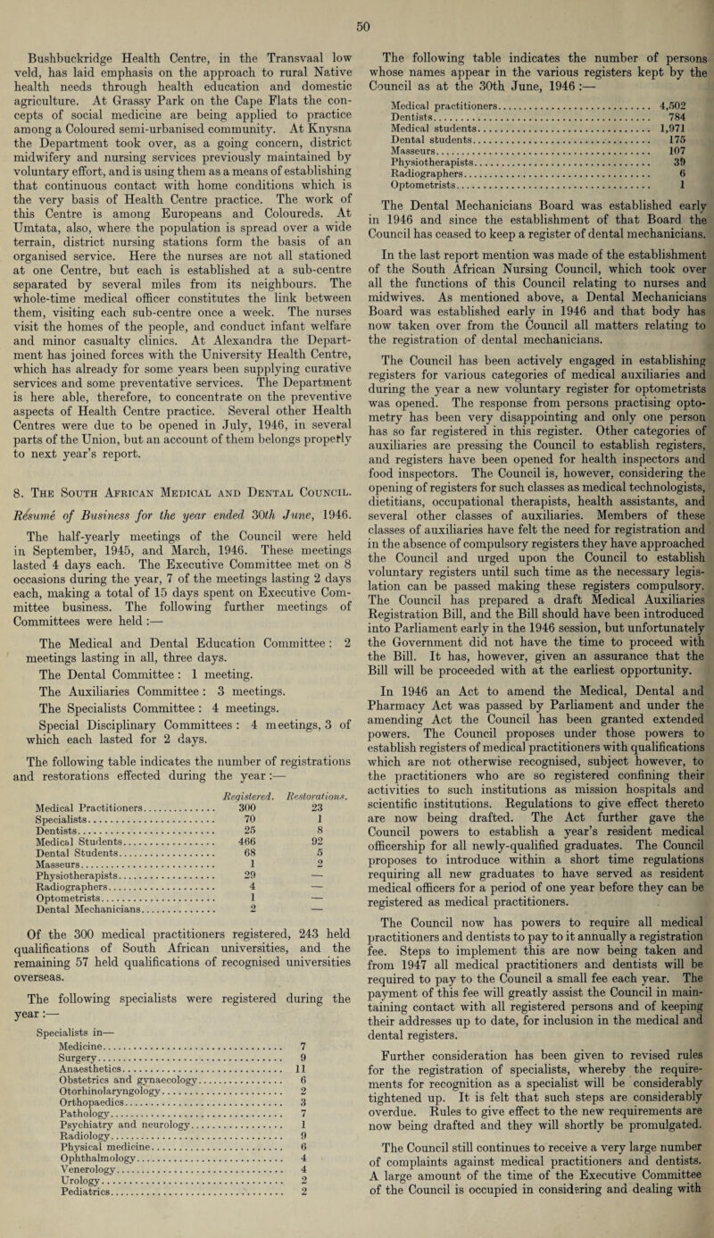 Bushbuckridge Health Centre, in the Transvaal low veld, has laid emphasis on the approach to rural Native health needs through health education and domestic agriculture. At Grassy Park on the Cape Flats the con¬ cepts of social medicine are being applied to practice among a Coloured semi-urbanised community. At Knysna the Department took over, as a going concern, district midwifery and nursing services previously maintained by voluntary effort, and is using them as a means of establishing that continuous contact with home conditions which is the very basis of Health Centre practice. The work of this Centre is among Europeans and Coloureds. At Umtata, also, where the population is spread over a wide terrain, district nursing stations form the basis of an organised service. Here the nurses are not all stationed at one Centre, but each is established at a sub-centre separated by several miles from its neighbours. The whole-time medical officer constitutes the link between them, visiting each sub-centre once a week. The nurses visit the homes of the people, and conduct infant welfare and minor casualty clinics. At Alexandra the Depart¬ ment has joined forces with the University Health Centre, which has already for some years been supplying curative services and some preventative services. The Department is here able, therefore, to concentrate on the preventive aspects of Health Centre practice. Several other Health Centres were due to be opened in July, 1946, in several parts of the Union, but an account of them belongs propefly to next year’s report. 8. The South African Medical and Dental Council. Resume of Business for the year ended 30th June, 1946. The half-yearly meetings of the Council were held in September, 1945, and March, 1946. These meetings lasted 4 days each. The Executive Committee met on 8 occasions during the year, 7 of the meetings lasting 2 days each, making a total of 15 days spent on Executive Com¬ mittee business. The following further meetings of Committees were held :— The Medical and Dental Education Committee : 2 meetings lasting in all, three days. The Dental Committee : 1 meeting. The Auxiliaries Committee : 3 meetings. The Specialists Committee : 4 meetings. Special Disciplinary Committees : 4 meetings, 3 of which each lasted for 2 days. The following table indicates the number of registrations and restorations effected during the year :— Registered. Restorations Medical Practitioners. . 300 23 Specialists. . 70 1 Dentists. . 25 8 Medical Students. . 466 92 Dental Students. . 68 5 Masseurs. . 1 2 Physiotherapists. . 29 — Radiographers. . 4 — Optometrists. . 1 — Dental Mechanicians. 2 — Of the 300 medical practitioners registered, 243 held qualifications of South African universities, and the remaining 57 held qualifications of recognised universities overseas. The following specialists were registered during the year:— Specialists in— Medicine. 7 Surgery. 9 Anaesthetics. 11 Obstetrics and gynaecology. 6 Otorhinolaryngology. 2 Orthopaedics. 3 Pathology. 7 Psychiatry and neurology. 1 Radiology. 9 Physical medicine. 6 Ophthalmology. 4 Venerology. 4 Urology. 2 Pediatrics..'. 2 The following table indicates the number of persons wThose names appear in the various registers kept by the Council as at the 30th June, 1946 :— Medical practitioners. 4,502 Dentists. 784 Medical students. 1,971 Dental students. 175 Masseurs. 107 Physiotherapists. 39 Radiographers. 6 Optometrists. 1 The Dental Mechanicians Board was established early in 1946 and since the establishment of that Board the Council has ceased to keep a register of dental mechanicians. In the last report mention was made of the establishment of the South African Nursing Council, which took over all the functions of this Council relating to nurses and midwives. As mentioned above, a Dental Mechanicians Board was established early in 1946 and that body has now taken over from the Council all matters relating to the registration of dental mechanicians. The Council has been actively engaged in establishing registers for various categories of medical auxiliaries and during the year a new voluntary register for optometrists was opened. The response from persons practising opto¬ metry has been very disappointing and only one person has so far registered in this register. Other categories of auxiliaries are pressing the Council to establish registers, and registers have been opened for health inspectors and food inspectors. The Council is, however, considering the opening of registers for such classes as medical technologists, dietitians, occupational therapists, health assistants, and several other classes of auxiliaries. Members of these classes of auxiliaries have felt the need for registration and in the absence of compulsory registers they have approached the Council and urged upon the Council to establish voluntary registers until such time as the necessary legis¬ lation can be passed making these registers compulsory. The Council has prepared a draft Medical Auxiliaries Registration Bill, and the Bill should have been introduced into Parliament early in the 1946 session, but unfortunately the Government did not have the time to proceed with the Bill. It has, however, given an assurance that the Bill will be proceeded with at the earliest opportunity. In 1946 an Act to amend the Medical, Dental and Pharmacy Act was passed by Parliament and under the amending Act the Council has been granted extended powers. The Council proposes under those powers to establish registers of medical practitioners with qualifications which are not otherwise recognised, subject however, to the practitioners who are so registered confining their activities to such institutions as mission hospitals and scientific institutions. Regulations to give effect thereto are now being drafted. The Act further gave the Council powers to establish a year’s resident medical officership for all newly-qualified graduates. The Council proposes to introduce within a short time regulations requiring all new graduates to have served as resident medical officers for a period of one year before they can be registered as medical practitioners. The Council now has powers to require all medical practitioners and dentists to pay to it annually a registration fee. Steps to implement this are now being taken and from 1947 all medical practitioners and dentists will be required to pay to the Council a small fee each year. The payment of this fee will greatly assist the Council in main¬ taining contact with all registered persons and of keeping their addresses up to date, for inclusion in the medical and dental registers. Further consideration has been given to revised rules for the registration of specialists, whereby the require¬ ments for recognition as a specialist will be considerably tightened up. It is felt that such steps are considerably overdue. Rules to give effect to the new requirements are now being drafted and they will shortly be promulgated. The Council still continues to receive a very large number of complaints against medical practitioners and dentists. A large amount of the time of the Executive Committee of the Council is occupied in considering and dealing with